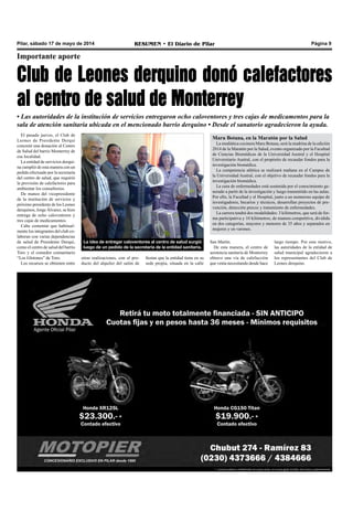 Pilar, sábado 17 de mayo de 2014 RESUMEN • El Diario de Pilar Página 9
Importante aporte
Club de Leones derquino donó calefactores
al centro de salud de Monterrey
• Las autoridades de la institución de servicios entregaron ocho caloventores y tres cajas de medicamentos para la
sala de atención sanitaria ubicada en el mencionado barrio derquino • Desde el sanatorio agradecieron la ayuda.
El pasado jueves, el Club de
Leones de Presidente Derqui
concretó una donación al Centro
de Salud del barrio Monterrey de
esa localidad.
La entidad de servicios derqui-
na cumplió de esta manera con un
pedido efectuado por la secretaría
del centro de salud, que requirió
la provisión de calefactores para
ambientar los consultorios.
De manos del vicepresidente
de la institución de servicios y
próximo presidente de los Leones
derquinos, Jorge Álvarez, se hizo
entrega de ocho caloventores y
tres cajas de medicamentos.
Cabe comentar que habitual-
mente los integrantes del club co-
laboran con varias dependencias
de salud de Presidente Derqui,
como el centro de salud del barrio
Toro y el comedor comunitario
“Los Glotones” de Toro.
Los recursos se obtienen entre
La idea de entregar caloventores al centro de salud surgió
luego de un pedido de la secretaría de la entidad sanitaria.
Maru Botana, en la Maratón por la Salud
La mediática cocinera Maru Botana, será la madrina de la edición
2014 de la Maratón por la Salud, evento organizado por la Facultad
de Ciencias Biomédicas de la Universidad Austral y el Hospital
Universitario Austral, con el propósito de recaudar fondos para la
investigación biomédica.
La competencia atlética se realizará mañana en el Campus de
la Universidad Austral, con el objetivo de recaudar fondos para la
investigación biomédica.
La cura de enfermedades está sostenida por el conocimiento ge-
nerado a partir de la investigación y luego transmitido en las aulas.
Por ello, la Facultad y el Hospital, junto a un numeroso equipo de
investigadores, becarios y técnicos, desarrollan proyectos de pre-
vención, detección precoz y tratamiento de enfermedades.
La carrera tendrá dos modalidades: 3 kilómetros, que será de for-
ma participativa y 10 kilómetros, de manera competitiva, dividida
en dos categorías, mayores y menores de 35 años y separados en
mujeres y en varones.
San Martín.
De esta manera, el centro de
asistencia sanitaria de Monterrey
obtuvo una vía de calefacción
que venía necesitando desde hace
largo tiempo. Por este motivo,
las autoridades de la entidad de
salud municipal agradecieron a
los representantes del Club de
Leones derquino.
otras realizaciones, con el pro-
ducto del alquiler del salón de
fiestas que la entidad tiene en su
sede propia, situada en la calle
 