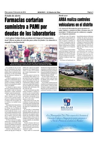 Pilar, jueves 19 de junio de 2014 RESUMEN • El Diario de Pilar Página 3
Estado de alerta
Farmacias cortarían
suministro a PAMI por
deudas de los laboratorios
• Así lo afirmó Fabián Oroño, presidente del Colegio de Farmacéuticos
local • Dieron un plazo de siete días para cobrar los fondos • La situación se
magnificó a nivel provincial.
En la jornada de ayer, el Cole-
gio de Farmacéuticos del distrito
anunció que, en los próximos días,
podrían cortar el suministro de me-
dicamentos a la obra social PAMI,
por una deuda que mantienen los
laboratorios.
La falta de cumplimiento con los
pagos de los medicamentos que se
entregan a través de la prestataria
generó las probables medidas de
inacción, que perjudicaría notable-
mente a los afiliados.
La situación es igual en toda la
provincia,alpuntoquedesdeelente
que engloba a todas las farmacias
bonaerenses, evalúan seriamente
restringir y quitar las prestaciones.
Ante esta situación, los deman-
dantes otorgaron un plazo hasta
el jueves de la próxima semana,
para que la industria farmacéutica
se ponga al día con los pagos. De
lo contrario, las medidas serían
urgentes.
Elpresidentedelosfarmacéuticos
locales, Fabián Oroño, remarcó
en diálogo con “La Mañana de
Resumen”, de FM Del Sol (91.5),
la perversidad del sistema, ya que
son los propios laboratorios los que
cobranel14porcientodelasventas
que se realizan a través de la obra
social, y no expiden las notas de
crédito correspondientes.
“El 90 por ciento de los medica-
mentos que se entregan por PAMI,
son sin cargo y al no recibir el pago
departedelaindustria,lasfarmacias
más pequeñas cuentan con graves
problemas económicos”, explicó.
Asimismo, cabe destacar que el
sistema que rige para el manejo de
De cortarse el suministro, las más de 4.500 farmacias bonaerenses
dejarían de entregar medicamentos a pacientes ambulatorios de PAMI.
PAMI, está a cargo de los grandes
laboratorios de la industria farma-
céutica, es decir, de los mismos
que venden medicamentos a las
farmacias.
Así, para prestar el servicio los
comerciantes deben deducir el 14
porcientodelasventasyentregarla
a las mismas firmas que luego los
proveen. Sin embargo, una vez que
el farmacéutico entregó el medica-
mento,esteconglomeradodepoten-
cias de la industria que conforman
Farmalink, debe devolverles el 84
por ciento del valor.
En tanto, la devolución que debe
realizar Farmalink, ni siquiera es
en efectivo, sino en nota de crédito,
pero las últimas emitidas hacia los
comerciantes corresponden al mes
de marzo, por lo que la demora
alcanza ya varios meses.
Dicho retraso provoca que, entre
la inflación y los gastos que tiene el
comerciante,mesesmástardereciba
un valor totalmente desfasado de lo
que pagó por el medicamento que
entregó.
Por otra parte, el representante
pilarense aseguró que, pese a las
reiteradaspromesasporpartedelos
laboratorios, que aseguran constan-
temente que cancelarán las obliga-
ciones en tiempo y forma, estos no
cumplen con la promesa y luego se
excusan culpando a las autoridades
del PAMI.
“Nosotros haremos todo lo po-
sible para sostener la prestación en
todoeldistrito,perosihayunadeci-
siónprovincialdecortarelservicio,
acataremos”, señaló.
Según señaló un comunicado
lanzadoporelcolegioprovincial,de
concretarse la medida de fuerza, las
4.500farmaciasquehayenterritorio
bonaerensedejarándedispensarlos
medicamentosdelospacientesam-
bulatorios afiliados al PAMI.
En tanto, Oroño enfatizó que “el
sistema es nefasto y perverso para
los afiliados, para el Estado y para
los farmacéuticos”.
Enesesentido,concluyóquesólo
elgobiernonacionalpuedeterminar
con ese sistema, y aclaró que desde
elEstadosecumpleconlaparteque
debedarse,peroloslaboratoriosque
conforman Farmalink no lo hacen.
Desde ayer, unos 250 agentes
de la Agencia de Recaudación de
Buenos Aires (ARBA), llevarán a
cabo un operativo simultáneo en
al menos 10 municipios, entre los
que se encuentra Pilar. El grupo de
trabajo verificará que los contribu-
yentes cumplan con el Impuesto
Automotor.
Las acciones de control también
tienencomoobjetivo“intimaralos
propietariosdevehículosqueestán
radicados fuera de la Provincia
paraquerectifiquenesasituación”,
confirmó el titular de Arba, Iván
Budassi.
Las tareas de fiscalización se
desarrollarán además en diferentes
ciudades del interior provincial,
comoMardelPlata,BahíaBlanca,
Olavarría,Junín,TrenqueLauquen
y Pehuajó; en caminos de la región
metropolitana e inmediaciones de
countries ubicados en las locali-
dades de Tigre, Moreno y Ezeiza,
entre otras.
“Descubrimos maniobras de
contribuyentes que residen y
que desarrollan su actividad
en Buenos Aires pero que ins-
cribieron fraudulentamente su
vehículo en otra provincia para
pagar menos impuestos”, aclaró
Budassi.
Los agentes de ARBA verificarán que los conductores
cumplan con el impuesto automotor.
Desde ayer
ARBA realiza controles
vehiculares en el distrito
• La Agencia de Recaudación inició operativos en
rutas, caminos y countries de Pilar y al menos otros 10
municipios • Verificarán que los conductores cumplan
con el impuesto automotor.
 