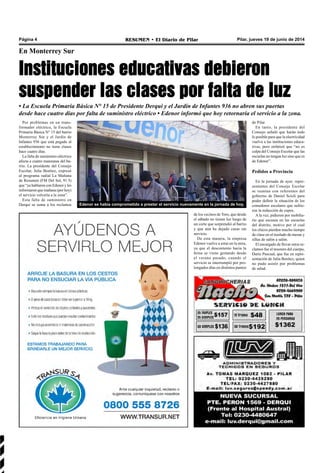 Pilar, jueves 19 de junio de 2014RESUMEN • El Diario de PilarPágina 4
En Monterrey Sur
Instituciones educativas debieron
suspender las clases por falta de luz
• La Escuela Primaria Básica N° 15 de Presidente Derqui y el Jardín de Infantes 936 no abren sus puertas
desde hace cuatro días por falta de suministro eléctrico • Edenor informó que hoy retornaría el servicio a la zona.
Por problemas en un trans-
formador eléctrico, la Escuela
Primaria Básica N° 15 del barrio
Monterrey Sur y el Jardín de
Infantes 936 que está pegado al
establecimiento no tiene clases
hace cuatro días.
La falta de suministro eléctrico
afecta a cuatro manzanas del ba-
rrio. La presidente del Consejo
Escolar, Julia Benítez, expresó
al programa radial La Mañana
de Resumen (FM Del Sol, 91.5)
que “ya hablaron con Edenor y les
informaron que mañana (por hoy)
el servicio volvería a la zona”.
Esta falta de suministro en
Derqui se suma a los reclamos
de los vecinos de Toro, que desde
el sábado no tienen luz luego de
un corte que sorprendió al barrio
y que aún ha dejado casas sin
servicio.
De esta manera, la empresa
Edenor vuelve a estar en la mira,
ya que el descontento hacia la
firma se viene gestando desde
el verano pasado, cuando el
servicio se interrumpió por pro-
longados días en distintos puntos
de Pilar.
En tanto, la presidente del
Consejo señaló que harán todo
lo posible para que la electricidad
vuelva a las instituciones educa-
tivas, pero enfatizó que “no es
culpa del Consejo Escolar que las
escuelas no tengan luz sino que es
de Edenor”.
Pedidos a Provincia
En la jornada de ayer, repre-
sentantes del Consejo Escolar
se reunían con referentes del
gobierno de Daniel Scioli para
poder definir la situación de los
comedores escolares que sufrie-
ron la reducción de cupos.
A la vez, pidieron por mobilia-
rio que escasea en las escuelas
del distrito, motivo por el cual
los chicos pierden mucho tiempo
de clase en el traslado de mesas y
sillas de salón a salón.
El encargado de llevar estos re-
clamos fue el tesorero del cuerpo,
Darío Pascual, que fue en repre-
sentación de Julia Benítez, quien
no pudo asistir por problemas
de salud.
Edenor se había comprometido a prestar el servicio nuevamente en la jornada de hoy.
 