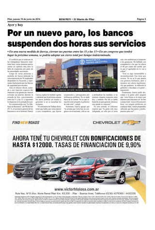 RESUMEN • El Diario de Pilar Página 5Pilar, jueves 19 de junio de 2014
Ayer y hoy
Por un nuevo paro, los bancos
suspenden dos horas sus servicios
• En una nueva medida de fuerza, cierran sus puertas entre las 11 y las 13 • En un congreso que tendrá
lugar la próxima semana, se podría adoptar un cierre total por tiempo indeterminado.
El conflicto que el sindicato de
los trabajadores bancarios man-
tiene hace varias semanas parece
sumar un capítulo más ante la
falta de respuestas por parte de
las autoridades nacionales.
Luego de varias protestas y
medidas de fuerza pidiendo la
reincorporación de 36 empleados
despedidos en Tucumán, y repri-
midos fuertemente por las fuerzas
de seguridad provinciales.
Ante el silencio oficial, suma-
do a una inacción respecto del
impuesto a las ganancias, bancos
cerrarán sus puertas durante la
jornada de hoy, concretamente
entre las 11 y las 13, y siguiendo
lo dispuesto en la jornada de ayer.
En comunicación con “La Ma-
ñana de Resumen”, de FM del Sol
(91.5), el secretario general de los
bancarios a nivel distrital, Daniel
Hoy, los bancos cerrarán durante entre las 11 y las 13.
García, explicó la medida vigente
y adelantó que la próxima semana
los paros podrían ser totales y
generales si no se escuchan los
reclamos.
“El ministerio de Trabajo dicta-
minó que había que reincorporar
a esos compañeros, que fueron
cesanteados y perseguidos por
militancias políticas. No es nada
fuera de lo común. No se que si-
tuación está tomando el gobierno
de todo esto”, señaló.
Asimismo, García agregó que
“la semana que viene hay un con-
greso a nivel nacional, y ahí se van
a profundizar las medidas, si no
tenemos ninguna respuesta entre
hoy y mañana. Por ahí se habla
hasta de un paro general, entonces
esto puede ir a mayores”.
En este sentido, el referente
expresó que “la gente está muy
indignada, no sólo por el tema
este, sino también por el impuesto
a las ganancias. He hablado con
compañeros a los que les afecta
el 60 por ciento del sueldo, por
lo que el aguinaldo no lo van a
cobrar”.
“Esto es algo inentendible e
inconstitucional. Eso tiene que
reverse. Yo no se lo que pasará
con gremios hermanos, pero a
nosotros nos afecta muchísimo.
Así que pedimos la reflexión al
gobierno y disculpas a la gente”,
argumentó.
Finalmente, García pidió dis-
culpas a la gente, pero aseguró
que “esta forma es la única que
tenemos para hacernos oír. Se han
comportado maravillosamente
bien, sin ningún problema en
cualquier lado, vienen preparados
sabiendo que hay paros y predis-
puestos para eso”.
 