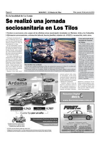 Pilar, jueves 19 de junio de 2014RESUMEN • El Diario de PilarPágina 6
En la localidad de La Lonja
Se realizó una jornada
sociosanitaria en Los Tilos
• Vecinos se acercaron a las carpas de las distintas áreas municipales instaladas en Mariano Acha y La Calandria.
• Efectuaron asesoramiento, orientación laboral, huerta familiar, trámites de ANSES y vacunación, entre otros.
Con buena concurrencia de ve-
cinos, el Municipio llevó a cabo
ayer una nueva Jornada Sociosa-
nitaria en el barrio Los Tilos, de
la localidad de La Lonja.
En esta oportunidad, la activi-
dad contó con la presencia del ase-
sor general de políticas sociales,
Enrique Zúccaro, quien expresó
que “estas iniciativas del Munici-
pio tienen como principal objetivo
estar cerca de los vecinos”.
Las carpas, emplazadas en in-
mediaciones de las calles Maria-
no Acha y La Calandria, congre-
garon puestos de las secretarías de
Educación, Cultura e Integración;
Salud; Desarrollo Humano y
Social; y Salud Ambiental, entre
otras, con el objetivo de acercar
los servicios sociales y sanitarios
a los vecinos de la zona.
Durante el día, hubo aseso-
ramiento general sobre trámi-
tes municipales, acción social,
orientación laboral, capacitación
de huerta familiar, servicios de
ANSES, Defensa del Consumidor
y Mediación Comunitaria.
También, desde el área de
Zoonosis vacunaron contra la
rabia a animales domésticos y
se desarrollaron complementa-
riamente actividades culturales,
Tres heridos tras accidente
En una nueva mañana accidentada en Pilar, dos automóviles chocaron en la Ruta 25, a la altura del
ingreso a la localidad de Villa Astolfi, dejando un saldo de tres personas heridas.
El siniestro ocurrió por la mañana, cuando un Volkswagen Gol Country impactó contra un Rover.
Como consecuencia, los tres lastimados fueron derivados al hospital Juan Cirilo Sanguinetti de Pilar.
Cena aniversario de la
Sociedad de Fomento
de Fátima
El próximo sábado 28 de
junio, a partir de las 22, la So-
ciedad de Fomento de Fátima
organiza una Cena Show en
conmemoración de su 59º ani-
versario, con el fin de recaudar
fondos para la reparación del
techo de la sede.
Las tarjetas están a la venta
a un valor de 90 pesos los
mayores y 45 los menores de
5 a 12 años. La cena incluirá
empanadas, chorizo, asado y
ensaladas varias. De postre
habrá torta con café y solo la
bebida se cobrará aparte. La
reserva y compra de entradas
se puede realizar llamando al
011-3481-2166.
La parte festiva de la noche
estará animada por la recono-
cida formación La Tropical
Barrientos. Habrá estaciona-
miento y seguridad.
deportivas y recreativas. Se rea-
lizaron controles médicos y vacu-
nación, a cargo de profesionales
de la secretaría de Salud, entre
otros servicios. Todas las presta-
ciones fueron gratuitas.
Canal Pilar
 