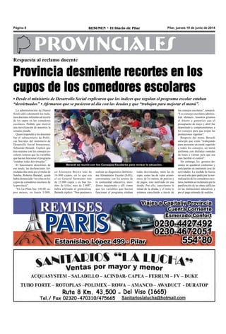 Pilar, jueves 19 de junio de 2014RESUMEN • El Diario de PilarPágina 8
PROVINCIALES
La administración de Daniel
Scioli salió a desmentir los recla-
mos docentes referentes al recorte
de los cupos en los comedores
escolares. Pedido que motivó
una movilización de maestros la
semana pasada.
Quien respondió a los docentes
fue el subsecretario de Políti-
cas Sociales del ministerio de
Desarrollo Social bonaerense,
Sebastián Berardi. Explicó que
tras reunirse con los consejos es-
colares notaron que las variables
que hacían funcionar el programa
“estaban todas desvirtuadas”.
El funcionario desestimó, de
ese modo, las declaraciones for-
muladas días atrás por el titular de
Suteba, Roberto Baradel, quien
había denunciado “recortes en los
cupos de comedores escolares de
la provincia”.
“En La Plata hay 140.00 cu-
pos menos, en Junín 3.000,
Respuesta al reclamo docente
Provincia desmiente recortes en los
cupos de los comedores escolares
• Desde el ministerio de Desarrollo Social explicaron que los índices que regulan el programa escolar estaban
“desvirtuados” • Afirmaron que se pusieron al día con las deudas y que “trabajan para mejorar el menú”.
todas desvirtuadas, tanto las de
cupo, como las de valor econó-
mico, de los menús, de precios y
de pagos, esto motivado en una
deuda. Por ello, cancelamos la
mitad de la deuda, y el resto lo
estamos cancelando a través de
los consejos escolares”, remarcó.
“Los consejos escolares adminis-
tran -destacó-, nosotros giramos
el dinero y garantizo que el
presupuesto de mayo y abril fue
depositado y comprometemos a
los consejos para que exijan las
prestaciones vigentes”.
Respecto del menú, Berardi
anticipó que están “trabajando
para presentar un menú sugerido
a todos los consejos, un menú
uniforme con distintas comidas
de lunes a viernes para que sea
más factible el control”.
Sin embargo, los gremios do-
centes no quedaron conformes y
anticiparían un inminente cese de
actividades. La medida de fuerza
no será sólo para pedir por la nor-
malizacióndeloscomedoresesco-
lares, también se reclamaría por la
paralización de las obras edilicias
en las instituciones educativas y
por el pago atrasado de sueldos.
en Almirante Brown más de
16.000 cupos, en lo que era
el ex General Sarmiento más
de 23.000 cupos y en San An-
drés de Giles, más de 2.000”,
había afirmado el gremialista.
Berardi explicó: “Nos pusimos a
realizar un diagnóstico del Siste-
ma Alimentario Escolar (SAE),
conversamos con los actores de
la comunidad educativa, aten-
dimos inquietudes y allí vimos
que las variables que hacían
funcionar el programa estaban
Berardi se reunió con los Consejos Escolares para revisar la situación.
 