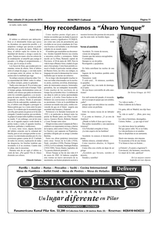 Pilar, sábado 21 de junio de 2014 RESUMEN Cultural Página 11
Como muchos poetas eligió para sí
mismo un nombre que sin dudas le pareció
poético, sonoro y significativo:YUNQUE,
era como una carta de presentación que
revelaba en ese joven estudiante de Cien-
cias Exactas a un luchador, a un obstinado
soñador de un mundo mejor.
El nombre que mostraban sus documen-
tos: Alcides Gandolfi Herrero nos remitía
a ancestros criollos y extranjeros. Había
nacido en La Plata, flamante capital de
Provincia el 20 de junio de 1889. Pero la
vida lo trajo a BuenosAires, ciudad a la que
amó e hizo propia. Como buen porteño co-
noció a fondo el particular mundo urbano
de Buenos Aires, sus ritos, sus códigos, su
lenguaje tal como lo demuestran los versos
lunfardos que le nacían sin esfuerzo.
En su larga vida desempeñó muchas ta-
reas casi todas relacionadas con la escritu-
ra: poeta, cuentista, novelista, dramaturgo,
autor de interesantes ensayos, historiador,
periodista, fue un trabajador incansable.
Como muchos de los escritores de su
tiempo fue un hombre ético. La defensa de
sus ideas le valió en varias oportunidades
la cárcel y el exilio. Estos hechos no de-
bilitaron sus convicciones ni alimentaron
su pesimismo. Creía en la posibilidad de
construir un mundo más justo, estaba con-
vencido de que en el futuro surgiría una
sociedad más humana y fraternal.
Perteneció a la llamada Generación de
1922 y en particular se destacó entre los
poetas de Boedo junto con Elías Castel-
nuovo, Gustavo Riccio, Roberto Mariani
y Cesar Tiempo entre otros.
Dirigió revistas como Campana de Palo y
colaboró con importantes revistas y diarios
de la época, tales como Crítica, La Prensa,
La Nación y por supuesto en Propósitos,
periódico dirigido por su amigo Leónidas
Barletta.
Entre sus obras podemos mencionar
entre otras: Versos de la Calle (1924),
Nudo corredizo (1930), Poemas Gringos
(1932), La O es redonda,Antología Poética
(1924-1949), Versos Rantes (apéndice de
“La poesía dialectal porteña").
Álvaro Yunque se fue de esta vida el 8
de enero de 1982. Al haberse cumplido
este viernes un nuevo aniversario de su
nacimiento, nos hemos propuesto acercar a
nuestros lectores dos poemas de este poeta
que fue ante todo: un hombre digno.
E.R.
Versos al acordeón
Acordeón: Tu viniste de tercera,
viniste de inmigrante
Gusano que das música encogiéndote
Y estirándote,
Siempre tu voz de pobre.
Rezongando y quejándose.
En Italia estrellaste las noches de una
aldea,
Juguete de los hombres perdido entre
montañas,
Naturaleza verde
Y cielo azul… Si entonces, acordeón,
te quejabas
¿qué harás hoy, esta tarde de domingo,
en el patio
De este hosco conventillo de urbe ame-
ricana?
Ese sutil aroma del pasado, el recuerdo,
de ti se escapa en quejas que son sonidos,
¿sube?
porque aquí son más dulces tus sonidos
dulces como un perfume.
Entre las manos mozas de un labrador
viniste.
Y ya estás en América. ¿Y ya eres de
América?
¿Dónde se halla el iluso que te trajo
Dos puños incansables y una esperanza
inmensa?
A la Felicidad cortejaba el iluso,
¡La más esquiva de las hembras!
Acordeón: tú conoces el desierto pam-
peano,
Infinito silencio, soledad infinita.
Como nuestros abuelos, tú llegaste
extranjera,
Como ellos eres criolla sin dejar de ser
gringa.
¡Acordeón que llevaste, sonidos al
desierto,
Sonidos y semillas!
De Versos Gringos de 1932
Apoliyo
“La vida es sueño…”
Pedro Calderón de la Barca.
Un gaita, allá en Madrid, nos dijo hace
años.
“la vida es sueño”… ¡Bien, pero muy
bien!
La vida es berretines, desengaños,
Calotes, biabas… ¡y que siga el tren!
La vida tiene duros los peldaños
Pal que quiere subir. No es un Edén.
La vida profesora es en amaños
Que te despilchan en un santiamén.
Hacés una macana, otra macana,
Te encamotás al fin de una fulana
Y la fulana te hace un firulete…
(¡Chitrulo! ¿Te ponés a lagrimiar?)
Convéncete, che hermano, convéncete,
Lo mejor de la vida: ¡apoliyar!
De Los mejores sonetos
lunfardos de Luis Alposta
Hoy recordamos a “Álvaro Yunque”
no nadie, nadie, nadie.
Rafael Alberti
El árbitro
El árbitro es arbitrario por definición.
Éste es el abominable tirano que ejerce
su dictadura sin oposición posible y el
ampuloso verdugo que ejecuta su poder
absoluto con gestos de ópera. Silbato en
boca, el árbitro sopla los vientos de la
fatalidad del destino y otorga o anula los
goles. Tarjeta en mano, alza los colores de
la condenación: el amarillo que castiga al
pecador y lo obliga al arrepentimiento, y
el rojo, que lo arroja al exilio.
Los Jueces de línea, que ayudan pero no
mandan, miran de afuera. Solo el árbitro
entra al campo de juego; y con toda razón
se persigna antes de entrar, no bien se
asoma ante la multitud que ruge.
Su trabajo consiste en hacerse odiar. Úni-
ca unanimidad del fútbol: todos lo odian.
Lo silban siempre, jamás lo aplauden.
Nadie corre más que él. Él es el único que
está obligado a correr todo el tiempo. Todo
el tiempo galopa, deslomándose como un
caballo, este intruso que jadea sin descanso
entre los veintidós jugadores; y en recom-
pensa de tanto sacrificio, la multitud aúlla
exigiendo su cabeza. Desde el principio
hasta el fin de cada partido, sudando a ma-
res, el árbitro está obligado a perseguir la
blanca pelota que va y viene entre los pies
ajenos. Es evidente que le encantaría jugar
con ella, pero jamás esa gracia se le ha sido
otorgada. Cuando la pelota, por accidente,
le golpea el cuerpo todo el público recuerda
su madre. Y sin embargo, con tal de estar
ahí, en el sagrado espacio verde donde la
pelota rueda y vuela, él aguanta insultos,
abucheos, pedradas y maldiciones.
A veces, raras veces, alguna decisión
del árbitro coincide con la voluntad del
hincha, pero ni así consigue probar su ino-
cencia. Los derrotados pierden por él y los
victoriosos ganan a pesar de él. Coartada
de todos los errores, explicación de todas
las desgracias, los hinchas tendrían que
inventarlo si el no existiera. Cuanto más
lo odian, más lo necesitan.
Durante más de un siglo el árbitro se
vistió de luto. ¿Por quién? Por él. Ahora
disimula con colores.
Eduardo Galeano
 