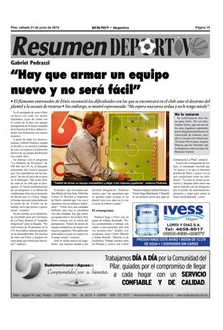 Página 15RESUMEN • DeportesPilar, sábado 21 de junio de 2014
Es el encargado de sacar a flote
un barco con cada vez menos
tripulantes. Lejos de contar con
el sostén de la base del equipo
protagonista de la mejor campaña
de la historia de Fénix, deberá re-
armar una formación con menos
recursos.
A pesar de todos los inconve-
nientes, Gabriel Pedrazzi acepta
el desafío y se muestra confiado
de cara a su regreso a la dirección
técnica de un equipo profesional
tras cuatro años.
En diálogo con el programa
“La Mañana de Resumen” de
FM Del Sol (91.5), el flamante
entrenador del Cuervo aseguró
que “las expectativas son las me-
jores” de cara al inicio de su tarea
en el albinegro. “Me siento feliz
de estar en un club que es pres-
tigioso. Vi buena predisposición
de sus dirigentes y se dieron las
condiciones. Este era el momento
de decirle que sí a Fénix. Tengo
el tiempo necesario para dedicarle
lo mejor de mí. Confío en mi
trabajo, en lo que pienso y quiero
armar”, remarcó.
En ese sentido, el ex delantero,
de recordado paso por Gimnasia
de La Plata, destacó el “respaldo
dirigencial” para su llegada. “No
eran menos de 20 personas en la
CD. Si no había consenso general,
yo no desembarcaba. Por encima
de todo está Fénix y después las
otras patas que tienen que funcio-
nar”, subrayó.
Gabriel Pedrazzi
“Hay que armar un equipo
nuevo y no será fácil”
• El flamante entrenador de Fénix reconoció las dificultades con las que se encontrará en el club ante el desarme del
plantel y la escasez de recursos • Sin embargo, se mostró esperanzado: “Me espera una tarea ardua y no le tengo miedo”.
PRESENTANDO ESTE AVISO 1 BIDON DE 12 LTS
DE AGUA + 1 DISPENSER SIN CARGO
decisión dirigencial-, Pedrazzi
sostuvo que “me encantaría que
se queden todos porque es un
plantel muy rico, pero no le voy
a cortar la carrera a nadie”.
El cronograma
Pedrazzi llega a Fénix con un
grupo de trabajo diezmado. “Es-
toy acostumbrado a trabajar con
cuatro o cinco personas, pero esta
vez seremos tres”, detalló. Los
ayudantes serán Carlos Macchi
y Julián Rastelli. “Macchi es de
excelencia. Trabajó muchos años
en Primera y estuvo con Carlos
El técnico –que tuvo pasos por
San Martín de San Juan, Villa San
Carlos, El Porvenir y Argentino
de Merlo- admitió que “me voy a
encontrar con un esfuerzo impor-
tante”. “Fénix hizo una campaña
brillante, pero hoy te encontrás
con otra realidad: hay que armar
un equipo nuevo. No es fácil. Hoy
Fénix contará con la mitad del
presupuesto. Trataré de armar un
equipo competitivo, de elegir a los
mejores jugadores. Me espera una
tarea ardua a la que no esquivo ni
le tengo miedo”, remarcó.
Ante la salida masiva de juga-
dores –por mejores ofertas y por
Gimnasia de La Plata”, remarcó.
Acerca del cronograma de tra-
bajo, el entrenador recordó que
“el martes y el jueves haremos
pruebas de libres y quiero ver en
qué condiciones están las infe-
riores”. “La idea es armar un se-
lectivo y después debo tener una
nueva reunión con los dirigentes
por el predio de entrenamiento,
gimnasio y lugar para armar la
mejor pretemporada”, cerró.
TimoteoGriguol,GabrielPerroney
VíctorHugoMarchesini.YRastelli
es un profesor joven que jugó en
“Trataré de armar un equipo competitivo y elegir a los mejores jugadores”, sostuvo Pedrazzi.
No lo tentaron
Se confirmaron más ba-
jas para Fénix. Por un lado,
Adrián Torres, que era uno de
los once jugadores apuntados
por la dirigencia para buscar la
renovación de contrato, arre-
gló su vínculo con Atlanta por
18 meses. Por su parte, Joaquín
Marcos, que fue “borrado” por
la dirigencia, está a un paso de
Barracas Central.
 