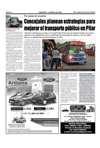 Pilar, sábado 21 de junio de 2014RESUMEN • El Diario de PilarPágina 2
Por quejas de usuarios
Concejales planean estrategias para
mejorareltransportepúblicoenPilar
• Desde la comisión que encabeza el concejal Fabio Gómez buscan atender reclamos de vecinos,
referentes a la calidad del servicio y la ubicación de las paradas de colectivo • En este último
aspecto, se cambiaría la locación de algunas de ellas.
El transporte público vuelve a
estar bajo la lupa luego de que
se apilarán quejas de usuarios de
líneas de colectivos locales.Ante
esta situación, desde la Comisión
de Transporte, que preside el edil
oficialista Fabio Gómez, planean
llevar al Honorable Concejo
Deliberante una propuesta para
mejorar el servicio en Pilar.
El mes pasado, en un releva-
miento realizado por personal
municipal, los vecinos pilarenses
reclamaban, principalmente, por
la demora de los colectivos en las
horas pico.
En este sentido, se había seña-
lado que las empresas de colecti-
vos no contaban con la cantidad
suficiente de vehículos como para
saciar la demanda de pasajeros. Demoras y falta de comodidades, las quejas más reiteradas por los usuarios.
Esto provoca no sólo el retraso
de los vehículos, sino también
que los usuarios viajen apretados
“como ganado”.
Otra parte de la propuesta, que
será presentada en el Concejo
Deliberante en las próximas se-
siones, planteará realizar un mapa
del distrito para determinar la
ubicación de las paradas de co-
lectivos, y dirimir si es necesario
cambiarlas de lugar o inclusive
cambiar el recorrido.
Esta modificación estaría mo-
tivada tanto por cuestiones de
seguridad vial como de descon-
gestión de las calles de Pilar,
que en algunos casos se ven
complicadas por el tránsito en
las horas pico.
Cambio de recorrido
de la línea 276
La línea 276 cambiará su reco-
rrido del 24 al 27 de junio, entre
las 8.30 y las 15, a raíz del corte
del paso a nivel del ferrocarril San
Martín, ubicado en la intersección
con la Avenida Venancio Castro
(Ruta Provincial Nº 28) en Pilar.
Además, se avanzará en tareas
de mantenimiento de vías y de
calzadas, tal como informó la
dirección de Transporte del Mu-
nicipio de Pilar.
Concretamente, los cambios
serán, de Luján a Pilar (Ingreso):
Recorrido original, Ruta Nº 28,
calle Fragata Argentina, calle
Maipú,Avenida Tomás Márquez,
calle Fermín Gamboa, calle San
Martín y continuación por los
tramos establecidos.
Asimismo, de Pilar a Luján
(Egreso): Recorrido habitual
hasta calle Moreno, calle Naza-
rre, calle Maipú, calle Fragata
Argentina, Ruta Nº 28 y retoma
su trayecto original.
Cierre de un andén
de la Línea San Martín
Por obras en la Línea San
Martín, el servicio de trenes
sufrirá cambios dado que en la
estación de Presidente Derqui
la formación no se detendrá
en el andén hacia Retiro. Los
cortes comenzaron ayer y se
extenderán hasta mañana.
Esta medida se realiza por
obras de elevación de andenes,
para adecuarlos a las nuevas
formaciones que circulan. Se
eligió el fin de semana largo
para realizar los trabajos, ya
que se espera que perjudique
menos a los usuarios que usan
normalmente las formaciones.
 
