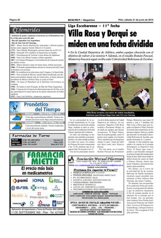 Pilar, sábado 21 de junio de 2014RESUMEN • DeportesPágina 20
Farmacias de Turno
PILAR
DERQUI
DEL VISO
21/06: PILARFARMA Sarratea 15
21/06: ALVAREZ 	 Alfaro 1425
21/06: TEGALDO Ruta 26 Nº 973
Liga Escobarense – 11° fecha
Villa Rosa y Derqui se
midenenunafechadividida
• En la Ciudad Deportiva de Atlético, ambos equipos chocarán con el
objetivo de volver a la victoria • Además, en el estadio Román Pascual,
Monterrey buscará seguir arriba ante Colectividad Boliviana de Escobar.
Villa Rosa arrastra una serie de malos resultados,
mientras que Derqui llega tras caer 6-3 con Hacoaj.
- Solsticio de junio, comienza el invierno en el Hemisferio Sur.
Es el día más corto del año.
- Día del Apicultor (en Argentina).
- Día de San Luis de Gónzaga.
1527 – Muere Nicolo Machiavelli, historiador y filósofo político
italiano (para algunas fuentes falleció el 22 junio).
1732 – Nace Martha Washington, primera dama de los EE.UU.
1814 – Fernando VII restablece la Inquisición en España.
1837 – Proclamación de Victoria I como Reina de Inglaterra.
1838 – Nace Luis María Campos, militar argentino.
1867 – La Cámara Portuguesa vota la abolición de la pena de muerte
por delitos civiles.
1876 – Muere Antonio López de Santa Anna, militar mexicano.
1906 – El Senado estadounidense decide la construcción del Canal
de Panamá con esclusas.
1909 – Se restablecen las relaciones entre Uruguay y la Santa Sede.
1911 – Tras su huída de México, donde había encabezado una dic-
tadura personalista durante más de treinta años, el hasta entonces
presidente de México Porfirio Díaz se exilia en París.
1918 – Se lanza el Manifiesto de la Reforma Universitaria en
Córdoba.
1928 – Se funda el club Alvarado, de Mar del Plata (Argentina).
1930 – Clausura de la Exposición Iberoamericana de Sevilla, en la
que participaron la mayor parte de los países americanos de habla
española.
1932 – Nace Lalo Schifrin, compositor argentino.
En la continuidad de la ac-
tividad desdoblada de la Liga
Escobarense en este fin de semana
largo, mañana se dará la conti-
nuación de la undécima fecha del
Torneo Apertura del certamen.
En total, este domingo se dis-
putarán cinco partidos correspon-
dientes a la mencionada jornada.
En todos los casos, los cotejos
de Primera División comenzarán
a las 15:30, mientras que la ca-
tegoría Sub 20 iniciará a las 13.
Uno de los principales atracti-
vos de la fecha estará en la Ciudad
Deportiva de Atlético. En ese
escenario, Deportivo Villa Rosa
recibirá a Presidente Derqui, en
un duelo de equipos que buscan
recuperarse. El Súper Depor,
lejos de la pelea grande, suma 10
puntos (ayer jugaba con Antonio
Toro), mientras que los derquinos
suman 15, pero vienen de sufrir
una dura caída ante Náutico
Hacoaj.
Por otra parte, en el estadio
Román Pascual de Presidente
Derqui, Monterrey, que suma 20
puntos y está a 7 unidades del
líder Caza y Pesca (que ayer ju-
gaba con Sportivo Pilar), buscará
un triunfo para mantenerse en los
primeros lugares. Para eso, tendrá
que derrotar a la alicaída Colecti-
vidad Boliviana de Escobar, que
quedó estancada en 11 puntos.
Además, el otro pilarense que
saldrá a la cancha en la jornada
dominguera es Deportivo San
Alejo. El Santo (que suma 2
puntos y ayer buscaba conseguir
su primer triunfo del campeonato
frente al duro Malvinas) tendrá la
difícil misión de vencer en Tigre
a Náutico Hacoaj, elenco que
suma 19 puntos y necesita los tres
puntos para prenderse.
Por último, en el cierre de
la actividad del fin de semana,
Malvinas de Adolfo Sourdeaux
intentará seguir prendido tras
enfrentar al duro Atlético Don
Torcuato, que suma 17 puntos.
No obstante, hay tres partidos
de la undécima fecha que modi-
ficaron su programación debido
a que no pudieron disputarse
el fin de semana pasado en el
adelanto de la jornada por el
mal tiempo. Así, los partidos
entreAntonio Toro-FlechaAzul,
Asociación Pilarense de Fútbol
(San Lorenzo)-Polideportivo
Grand Bourg yAbrojal-América
de José C. Paz se jugarán el 9 de
julio próximo.
Jueves Mín 15°C/Máx 26°CJueves Mín 15°C/Máx 26°C
Domingo Mín 10°C/Máx 18°C
Cielo algo a parcialmente nublado. Vientos mo-
derados del sector norte. Baja sensación térmica.
Cielo parcialmente nublado. Vientos moderados
a leves del sector norte.
Sábado Mín 5°C/Máx 16°C
 