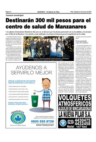 Pilar, sábado 21 de junio de 2014RESUMEN • El Diario de PilarPágina 4
Anuncio municipal
Destinarán 300 mil pesos para el
centro de salud de Manzanares
• Lo afirmó el intendente Humberto Zúccaro en su discurso por las fiestas patronales de esa localidad, y los festejos
por el Día de la Bandera • Los fondos serán utilizados en primera instancia para la ampliación de la salita.
El intendente Humberto Zúccaro
participó en la jornada de ayer de la
celebracióndelasfiestaspatronales
de Manzanares, que compartió su
festividad con el acto oficial por
una nueva conmemoración del Día
de la Bandera.
En un discurso breve, el Jefe Co-
munal confirmó que destinará 300
milpesosdelpresupuestomunicipal
alcentrodesaluddedichalocalidad,
queutilizarálosfondosparacomen-
zar con la ampliación de la salita.
“Serán destinados 300 mil pesos
del presupuesto municipal para
que en el segundo semestre de este
año, comience la ampliación de la
sala, un pedido que me hizo hace
tiempo la señora Edelma, en repre-
sentación de toda la comunidad de
Manzanares”, afirmó en referencia
alapresidentadelacooperadoradel
centro, Edelma Peralta.
Asimismo, el Intendente destacó
lareactivacióndelservicioferrovia-
rio entre Manzanares y Open Door.
“Quiero agradecer en nombre de la
comunidaddeManzanaresanuestra
presidentaCristinaKirchneryalmi-
nistroRandazzo,concuyagestiónse
logró que la gente de Manzanares
vuelva a tener servicio de trenes a
Cabred”, refirió.
“Sin dudas este logro va a poten-
ciar el crecimiento de Manzanares
y por eso, más allá de cualquier
diferencia política, hay que ser
agradecido a nuestras autoridades
“Quiero agradecer a nuestra presidenta Cristina Kirchner y a Randazzo”,
señaló Zúccaro respecto del regreso de los trenes.
nacionales,quelohicieronposible”,
agregó.
Fiestas patronales
y jura de la bandera
Por otra parte, Manzanares vivió
sus fiestas patronales en honor a
San Luis Gonzaga. En ese marco,
alumnos de Cuarto año de las es-
cuela primaria de la localidad, y la
número 17 de Fátima realizaron su
Promesa de Lealtad a la Bandera.
Las actividades comenzaron
con la Solemne Procesión con
la imagen de San Luis Gonzaga,
patrono de Manzanares, que salió
de la parroquia y cruzó el predio de
la estación para llegar al escenario
montadodentrodelcampoquelucía
su flamante alambrado perimetral.
FinalizadalaalocucióndelInten-
dente, se dio inicio al desfile cívico,
donde participaron entidades esco-
lares, instituciones de bien público,
socialesydeportivasdelalocalidad,
a las que se sumaron Veteranos de
Guerra, Bomberos Voluntarios de
Pilar, Del Viso y Derqui.
La actividad se trasladó luego
al amplio escenario montado en
el predio, donde se ofrecieron es-
pectáculos artísticos animado por
artistas locales.Al cierre de nuestra
edición, se coronó a la nueva reina
de Manzanares, Sol Romero, y se
presentaban los números artísticos
centrales de la tarde: Susana Mon-
cayo e Irupé Tarragó Ros.
 