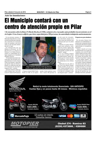 Pilar, sábado 21 de junio de 2014 RESUMEN • El Diario de Pilar Página 5
Ante las inundaciones
El Municipio contará con un
centro de atención propio en Pilar
• Se encuentra sobre la Ruta 25 (Dardo Rocha al 2100) y alojará a los evacuados ante probables inconvenientes en el
río Luján • Con el nuevo edificio, que tiene capacidad para 200 personas, las autoridades trabajarán autónomamente.
En las próximas semanas, el
Municipio dispondrá de un centro
de atención propio para responder
ante situaciones de evacuación
como las ocurridas a raíz de los
cada vez más frecuentes desbor-
des del río Luján.
En comunicación con “La
Mañana de Resumen” de FM
Del Sol (91.5), el director de
Defensa Civil, Rubén Romero,
expresó su conformidad con el
lugar asignado por el intendente
Humberto Zúccaro.
“El Intendente ha tomado la de-
cisión hace rato de buscar un lu-
gar donde hacer el centro. Gracias
a Dios ya lo tenemos, y ahora hay
que hacerle todas las reformas y
ponerlo en condiciones para que
en el transcurso de estos días lo
tengamos listo”, comentó.
Asimismo, Romero señaló que
sobre el espacio que “está sobre
la ruta 25, donde está Prestatarias
Preparan un gran simulacro
Por otra parte, Romero hizo
referencia a un multitudinario si-
mulacro que se preparará durante
los próximos días para los grupos
especializados en emergencias
del distrito.
“Vamos a hacerlo en la zona
de Panamericana con la gente de
Autopistas, van a venir de Capital
a darnos charlas en lo que es emer-
gencias y los pasos a seguir, junto
con muchas más personas. Para
nosotros es muy bueno”, expresó.
En este sentido, remarcó: “En
los próximos días vamos a avisar
a los medios. Estamos trabajando
con todas las áreas para sacar un
comunicado para que la gente no
se ponga nerviosa y no se asuste.
Como es un simulacro, hay algu-
nas cosas que no podemos decir,
para que las personas que van a
participar reaccionen y aprendan”.
Según Romero, el nuevo centro de atención
cuenta con capacidad para unas 200 personas.
un sólo centro de evacuados.
Va a estar bueno, porque ya no
vamos a tener que molestar a una
institución para que nos preste
su lugar”.
“Tenemos las partes básicas:
espacio para sanitarios, insta-
lación de cocinas, lugares más
íntimos para que la gente de Salud
pueda atender a la gente que está
llegando”, agregó.
A su vez, Romero remarcó
que no sería un orgullo utilizar
el establecimiento, porque sig-
nificaría que los vecinos estarían
en problemas, como durante
las inundaciones de los últimos
meses.
“Ojalá que no se use, pero se
han visto en los últimos tiempos
muchas crecidas y las que van a
venir. Estamos pidiendo tener el
río un poco más limpio, y no usar-
lo ni para los evacuados ni por
una desgracia ajena”, concluyó.
y Espacios Verdes (NdeR: Dardo
Rocha al 2100). Es un espacio
grande, donde podemos meter
más o menos 200 personas en
 