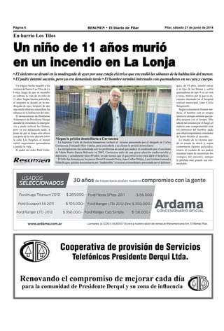 Cooperativa de provisión de Servicios
Telefónicos Presidente Derqui Ltda.
Renovando el compromiso de mejorar cada día
para la comunidad de Presidente Derqui y su zona de influencia
Pilar, sábado 21 de junio de 2014RESUMEN • El Diario de PilarPágina 6
En barrio Los Tilos
Un niño de 11 años murió
en un incendio en La Lonja
•Elsiniestrose desató en la madrugadadeayerporunaestufaeléctricaqueencendiólassábanasdelahabitacióndelmenor.
• El padre intentó sacarlo, pero ya era demasiado tarde • El hombre terminó internado con quemaduras en su cara y cuerpo.
Un trágico hecho sacudió a los
vecinos del barrio Los Tilos de La
Lonja, luego de que un incendio
se cobrara la vida de un niño de
11 años. Según fuentes policiales,
el siniestro se desató en la ma-
drugada de ayer, después de que
una estufa eléctrica encendiera las
sábanas de la habitación del niño.
El destacamento de Bomberos
Voluntarios de Presidente Derqui
atendió de inmediato la emergen-
cia y pudo sofocar las llamas,
pero ya era demasiado tarde. A
pesar de que el fuego sólo afectó
una parte de la casa ubicada sobre
la calle Los Nogales, el menor
sufrió importantes quemaduras
y perdió la vida.
El padre del niño, Raúl Velás-
Niegan la prisión domiciliaria a Carrascosa
La Suprema Corte de Justicia bonaerense rechazó el recurso presentado por el abogado de Carlos
Carrascosa, Fernando Díaz Cantón, para concederle a su cliente la prisión domiciliaria.
La morigeración fue sustentada con los problemas de salud que padece el condenado por el asesinato
de María Marta García Belsunce en 2002. Carrascosa sufre de una grave afección cardiovascular y
depresión, y actualmente tiene 69 años, un año menos que el que prevé la ley para darle el beneficio.
El fallo fue firmado por los jueces Daniel Fernando Soria, Juan Carlos Hitters, Luis Esteban Genoud e
Hilda Kogan, quienes desestimaron por “inadmisible” el recurso extraordinario presentado por el defensor.
quez, de 45 años, intentó salvar
a su hijo de las llamas y sufrió
quemaduras de tipo A en su cara
y torso, motivo por el que se en-
cuentra internado en el hospital
central municipal Juan Cirilo
Sanguinetti.
Según comentaron fuentes mé-
dicas, el hombre está en terapia
intensiva aunque estiman que po-
dría mejorar con el tiempo. Más
allá de las lesiones por el fuego, el
aspecto más comprometido eran
los pulmones del hombre, dado
que inhaló importantes cantidades
de humo durante el incendio.
La madre de la víctima que-
dó en estado de shock y, según
comentaron fuentes policiales,
estaría al cuidado de sus padres
mientras tratan de reconstruir los
vestigios del siniestro, aunque
la pérdida más grande sea irre-
mediable.
 