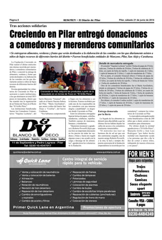 Pilar, sábado 21 de junio de 2014RESUMEN • El Diario de PilarPágina 8
Tras acciones solidarias
Creciendo en Pilar entregó donaciones
a comedores y merenderos comunitarios
• Se entregaron alimentos, verduras y frutas que serán destinados a la elaboración de las comidas con las que diariamente asisten a
niños de bajos recursos de diferentes barrios del distrito • Fueron beneficiadas entidades de Manzone, Pilar, San Alejo y Carabassa.
La Fundación Creciendo en
Pilar realizó el último miércoles
una intensa recorrida por meren-
deros y comedores comunitarios
de Pilar y concretó la entrega de
alimentos, verduras y frutas que
serán destinados a la elaboración
de las comidas con las que dia-
riamente asisten a niños de bajos
recursos de diferentes barrios del
distrito.
En esta oportunidad, los volun-
tarios de Creciendo en Pilar se
acercaron a cuatro instituciones,
a las que destinaron en total 3033
pesos en mercadería, dinero que
fue reunido tras la organización
de un Torneo de Truco en el Resto
Bar “El Grillo Pérez”.
Las instituciones beneficiadas
fueron los Comedores Comuni-
tarios “Vaquitas Lecheras”, del
Creciendo en Pilar adquirió los productos a partir de la
recaudado en un torneo de Truco en “El Grillo Pérez”.
a llegar con los alimentos y así
lo hicimos. Fuimos recibidos por
cada uno de los responsables de
los comedores con una inmensa
alegría y amabilidad”, se alegra-
ron desde Creciendo en Pilar.
Entre los alimentos entregados
figuran bolsas de papas, cebollas,
zanahorias, calabazas, repollos.
También cajones de manzanas,
bananas y mandarinas.
“Queremos reconocer y agrade-
cer a Roberto Peverelli (hijo) que
nos hizo un importante descuento
en los precios de todas las ver-
duras y frutas y hasta nos regaló
algunas cosas y nos ayudó con la
carga y descarga de los alimen-
tos”, agradecieron los voluntarios
de la fundación.
Entrega demorada
por la lluvia
La llegada de los alimentos se
demoró unos días debido a que las
últimas lluvias habían dejado las
calles de acceso a los comedores
totalmente intransitables.
“El miércoles nos tocó un
hermoso día de sol así que con
dos camionetas cargadas, una de
nuestro amigo Roberto Peverelli,
y la otra, la leal y siempre dis-
puesta camioneta de la fundación
emprendimos la recorrida por los
Detalle de mercadería entregada
Elcomedor“VaquitasLecheras”recibió3bolsasdepapasde25kilos
cada una, 2 bolsas de cebollas de 20 kilos, 2 bolsas de calabazas de 13
kilos, un cuarto de bolsa de repollo, 1 cajón de manzanas de 2 kilos,
1 cajón de bananas de 21 kilos y 1 cajón de mandarinas de 17 kilos.
Por su parte, el comedor Emanuel obtuvo 3 bolsas de papas de
25 kilos, 2 bolsas de cebollas de 20 kilos, 2 bolsas de calabazas de
13 kilos, un cuarto de bolsa de repollo, 1 bolsa de batata de 5 kilos
y 1 bolsa de zanahoria de 20 kilos.
Otro de los comedores beneficiados fue el María Auxiliadora,
donde se entregaron 3 bolsas de papas de 25 kilos, 2 bolsas de ce-
bollas de 20 kilos, 2 bolsas de calabazas de 13 kilos, un cuarto de
bolsa de repollo, 1 bolsa de batata de 5 kilos, 1 bolsa de zanahoria
de 20 kilos, 1 cajón de mandarinas de 17 kilos, 1 cajón de bananas
de 20 kilos y 1 cajón de manzanas de 22 kilos.
Por último, el comedor Confiar recibió 1 cajón de mandarinas de
17 kilos, 1 cajón de bananas de 20 kilos, 1 cajón de manzanas de
22 kilos y 1 cajón de peras de 20 kilos.
comedores”, contaron los volun-
tarios de Creciendo en Pilar.
La mercadería entregada tendrá
como beneficiarios a más de 200
niños que a diario asisten a esos
comedores para alimentarse.
Por último desde la entidad
agradecieron a “El Grillo Pérez”,
Manucho Grillo y José Luis
Rodriguez “por haber hecho
realidad esta importante ayuda
a las personas que día a día le
dan de comer a tantos niños,
trabajando de manera silenciosa
y sin pausa”.
barrio Manzone; “Emanuel”, ubi-
cado en el barrio Nuestra Señora
del Pilar; “María Auxiliadora”,
que asiste a niños del barrio San
Alejo y “Confiar”, del barrio
Carabassa.
“Nos habíamos comprometido
 