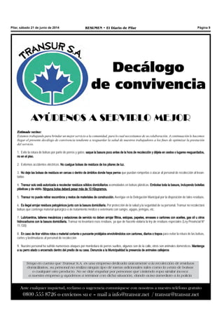 Pilar, sábado 21 de junio de 2014 RESUMEN • El Diario de Pilar Página 9
Decálogo
de convivencia
AYÚDENOS A SERVIRLO MEJOR
Estimado vecino:
Estamos trabajando para brindar un mejor servicio a la comunidad, para lo cual necesitamos de su colaboración. A continuación le hacemos
llegar el presente decálogo de convivencia tendiente a resguardar la salud de nuestros trabajadores a los fines de optimizar la prestación
del servicio.
1.	 Evite la rotura de bolsas por parte de perros y gatos; saque la basura poco antes de la hora de recolección y déjela en cestos o lugares resguardados,
no en el piso.
2.	 Evitemos accidentes eléctricos. No cuelgue bolsas de residuos de los pilares de luz.
3.	 No deje las bolsas de residuos en cercas o dentro de ámbitos donde haya perros que puedan romperlas o atacar al personal de recolección al levan-
tarlas
4.	 Transur solo está autorizada a recolectar residuos sólidos domiciliarios acomodados en bolsas plásticas. Embolse toda la basura, incluyendo botellas
plásticas y de vidrio. Ninguna bolsa deberá pesar más de 10 Kilogramos.
5.	 Transur no puede retirar escombros y restos de materiales de construcción. Averigüe en la Delegación Municipal por la disposición de tales residuos.
6.	 Es ilegal arrojar residuos patogénicos junto con la basura domiciliaria. Por protección de la salud y la seguridad de su personal, Transur no recolectará
bolsas que contenga material quirúrgico o de tratamiento médico o veterinario con sangre, agujas, jeringas, etc.
7.	 Lubricentros, talleres mecánicos y estaciones de servicio no deben arrojar filtros, estopas, papeles, envases o cartones con aceites, gas oil u otros
hidrocarburos con la basura domiciliaria. Transur no levantará esos residuos, ya que de hacerlo violaría la ley de residuos especiales (Ley Provincial Nº
11.720)
8.	 En caso de tirar vidrios rotos o material cortante o punzante protéjalos envolviéndolos con cartones, diarios o trapos para evitar la rotura de las bolsas,
cortes y lastimaduras al personal de recolección
9.	 Nuestro personal ha sufrido numerosos ataques por mordedura de perros sueltos, algunos son de la calle, otros son animales domésticos. Mantenga
a su perro atado o encerrado dentro del predio de su casa. Denuncie a la Municipalidad la presencia de animales callejeros
Tenga en cuenta que Transur S.A. es una empresa dedicada únicamente a la recolección de residuos
domiciliarios, su personal no realiza ningún tipo de tareas adicionales tales como la venta de bolsas
o cualquier otro producto. No se deje engañar por personas que vistiendo ropa similar invoca
a nuestra empresa y ayúdenos a terminar con dicha situación, dando aviso inmediato a la policía
Ante cualquier inquietud, reclamo o sugerencia comuníquese con nosotros a nuestro teléfono gratuito
0800 555 8726 o envíenos su e – mail a info@transur.net / transur@transur.net
 