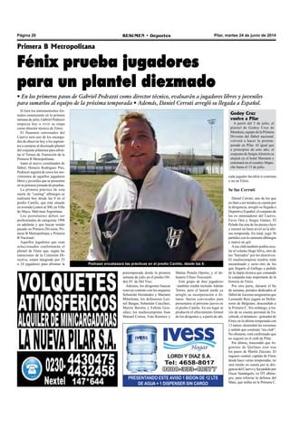 Pilar, martes 24 de junio de 2014RESUMEN • DeportesPágina 20
PRESENTANDO ESTE AVISO 1 BIDON DE 12 LTS
DE AGUA + 1 DISPENSER SIN CARGO
Si bien los entrenamientos for-
males comenzarán en la primera
semana de julio, Gabriel Pedrazzi
empieza hoy a vivir su etapa
como director técnico de Fénix.
El flamante entrenador del
Cuervo será uno de los encarga-
dos de observar hoy a los aspiran-
tes a sumarse al diezmado plantel
del conjunto pilarense para afron-
tar el Torneo de Transición de la
Primera B Metropolitana.
Junto al nuevo coordinador de
fútbol, Horacio Rodríguez Pini,
Pedrazzi seguirá de cerca los mo-
vimientos de aquellos jugadores
libres y juveniles que se presenten
en la primera jornada de pruebas.
La primera práctica de esta
suerte de “casting” albinegro se
realizará hoy desde las 8 en el
predio Cantilo, que está situado
en avenida Lemos al 300, en Villa
de Mayo, Malvinas Argentinas.
Los postulantes deben ser
profesionales de categorías 1996
en adelante y que hayan tenido
pasado en Primera División, Pri-
mera B Metropolitana y Primera
B Nacional.
Aquellos jugadores que sean
seleccionados conformarán el
plantel de Fénix que, según las
intenciones de la Comisión Di-
rectiva, estará integrado por 23
o 24 jugadores para afrontar la
Primera B Metropolitana
Fénix prueba jugadores
para un plantel diezmado
• En los primeros pasos de Gabriel Pedrazzi como director técnico, evaluarán a jugadores libres y juveniles
para sumarlos al equipo de la próxima temporada • Además, Daniel Cerruti arregló su llegada a Español.
pretemporada desde la primera
semana de julio en el predio Oli-
den FC de Del Viso.
Además, los dirigentes buscan
renovar contrato con los arqueros
Sebastián Hernández y Mariano
Mittelman; los defensores Leo-
nel Bargas, Sebastián Ciaccheri,
Martín Beretta y Fabián Gon-
zález; los mediocampistas Juan
Manuel Correa, Iván Ramírez y
Matías Penela Oporto; y el de-
lantero Ulises Troccaioli.
Este grupo de diez jugadores
–también estaba incluido Adrián
Torres, pero el lateral zurdo ya
arregló su incorporación a At-
lanta- fueron convocados para
presentarse el próximo jueves en
el predio Cantilo. En ese lugar se
producirá el ofrecimiento formal
de los dirigentes y, a partir de ahí,
cada jugador decidirá si continúa
o no en Fénix.
Se fue Cerruti
Daniel Cerruti, uno de los que
no iban a ser tenidos en cuenta por
la dirigencia, arregló su llegada a
Deportivo Español, el conjunto de
los ex entrenadores del Cuervo,
Favio Orsi y Sergio Gómez. El
Pelado fue una de las piezas clave
y mostró un buen nivel en la últi-
ma temporada. En total, jugó 36
partidos con la camiseta albinegra
y marcó un gol.
Aese club también podría reca-
lar el volante Hugo Silva, otro de
los “borrados” por los directivos.
El mediocampista tendría todo
encaminado y sería otro de los
que llegaría al Gallego a pedido
de la dupla técnica que comandó
la campaña más importante de la
historia de Fénix.
Por otra parte, durante el fin
de semana, portales dedicados al
fútbol deAscenso aseguraron que
Leonardo Ruiz jugará en Defen-
sores de Belgrano, descendido a
la Primera C. Sin embargo, a tra-
vés de su cuenta personal de Fa-
cebook, el delantero –goleador de
Fénix en la última temporada con
13 tantos- desmintió las versiones
y señaló que continúa “sin club”.
No obstante, está confirmado que
no seguirá en el club de Pilar.
Por último, trascendió que Ar-
gentino de Quilmes está tras
los pasos de Martín Zúccaro. El
zaguero central, capitán de Fénix
desde hace varias temporadas, no
será tenido en cuenta por la diri-
genciadelCuervoyfuepedidopor
Oscar Santángelo, ex DT albine-
gro, para reforzar la defensa del
Mate, que milita en la Primera C.
Pedrazzi encabezará las prácticas en el predio Cantilo, desde las 8.
Godoy Cruz
vuelve a Pilar
A partir del 5 de julio, el
plantel de Godoy Cruz de
Mendoza, equipo de la Primera
División del fútbol nacional,
volverá a hacer la pretem-
porada en Pilar. Al igual que
a principios de este año, el
conjunto de SergioAlmirón se
alojará en el hotel Sheraton y
entrenará en el country Mapu-
che hasta el 15 de julio.
 