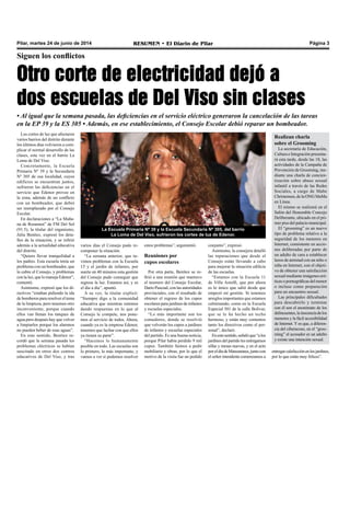 Pilar, martes 24 de junio de 2014 RESUMEN • El Diario de Pilar Página 3
Siguen los conflictos
Otro corte de electricidad dejó a
dos escuelas de Del Viso sin clases
• Al igual que la semana pasada, las deficiencias en el servicio eléctrico generaron la cancelación de las tareas
en la EP 39 y la ES 305 • Además, en ese establecimiento, el Consejo Escolar debió reparar un bombeador.
Los cortes de luz que afectaron
varios barrios del distrito durante
los últimos días volvieron a com-
plicar el normal desarrollo de las
clases, esta vez en el barrio La
Loma de Del Viso.
Concretamente, la Escuela
Primaria Nº 39 y la Secundaria
Nº 305 de esa localidad, cuyos
edificios se encuentran juntos,
sufrieron las deficiencias en el
servicio que Edenor provee en
la zona, además de un conflicto
con un bombeador, que debió
ser reemplazado por el Consejo
Escolar.
En declaraciones a “La Maña-
na de Resumen” de FM Del Sol
(91.5), la titular del organismo,
Julia Benítez, expresó los deta-
lles de la situación, y se refirió
además a la actualidad educativa
del distrito.
“Quiero llevar tranquilidad a
los padres. Esta escuela tenía un
problema con un bombeador, que
lo cubre el Consejo, y problemas
con la luz, que lo maneja Edenor”,
comentó.
Asimismo, expresó que los di-
rectivos “estaban pidiendo la ida
de bomberos para resolver el tema
de la limpieza, pero tenemos otro
inconveniente, porque cuando
ellos van llenan los tanques de
agua pero después hay que volver
a limpiarlos porque los alumnos
no pueden beber de esas aguas”.
En este sentido, Benítez re-
cordó que la semana pasada los
problemas eléctricos se habían
suscitado en otros dos centros
educativos de Del Viso, y tras
varios días el Consejo pudo re-
componer la situación.
“La semana anterior, que tu-
vimos problemas con la Escuela
15 y el jardín de infantes, por
suerte en 40 minutos esta gestión
del Consejo pudo conseguir que
regrese la luz. Estamos así, y es
el día a día”, apuntó.
A su vez, la titular explicó:
“Siempre digo a la comunidad
educativa que mientras estemos
dando respuestas en lo que al
Consejo le compete, nos pone-
mos al servicio de todos. Ahora,
cuando ya es la empresa Edenor,
tenemos que luchar con que ellos
ya tienen su parte”.
“Hacemos lo humanamente
posible en todo. Las escuelas son
lo primero, lo más importante, y
vamos a ver si podemos resolver
estos problemas”, argumentó.
Reuniones por
cupos escolares
Por otra parte, Benítez se re-
firió a una reunión que mantuvo
el tesorero del Consejo Escolar,
Darío Pascual, con las autoridades
provinciales, con el resultado de
obtener el regreso de los cupos
escolares para jardines de infantes
y escuelas especiales.
“Lo más importante son los
comedores, donde se resolvió
que volverán los cupos a jardines
de infantes y escuelas especiales
del partido. Es una buena noticia,
porque Pilar había perdido 9 mil
cupos. También fuimos a pedir
mobiliario y obras, por lo que el
motivo de la visita fue un pedido
La Escuela Primaria Nº 39 y la Escuela Secundaria Nº 305, del barrio
La Loma de Del Viso, sufrieron los cortes de luz de Edenor.
conjunto”, expresó.
Asimismo, la consejera detalló
las reparaciones que desde el
Consejo están llevando a cabo
para mejorar la situación edilicia
de las escuelas.
“Estamos con la Escuela 11
de Villa Astolfi, que por ahora
es lo único que salió desde que
empezó mi gestión. Si tenemos
arreglos importantes que estamos
culminando, como en la Escuela
Especial 501 de la calle Bolívar,
que se le ha hecho un techo
hermoso, y están muy contentos
tanto los directivos como el per-
sonal”, declaró.
Enestesentido,señalóque“alos
jardines del partido les entregamos
sillas y mesas nuevas, y en el acto
poreldíadeManzanares,juntocon
el señor intendente comenzamos a
Realizan charla
sobre el Grooming
La secretaría de Educación,
Cultura e Integración presenta-
rá esta tarde, desde las 18, las
actividades de la Campaña de
Prevención de Grooming, me-
diante una charla de concien-
tización sobre abuso sexual
infantil a través de las Redes
Sociales, a cargo de Mabe
Christensen, de la ONG MaMa
en Línea.
El mismo se realizará en el
Salón del Honorable Concejo
Deliberante, ubicado en el pri-
mer piso del palacio municipal.
El “grooming” es un nuevo
tipo de problema relativo a la
seguridad de los menores en
Internet, consistente en accio-
nes deliberadas por parte de
un adulto de cara a establecer
lazos de amistad con un niño o
niña en Internet, con el objeti-
vo de obtener una satisfacción
sexual mediante imágenes eró-
ticas o pornográficas del menor
o incluso como preparación
para un encuentro sexual.
Las principales dificultades
para descubrirlo y terminar
con él son el anonimato de los
delincuentes,lainocenciadelos
menores y la fácil accesibilidad
de Internet. Y es que, a diferen-
cia del ciberacoso, en el “groo-
ming” el acosador es un adulto
y existe una intención sexual.
entregarcalefacciónenlosjardines,
por lo que están muy felices”.
 