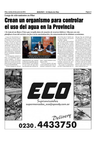 Pilar, martes 24 de junio de 2014 RESUMEN • El Diario de Pilar Página 5
Luego de relevamientos en Pilar
Crean un organismo para controlar
el uso del agua en la Provincia
• Se trata de un Banco Único que recopila datos de usuarios de recursos hídricos • Buscan con esto
planificar el uso del servicio con foco en la concientización y la conservación de los distintos ecosistemas.
Luego de relevamientos en
Pilar, Escobar y Florencio Varela,
el Gobierno de la provincia de
Buenos Aires puso en marcha
el Banco Único de Datos de
Usuarios de Recursos Hídricos
(BUDURH), para conocer con
exactitud la demanda de abas-
tecimiento y sistematizar las
necesidades de utilización de las
aguas subterráneas y superficiales
de una considerable cantidad de
empresas. 
La investigación comenzó en
Pilar y las localidades mencio-
nadas el pasado 1° de abril, y
después de 90 días de recopilar
datos de los usuarios de las com-
pañías de agua, se pudo concretar
la creación del BUDURH
“Existen alrededor de 200 mil
El Estado quiere tener un rol central en
el manejo de los recursos hídricos.
nen la base para el impulso que
se desea imprimir a este proceso
de trabajo”, agregó. 
Por otro lado, Coroli manifestó
que con estas acciones “se apun-
ta a un enfoque de los recursos
hídricos que tome en cuenta las
necesidades de los diversos usua-
rios, así como la conservación
del agua y de los ecosistemas, en
armonía con las necesidades de las
generaciones presentes y futuras”. 
“Elevar el agua a la categoría de
recurso estratégico, comparable
al petróleo y la energía es una
tarea ardua pero no imposible,
y cada vez más los países van
tomando conciencia de ello”,
completó el referente de ADA.
Por su parte, la vicepresidenta
de ADA, Liliana Raskovsky, se-
emprendimientos que explotan
en diferentes magnitudes agua de
dominio público, y que solamente
el 9 por ciento del agua dulce
está destinada para consumo hu-
mano”, explicó Norberto Coroli,
titular de ADA.
“El acceso equitativo del agua
a toda la población para fines de
consumo y productivos, compo-
ñaló que “hay que entender que
el BUDURH es como el DNI,
una identificación del usuario.
Después los permisos se dan
escalonadamente, y quienes no
ingresen al sistema ni tengan la
documentación actualizada no
podrán solicitar permisos ni reali-
zar gestiones ante el Organismo”.
Con la idea de que el Estado
tiene un rol central en el manejo
del agua como insumo económi-
co, el gobierno provincial trabaja
en forma intensa con la idea de
asignarle un valor económico que
resulta crucial y decisivo. Para
empezar, se buscará empadronar
al 30 por ciento de los estable-
cimientos que utilizan recursos
hídricos para poder llevar un
mejor control de este uso.
 