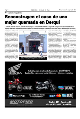Pilar, martes 24 de junio de 2014RESUMEN • El Diario de PilarPágina 6
Procedimiento judicial
Reconstruyen el caso de una
mujer quemada en Derqui
• El 12 de enero de este año, Érica González ingresó al Hospital Juan Cirilo Sanguinetti con graves laceraciones • Falleció
luego de ocho días de agonía • Tras un cambio de carátula, investigan al marido de la víctima, único imputado por los hechos.
En la jornada de hoy, desde
las 11 de la mañana, autoridades
judiciales reconstruirán los he-
chos ocurridos en el marco por
la investigación del asesinato de
Érica González, una joven de 19
años que falleció el pasado mes
de enero en el Hospital Juan Ci-
rilo Sanguinetti a raíz de graves
quemaduras.
Concretamente, la situación
se produjo el 12 de enero, en el
hogar que la víctima compar-
tía con su marido, Christopher
Chamorro, y una hija que ambos
tenían en común. González ingre-
só al nosocomio con importantes
heridas, y falleció luego de ocho
días de agonía.
Tras varios meses de protestas
y reclamos, la familia de la mujer
calcinada consiguió que la justi-
cia modificara la carátula de la
causa, que figuraba como Lesio-
nes, por HomicidioAgravado por
el Vínculo, motivo por el cual se
imputó a Chamorro como único
responsable del hecho.
A la espera de determinar las
causas y la responsabilidad del
acusado, la justicia programó esta
reconstrucción de lo sucedido en
el domicilio de la calle Formosa
1773, con el fin de ampliar e
intentar obtener mejores precisio-
nes para la investigación.
Según informaron fuentes fa-
miliares a Resumen, Chamorro
colabora con la causa hasta el mo-
mento, luego de que denunciaran
que existía un importante riesgo
de que el sospechoso se fugara.
Asimismo, en febrero de este
año los allegados a la víctima ha-
bían realizado una marcha frente
a la Fiscalía especializada en dro-
gas ilícitas y violencia de género,
ubicada en la intersección de las
calles Medrano y San Martín de
la localidad derquina.
En aquella oportunidad, la
familia denunció los maltratos
que sufría González y exigía la
investigación contra su marido,
algo que finalmente terminó
ocurriendo.
“Érica llegó a festejar navidad
con un inmenso moretón en el
brazo. Se le preguntó y contestó
que Christopher la había golpea-
do porque ella lo había hecho
enojar”, apuntó.
“Cuando entra mi familia ven
a mi hermana en el living de la
casa, encremada y con una fraza-
da encima. No estaba consciente,
sino que repetía lo que escuchaba
y nunca pudo contarnos lo que
sucedió porque cuando entró al
hospital la indujeron a un coma
farmacológico y no se despertó
más”, comentó.
Érica González ingresó al Hospital Sanguinetti con
graves quemaduras, y falleció ocho días después.
 