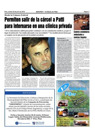 Pilar, martes 24 de junio de 2014 RESUMEN • El Diario de Pilar Página 7
Desde la Cámara Federal
Permiten salir de la cárcel a Patti
para internarse en una clínica privada
• El ex subcomisario saldrá para poder continuar con sus tratamientos médicos, ya que el
lugar de detención “no estaba adecuado a sus necesidades” • La medida durará hasta que
se cumpla con la adecuación de la unidad carcelaria.
La Cámara Federal de Casación
Penal permitió salir de la cárcel,
y el acceso a una internación pri-
vada, al ex intendente de Escobar
y ex subcomisario de la Policía
Bonaerense, LuisAbelardo Patti,
condenado a prisión perpetua
por crímenes de lesa humanidad
en la última dictadura.
La sala II del máximo tribunal
penal del país hizo lugar a un
recurso de la defensa de Patti
y le permitió el “egreso de la
unidad carcelaria” para tratar
su discapacidad “hasta tanto se
cumpla acabadamente con los
ajustes y el reacondicionamien-
to” de su lugar de detención en
la cárcel bonaerense de Ezeiza,
según el fallo.
El Tribunal Oral Federal 1 de
San Martín, que condenó a Pat-
ti, había rechazado conceder la
internación en la clínica privada
Fleni de Escobar, por entender
que su rehabilitación, a causa de
una discapacidad motriz, podía
llevarse a cabo en una dependen-
cia hospitalaria del SPF.
Deestamanera,Casaciónordenó
una visita a Patti en su lugar de de-
tención y allí constató que, si bien
se hicieron reformas para facilitar
su rehabilitación, no era el lugar
adecuado para llevarla adelante
en lo inmediato. Culminadas las
reformas edilicias adecuadas, el
tribunalpodrá,previodictamendel
Cuerpo Médico Forense, disponer
eltrasladodelexdiputadonacional
de modo inmediato al Hospital
Penitenciario Federal I de Ezeiza.
Por otro lado, advirtieron que
si vuelve a la cárcel se deberán
“arbitrar los medios necesarios a
fin de garantizar los tratamientos
de rehabilitación prescriptos de
modo adecuado y oportuno, man-
teniendo a tal fin la coordinación
Patti sufre de una discapacidad motriz,
que motivó la decisión de Casación.
Encuentran a
chica desaparecida
Lucía Ferreyra, de 21 años,
fue notificada como desapa-
recida luego de que el pasado
sábado no volviera a su casa de
Villa Rosa. La joven apareció
alrededor del mediodía de ayer.
Según se informó, se encon-
traba en buen estado de salud
y se habría ido de su casa para
encontrarse con un amigo,
que vivía en la localidad de
Matheu. Tanto Lucía como su
amigo debieron declarar en la
Comisaría Sexta de Villa Rosa
para esclarecer la situación.
Su madre, Mabel Gamarra,
expresósualegríaconlavueltade
suhija.“Conlascosasqueunoes-
cuchahoyendíasepiensalopeor.
Porfortunaellaestábien,veremos
quémedidastomaremosparaque
no vuelva a ocurrir”, dijo.
Controlavendedores
ambulantes y
remises ilegales
En la mañana de ayer, se realizó
en el Salón V Centenario de
la Municipalidad de Pilar una
reunión entre funcionarios mu-
nicipales y fuerzas de seguridad
para controlar a los manteros,
venderos ambulantes y remises
ilegales
El eje del encuentro estuvo
puesto en el severo control que
se impondrá desde el Municipio a
la actividad de venta ambulante y
los remises ilegales que cumplen
actividad en la Estación de Derqui
y principales arterias.
En la reunión, se acordó que
se pondrá en marcha una serie
de intervenciones que redundarán
en posibles desalojos futuros en
la zona que circundan la estación
ferroviaria.
Estas medidas se apoyan en la
ordenanza municipal que prohíbe
expresamente la venta de bebidas,
comidas y cualquier otro objeto
de producción casera o industrial
en los espacios públicos de todo
el partido de Pilar
establecida con la empresa de
medicina prepaga” con la que
cuenta Patti.
 