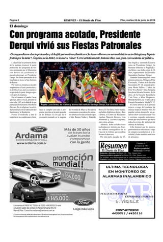 Pilar, martes 24 de junio de 2014RESUMEN • El Diario de PilarPágina 8
El domingo
Con programa acotado, Presidente
Derqui vivió sus Fiestas Patronales
•Sesuspendieronelactoprotocolaryeldesfilepormotivosclimáticos•Sedesarrollaronconnormalidadlosactoslitúrgicosylaparte
festivaporlatarde•ÁngelaLucíaBritezeslanuevareina•CerróartísticamenteAntonioRíoscongranconvocatoriadepúblico.
La lluvia de las primeras horas
de la mañana trastocó la parte
protocolar del programa de fes-
tejos preparado por el Municipio
con motivo de celebrarse el
pasado domingo en Presidente
Derqui, las fiestas patronales de la
localidad en honor a SanAntonio
de Padua.
Por motivos climáticos decidió
suspenderse el acto protocolar y
el desfile cívico, pero se mantuvo
en pie toda la parte litúrgica pre-
vista para la mañana.
De tal manera el padre Oscar
Iglesias, párroco local, presidió la
misa a las 9:45, actividad de la que
participó el intendente Humberto
Zúccaro. En lo religioso, la activi-
dad continuó con laAdoración del
Santísimo y la Bendición.
Pasado el mediodía y ante la
mejoría de las condiciones climá-
Bravo, El Tío Dick, Darío Suarez,
los ballets folklóricos Iruya y Raíz
y Patria, el Centro de Residentes
Jujeños, Marcelo Herrera, Iván
Arismendi y Luciana Gagliano,
entre otros artistas.
Además, hubo exhibiciones
realizadas por alumnos de diver-
sos talleres coreográficos de la
Casa de la Cultura que coordina
Rosana Labarvera.
Por otra parte, pasadas las 17,
Ángela Lucía Brítez, de 16 años y alumna del instituto Santiago Derqui, fue coronada reina.
ticas se cumplió con todo el pro-
grama previsto en la parte popular
de los festejos. Es así que en el
escenario montado en la esquina
de Avenida de Mayo y Rivadavia
comenzaronasucederselosnúme-
ros artísticos locales animados por
el dúo Ramón Nuñez y Eduardo
CONTACTENOS
4430511 / 4420116
INVISIBLEINVISIBLE
ultima tecnologia
en monitoreo de
alarmas inalambrico
FULL DATA TRANSFER
EXPANDIBLE EN REDES
Redacción y dirección: San Martín 128 – Pilar - Buenos Aires.
Impreso en talleres propios en San Martín 128 - Pilar - Buenos Aires.
Tel. 4430868 - www.diarioresumen.com.ar - redaccion@diarioresumen.com.ar
Propietario: Augusto Zamarripa - Director: Augusto Zamarripa - Codirector: Matías Zamarripa
Fundado el 1ª
de marzo de 1961
Registro propiedad
Intelectual: 5159743
fue elegida y coronada la nueva
reina de Presidente Derqui. La
flamante soberana es Ángela Lu-
cía Britez, una bella joven de 16
años, representante del Instituto
Secundario Santiago Derqui.
También fueron elegidas: como
primera princesa, Milagros Pilar
Cerrizuela, 15 años, de la Escuela
Secundaria Nº 14; segunda prin-
cesa, Moira Vallier, 15 años, de
ES 2 “Eva Perón”; Miss Simpatía
fue electa Micaela Morales, de 16
años, de la Escuela Secundaria
7 de Toro; y Miss Elegancia,
Brenda Ramírez, de 16 años, de la
Escuela Secundaria Media Nº 12.
El cierre artístico de la jornada
estuvo a cargo del cantante de
música tropical Antonio Ríos. El
popular artista desarrolló un ge-
neroso show con músicos en vivo
y coristas, seguido entusiasta-
mente por una multitud que bailó
todos los éxitos del intérprete de
música de bailanta.
Cabe destacar que los puestos
gastronómicos estuvieron a cargo
de colegios secundarios de la lo-
calidad y hubo también una feria
de artesanos.
 