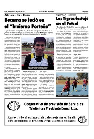 Página 19RESUMEN • DeportesPilar, miércoles 9 de julio de 2014
Cooperativa de provisión de Servicios
Telefónicos Presidente Derqui Ltda.
Renovando el compromiso de mejorar cada día
para la comunidad de Presidente Derqui y su zona de influencia
Atletismo – En el Cenard
Becerra se lució en
el “Invierno Porteño”
• Ignacio metió un registro de 6,58 metros y se quedó con el oro en la
prueba de Salto en Largo de la divisional Mayores • Milagros Zapata
venció en el Lanzamiento de Disco de la divisional Menores.
Días atrás, las instalaciones
del Centro Nacional de Alto
Rendimiento Deportivo (Cenard)
albergaron la disputa del torneo
atlético “Invierno Porteño” del
que participaron 12 atletas de la
Escuela de Atletismo de TelViso.
En ese marco, el más destacado
de la representación local fue Ig-
nacio Becerra, quien se impuso
en la competencia de Salto en
Largo de la divisional Mayores.
Becerra viene de competir en
el 94º Campeonato Nacional de
Mayores en el que terminó 7º en
Salto Triple con un registro de
13,47 metros y 8º en Salto en Lar-
go con una marca de 6,49 metros.
En este caso, “Nacho” se colgó
la de oro en el “Invierno Porteño”
con un interesante registro de
6,58 metros.
En la categoría Mayores, tam-
bién fue estupendo lo conseguido
por la Posta 4x100 metros de Tel
Viso, que acabó 2º con un tiempo
de 47,39 segundos. El equipo lo
integraron Carlos Méndez Pa-
dilla, Nicolás Jinkus, Nataniel
Ojeda e Ignacio Becerra.
En la divisional Cadetes, To-
mas Caballero fue 6º en la final
por tiempos de los 80 metros y
quedó 2º en Salto en Largo con
4,71 metros, su mejor marca
personal. Por su parte, Araceli
Fernández quedó 9º en los 80
metros y 20º en Salto en Largo
con 3,25 metros, en tanto Loren-
zo Escudero finalizó 11º en los 80
metros y 5º en Salto en Largo con
3,77 metros.
Milagros Sievers culminó 15º
en los 80 metros y 17º en Salto en
Largo con un registro de 3,41 me-
tros, Martina Fernández acabó
32º en los 80 metros y 25º en Salto
en Largo (2,77 metros), mientras
que María Paz Noailles se ubicó
34º en los 80 metros y 24º en Salto
en Largo (2,87 metros). Además,
Jazmín Santos terminó 36º en los
80 metros y 22º en Salto en Largo
(2,96 metros).
En esta división se corrió la
Posta 5x80 metros y TelViso
quedó 5º gracias al esfuerzo de
Santos, Noailles, Martina Fernán-
dez,Araceli Fernández y Sievers,
quienes metieron un tiempo de
Becerra también integró el equipo
de Posta 4x100 que fue segundo.
Juegos “BA” – Etapa Local
Los Tigres festejó
en el Futsal
• Los chicos de la Media Nº 3 vencieron a Flecha de
Oro 3 a 2 en la final y son campeones en Cadetes.
En la mañana de ayer finalizó
la Etapa Local del Futsal de
los Juegos “BA 2014” con la
consagración del equipo de la
Escuela Media Nº 3, que será el
representante de nuestro distrito
en la instancia Regional de esa
disciplina en la categoría Cadetes.
Como en el resto de las vertien-
tes que componen el programa del
Fútbol de los ex Bonaerenses, la
acción del Futsal se concentró
en las canchas del Polideportivo
municipal y contó con la orga-
nización de la subsecretaría de
Deportes comunal.
A primer turno y por las semi-
finales Los Tigres de la Media
Nº 3 dio cuenta del elenco de la
Escuela Secundaria Básica Nº
1, mientras que Flecha de Oro,
integrado por alumnos del colegio
Nuestra Señora de Fátima superó
a la Escuela de Enseñanza Secun-
daria Nº 16 AH.
Los dos ganadores pasaron
a la final y animaron un pleito
muy atractivo y emocionante,
Los Tigres superó a ESB Nº 1 y luego a Flecha de Oro.
1,00,47 minutos.
También hubo representantes
delvisenses en la categoría Me-
nores. Milagros Zapata se lució
y se llevó la medalla de oro en
Lanzamiento de Disco con 19,95
metros, Stephanie Quintero fue
3º en la misma prueba (15,85 me-
tros) y Camila Di Meola finalizó
4º (15,15 metros).
Por su parte, Nataniel Ojeda
participó de los 400 metros con
vallas y se ubicó 5º con 1,10,67
minutos, su mejor marca per-
sonal, en tanto Carlos Méndez
Padilla fue 10º en la final por
tiempos en los 200 metros (26,92
segundos).
que se saldó con triunfo para
Los Tigres por un ajustado 3 a
2. De este modo, los chicos de la
Media Nº 3 se clasificaron para la
Etapa Regional en la que deberán
medirse contra los campeones de
Exaltación de la Cruz, Campana,
Escobar y Zárate.
Los campeones formaron con
Maximiliano Ferreyra,Ariel Mu-
ller, Alejandro Chicaguala, Elías
Benítez, Maximiliano Martínez,
Diego Gómez, Agustín Zalazar,
Matías Pucheta y Nicolás Godoy.
DT: Ariel Zalazar.
Lo que viene
El jueves 10 comenzará la Eta-
pa Local de Hockey desde las 15
en el ex Instituto “Carlos Pellegri-
ni” y de Handball a partir de las
9 en el Polideportivo. El viernes
en la pista del Polideportivo se
efectivizarán las competencias
de Atletismo, mientras que en la
Ciudad Deportiva de Atlético se
jugará al Beach Voley.
 