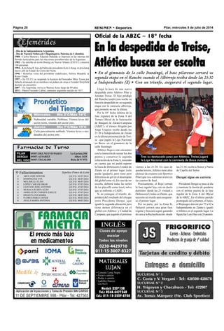 Pilar, miércoles 9 de julio de 2014RESUMEN • DeportesPágina 20
Farmacias de Turno
PILAR
DERQUI
DEL VISO
09/07: DEL NUEVO PASEO La Gaviota 350
09/07: ALVAREZ Alfaro 1425
09/07: TEGALDO Ruta 26 Nº 973
Llegó la hora de una nueva
despedida entre Atlético Pilar y
Jonatan Treise. El hijo pródigo
del Rancho tendrá esta noche su
función despedida en su segunda
etapa con la camiseta albirroja,
que promete no ser la última.
Por la 18° fecha (última de la
fase regular) de la Zona A del
Torneo Oficial de la Asociación
de Básquet de Zárate-Campana
(ABZC), el elenco dirigido por
Jorge Urquiza recibe desde las
21:30 a Independiente de Zárate
en la última presentación de Trei-
se –que jugará la Liga Nacional
en Boca- en el gimnasio de la
calle Ituzaingó.
Atlético llega a este encuentro
con la intención de sumar los dos
puntos y conservar la segunda
colocación de la ZonaA, teniendo
en cuenta que no podrá superar
la línea de Defensores Unidos de
Zárate en el primer lugar (solo
puede igualarlo, pero tiene peor
diferencia de gol en el desempate
del global entre sí). En caso de ser
escolta, definirá todas las series
de los playoffs como local, salvo
que se enfrente a CADU.
Si no consigue el triunfo, de-
penderá del resultado del choque
entre Presidente Derqui -que
iguala la segunda ubicación pero
tiene menor diferencia en el
global con Atlético- y Ciudad de
Campana, que jugarán el próximo
Oficial de la ABZC – 18° fecha
En la despedida de Treise,
Atlético busca ser escolta
• En el gimnasio de la calle Ituzaingó, el base pilarense cerrará su
segunda etapa en el Rancho cuando el Albirrojo reciba desde las 21:30
a Independiente (Z) • Con un triunfo, asegurará el segundo lugar.
- Día de la Independencia Argentina.
- Día de Nuestra Señora de Chiquinquirá, Patrona de Colombia.
1988 – Carlos Menem y Eduardo Duhalde se imponen en las internas del
Partido Justicialista para las elecciones presidenciales de la Argentina.
1982 – Se estrella un avión Boeing en Nueva Orleans (EEUU) y mueren
144 personas.
1994 – Kim Jong II, hijo del fallecido presidente Kim il-Sung, se proclama
nuevo jefe de Estado de Corea del Norte.
1996 – Histórica visita del presidente sudafricano, Nelson Mandela, al
Reino Unido.
1997 – En EE.UU se suspende la licencia del boxeador Mike Tyson por
haberle arrancado de un mordisco un pedazo de oreja a Evander Holyfield
durante un encuentro.
2007 - En Argentina, nieva en Buenos Aires luego de 89 años.
2011 – Muere Facundo Cabral, cantautor argentino nacido en 1937.
MATERIALES
LUJAN
• Cemento Loma Negra
• Arena x camión.
• Piedra x camión.
• Ladrillos Huecos 	
12x18x33
Nextel: 233*138
Tel.: 0348-4477360
Cel.: 011-15-3539-8708
Tras su destacado paso por Atlético, Treise jugará
la Liga Nacional con la camiseta de Boca Juniors.
viernes a las 21:30. En caso de
quedar tercero,Atlético tiene altas
chances de cruzarse con Sportivo
Pilar (que va a culminar sexto) en
los cuartos de final.
Precisamente, el Rojo cerrará
la fase regular hoy con un duelo
durísimo: desde las 21 visitará a
Defensores Unidos en Zárate, que
necesita un triunfo para asegurar-
se el primer lugar.
Por su parte, por la Zona B,
Peñarol cerrará una gran fase
regular y buscará seguir ganando
de cara a la Reclasificación: desde
las 21:30, recibe a Honor y Patria
de Capilla del Señor.
Derqui sigue en carrera
Presidente Derqui se puso al día
y mantiene la ilusión de quedarse
con el primer puesto de la fase
regular de la Zona A del Oficial
de la ABZC. En el último partido
postergado del certamen, el lunes,
el Rojinegro derrotó por 77 a 62 a
Independiente en Zárate e igualó
a Atlético en el segundo lugar. La
figurafueLuisDíazcon26puntos.
 Fallecimientos Sepelios Ponce de León










ARCE JOSÉ NÉSTOR
DOMÍNGUEZ EVA
MOLIMELLI ELÍAS
LÓPEZ CARLOS OMAR
LEZCANO JOSÉ ANTONIO
MURACA RUBÉN ALDO
ARBELECHE CARMEN EMILCE
DISANTI ANA MARÍA
FLORES PABLO JAVIER
AYALA MARÍA ANTONIA
Q.e.p.d. 05/07/2014
Q.e.p.d. 06/07/2014
Q.e.p.d. 06/07/2014
Q.e.p.d. 07/07/2014
Q.e.p.d. 07/07/2014
Q.e.p.d. 07/07/2014
Q.e.p.d. 07/07/2014
Q.e.p.d. 08/07/2014
Q.e.p.d. 09/07/2014
Q.e.p.d. 09/07/2014
Jueves Mín 15°C/Máx 26°CJueves Mín 15°C/Máx 26°CMiércoles Mín 2°C/Máx 14°C
Jueves Mín 7°C/Máx 15°C
Nubosidad variable. Neblinas. Vientos leves del
sector norte, rotando del sector este.
Cielo parcialmente nublado. Vientos leves a mo-
derados del sector este.
 