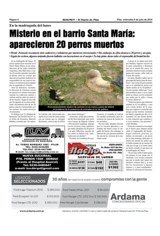 Pilar, miércoles 9 de julio de 2014RESUMEN • El Diario de PilarPágina 4
En la madrugada del lunes
Misterio en el barrio Santa María:
aparecieron 20 perros muertos
•Desde Zoonosis rescataron sietecadáveresyseñalaronquemurieronenvenenados•Sinembargo,lacifraalcanzaa20perrosyungato.
•Segúnlosvecinos,algunosanimalesfueronhalladosconlaceracionesenelcuerpo•Nohaypistasclarassobreelresponsabledelbrutalhecho.
Zoonosis se ocupaba de realizar
los estudios pertinentes para de-
terminar las causas de muerte de
los animales.
Por otro lado, Bradley informó
que los vecinos apuntaron a un
hombre del barrio como el cul-
pable del hecho. Sin embargo, la
mascota de esta persona también
fue una de las víctimas de la ma-
cabra noche.
A pesar de los datos provistos
por Bradley, algunos vecinos de
la zona comentaron a Resumen
que, en al menos dos casos, los
animales muertos tenían cortadas
partes del cuerpo, sobre todo en
el área del cuello.
En tanto, Bradley indicó que la
gravedad del hecho pone de mani-
fiesto “una situación preocupante
que es la cantidad de perros con
dueño sueltos en la vía pública”.
En este sentido, indicó que “no es
para justificar, pero a veces cierta
gente se ofusca con los animales
que andan por la calle y toman
acciones drásticas”.
“Todos los perros que murieron
estaban en la vía pública, y uno
solo estaba dentro de la casa.
Hay que empezar a controlar esto
porque ya hay muchos animales
sin dueño vagando por ahí y si le
sumamos los que tienen dueño,
es una situación que complica y
a veces molesta a las personas”,
contó Bradley.
Zoonosis comenzó a investigar
en el barrio para obtener pistas
sobre el responsable del hecho.
Según pudieron precisar, ya
habían envenenado a un perro
de la zona semanas atrás pero el
dueño del animal les indicó que
se había tratado de un intento de
robo por lo que se lo tomó como
un hecho aislado al que pasó en
la madrugada del lunes.
“Se nos hace difícil saber quién
fue porque no hay pistas por el
momento. Los vecinos contaron
que por la noche (del lunes) los
animales estaban bien y al otro
día los encontraron a algunos
muertos y a otros moribundos”,
subrayó el referente de Zoonosis.
En la madrugada del lunes, 20
perros aparecieron muertos en el
barrio Santa María, en las inme-
diaciones de las calles Antártida
Argentina, Islas Malvinas y Lau-
ría. El extraño episodio encendió
la alarma entre los vecinos que
desconocen quiénes pudieron ser
responsables de esa masiva ma-
tanza y se mostraron preocupados
por la seguridad en el barrio.
Ante las denuncias vecinales,
la dirección de Zoonosis encaró
un operativo el mismo lunes para
rescatar los cadáveres caninos y
realizar análisis sobre los motivos
de las muertes. Según lo relevado
por los agentes de esa área muni-
cipal, encontraron siete de los 20
perros muertos denunciados por
los vecinos, los cuales murieron
envenenados.
En diálogo con “La Mañana de
Resumen” de FM Del Sol (91.5),
el titular de Zoonosis, Marcelo
Bradley, aventuró que “los anima-
les habrían sido intoxicados por
medio de un cebo de carne picada
con un veneno que se consigue
fácilmente, como el que se utiliza
para matar hormigas”.
Asimismo, aclaró que el perso-
nal del área municipal -que contó
con el apoyo de Higiene Urbana
y Prevención Ciudadana- dialogó
con los vecinos y éstos señalaron
que había alrededor de 20 perros
y un gato fallecidos, muchos de
los cuales ya habían sido “ente-
rrados por sus dueños”.
En tanto, en la mañana de ayer,
El envenenamiento masivo de caninos no es nuevo y puso de relieve
el problema de la presencia de animales en la vía pública.
 