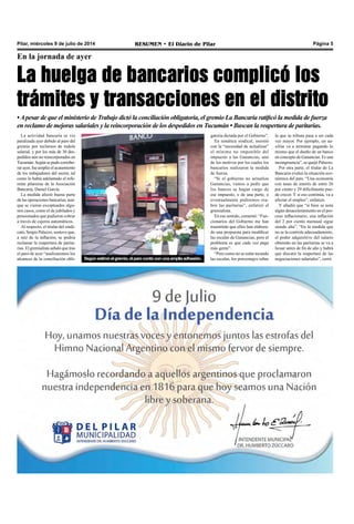 Pilar, miércoles 9 de julio de 2014 RESUMEN • El Diario de Pilar Página 5
En la jornada de ayer
La huelga de bancarios complicó los
trámites y transacciones en el distrito
•Apesar de que el ministerio de Trabajo dictó la conciliación obligatoria, el gremio La Bancaria ratificó la medida de fuerza
en reclamo de mejoras salariales y la reincorporación de los despedidos en Tucumán • Buscan la reapertura de paritarias.
La actividad bancaria se vio
paralizada ayer debido al paro del
gremio por reclamos de índole
salarial, y por los más de 30 des-
pedidos aún no reincorporados en
Tucumán. Según se pudo corrobo-
rar ayer, fue amplio el acatamiento
de los trabajadores del sector, tal
como lo había adelantado el refe-
rente pilarense de la Asociación
Bancaria, Daniel García.
La medida afectó buena parte
de las operaciones bancarias, aun-
que se vieron exceptuados algu-
nos casos, como el de jubilados y
pensionados que pudieron cobrar
a través de cajeros automáticos.
Al respecto, el titular del sindi-
cato, Sergio Palazzo, sostuvo que,
a raíz de la inflación, se podría
reclamar la reapertura de parita-
rias. El gremialista señaló que tras
el paro de ayer “analizaremos los
alcances de la conciliación obli-
gatoria dictada por el Gobierno”.
En temática sindical, insistió
con la “necesidad de actualizar”
el mínimo no imponible del
impuesto a las Ganancias, uno
de los motivos por los cuales los
bancarios realizaron la medida
de fuerza.
“Si el gobierno no actualiza
Ganancias, vamos a pedir que
los bancos se hagan cargo de
ese impuesto, o de una parte, o
eventualmente pediremos rea-
brir las paritarias”, enfatizó el
gremialista. 
En ese sentido, comentó: “Fun-
cionarios del Gobierno me han
trasmitido que ellos han elabora-
do una propuesta para modificar
las escalas de Ganancias, pero el
problema es que cada vez paga
más gente”.
“Pero como no se están tocando
las escalas, los porcentajes sobreSegúnestimóelgremio,elparocontóconunaampliaadhesión.
lo que se tributa pasa a ser cada
vez mayor. Por ejemplo, un au-
xiliar va a terminar pagando lo
mismo que el dueño de un banco
en concepto de Ganancias. Es una
incongruencia”, se quejó Palazzo. 
Por otra parte, el titular de La
Bancaria evaluó la situación eco-
nómica del país. “Una economía
con tasas de interés de entre 26
por ciento y 29 difícilmente pue-
de crecer. Y si eso continúa, va a
afectar el empleo”, enfatizó.
Y añadió que “si bien se nota
algún desaceleramiento en el pro-
ceso inflacionario, una inflación
del 2 por ciento mensual sigue
siendo alta”. “En la medida que
no se la controle adecuadamente,
el poder adquisitivo del salario
obtenido en las paritarias se va a
licuar antes de fin de año y habrá
que discutir la reapertura de las
negociaciones salariales”, cerró.
 
