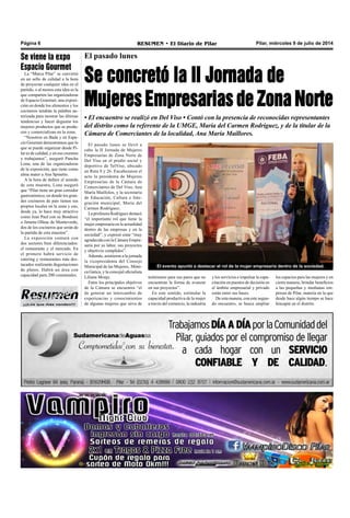 Pilar, miércoles 9 de julio de 2014RESUMEN • El Diario de PilarPágina 6
¡¡¡Los que más venden!!!
El pasado lunes
Se concretó la II Jornada de
Mujeres Empresarias de Zona Norte
El pasado lunes se llevó a
cabo la II Jornada de Mujeres
Empresarias de Zona Norte de
Del Viso en el predio social y
deportivo de TelViso, ubicado
en Ruta 8 y 26. Encabezaron el
acto la presidenta de Mujeres
Empresarias de la Cámara de
Comerciantes de Del Viso, Ana
María Mailloles, y la secretaria
de Educación, Cultura e Inte-
gración municipal, María del
Carmen Rodríguez.
La profesora Rodríguez destacó
“el importante rol que tiene la
mujer empresaria en la actualidad
dentro de las empresas y en la
sociedad”, y expresó estar “muy
agradecida con la Cámara Empre-
saria por su labor, sus proyectos
y objetivos cumplidos”.
Además, asistieron a la jornada
la vicepresidenta del Consejo
Municipal de las Mujeres, Móni-
ca Gatica, y la concejal oficialista
Liliana Monje.
Entre los principales objetivos
de la Cámara se encuentra “el
de generar un intercambio de
experiencias y conocimientos
de algunas mujeres que sirva de
• El encuentro se realizó en Del Viso • Contó con la presencia de reconocidas representantes
del distrito como la referente de la UMGE, María del Carmen Rodríguez, y de la titular de la
Cámara de Comerciantes de la localidad, Ana María Maillores.
El evento apuntó a destacar el rol de la mujer empresaria dentro de la sociedad.
testimonio para sus pares que no
encuentran la forma de avanzar
en sus proyectos”.
En este sentido, estimular la
capacidad productiva de la mujer
a través del comercio, la industria
Se viene la expo
Espacio Gourmet
La “Marca Pilar” se convirtió
en un sello de calidad a la hora
de proyectar cualquier idea en el
partido, o al menos esta idea es la
que comparten las organizadoras
de Espacio Gourmet, una exposi-
ción en donde los alimentos y los
cocineros tendrán la palabra au-
torizada para mostrar las últimas
tendencias y hacer degustar los
mejores productos que se produ-
cen y comercializan en la zona.
“Nosotros en Bada y en Espa-
cio Gourmet demostramos que lo
que se puede organizar desde Pi-
lar es de calidad, y en eso creemos
y trabajamos”, aseguró Pancha
Lona, una de las organizadoras
de la exposición, que tiene como
alma mater a Ana Spinetto.
A la hora de definir el sentido
de esta muestra, Lona aseguró
que “Pilar tiene un gran corredor
gastronómico, en donde los gran-
des cocineros de país tienen sus
propios locales en la zona y eso,
desde ya, lo hace muy atractivo
como Jean Paul con su Bondoux
o Jimena Olleac de Monteverde,
dos de los cocineros que serán de
la partida de esta muestra”.
La exposición contará con
dos sectores bien diferenciados:
el restaurante y el mercado. En
el primero habrá servicio de
catering y restaurantes más des-
tacados realizarán degustaciones
de platos. Habrá un área con
capacidad para 200 comensales. y los servicios e impulsar la capa-
citación en puestos de decisión en
el ámbito empresarial y privado
están entre sus bases.
De esta manera, con este segun-
do encuentro, se busca ampliar
los espacios para las mujeres y en
cierta manera, brindar beneficios
a las pequeñas y medianas em-
presas de Pilar, materia en la que
desde hace algún tiempo se hace
hincapié en el distrito.
 