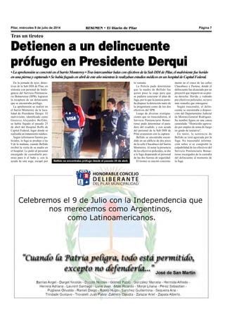 Pilar, miércoles 9 de julio de 2014 RESUMEN • El Diario de Pilar Página 7
Tras un tiroteo
Detienen a un delincuente
prófugo en Presidente Derqui
En la jornada de ayer, detec-
tives de la Sub DDI de Pilar, en
sintonía con personal de Inteli-
gencia del Servicio Penitencia-
rio Bonaerense (SPB), lograron
la recaptura de un delincuente
que se encontraba prófugo.
La aprehensión se realizó en
el barrio Monterrey de la loca-
lidad de Presidente Derqui. El
malviviente, identificado como
Gustavo Alejandro Bellido,
se había fugado el pasado 25
de abril del Hospital Roffo de
Capital Federal, lugar donde se
realizaba un tratamiento médico.
Según informaron fuentes po-
liciales, la fuga se produjo a las
9 de la mañana, cuando Bellido
recibió la visita de su madre en
el hospital. Le pidió al personal
encargado de custodiarlo per-
miso para ir al baño y, con la
ayuda de una soga, escapó por
•LaaprehensiónseconcretóenelbarrioMonterrey•TrasintercambiarbalasconefectivosdelaSubDDIdePilar,elmalvivientefueherido
enunapiernaycapturado•SehabíafugadoenabrildeesteañomientraslerealizabanestudiosmédicosenunhospitaldeCapitalFederal.
Bellido se encontraba prófugo desde el pasado 25 de abril.
la ventana.
La Policía pudo determinar
que la madre de Bellido fue
quien puso la soga para que
se pudiera concretar el plan de
fuga, por lo que la justicia porte-
ña dispuso la detención tanto de
la progenitora como de los dos
efectivos del SPB.
Luego de diversas averigua-
ciones que no trascendieron, el
Servicio Penitenciario Bonae-
rense pudo determinar el para-
dero del evadido, y con ayuda
del personal de la Sub DDI de
Pilar avanzaron con la captura.
Bellido se encontraba escon-
dido en un edificio de dos pisos
de la calle Chacabuco del barrio
Monterrey. Al notar la presencia
de los efectivos policiales, se dio
a la fuga disparando al personal
de las dos fuerzas de seguridad.
El tiroteo se suscitó concreta-
mente en el cruce de las calles
Chacabuco y Pasteur, donde el
delincuente fue alcanzado por un
proyectil que impactó en su pier-
na derecha. Herido y rodeado
por efectivos policiales, no tuvo
más remedio que entregarse.
Según trascendió, el delin-
cuente se encontraba a disposi-
ción del Departamento Judicial
de Moreno-General Rodríguez.
Su nombre figura en una causa
caratulada: “Homicidio agrava-
do por empleo de arma de fuego
en grado de tentativa”.
En tanto, la sentencia de
Bellido se verá agravada por la
fuga. No trascendió informa-
ción sobre si se comprobó la
culpabilidad de los efectivos del
Servicio Penitenciario Bonae-
rense encargados de la custodia
del delincuente al momento de
la fuga.
 