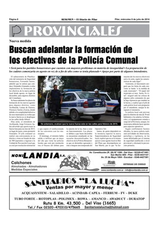 Pilar, miércoles 9 de julio de 2014RESUMEN • El Diario de PilarPágina 8
PROVINCIALESNueva medida
Buscan adelantar la formación de
los efectivos de la Policía Comunal
El subsecretario de Planifica-
ción del ministerio de Seguridad
bonaerense, Fernando Jantus,
admitió que la cartera que con-
duce Alejandro Granados evalúa
implementar la formación de
los efectivos de la nueva policía
local desde agosto, en lugar de
diciembre, para algunos distritos
del Conurbano.
Se busca adelantar los plazos de
formación de los nuevos agentes
para algunos distritos, como
Avellaneda, Lomas de Zamora,
Florencio Varela y Ezeiza, donde
debido a la complejidad delictiva
de esos municipios se evalúa que
la nueva fuerza ya se despliegue
en las calles desde febrero.
Días atrás, el intendente de
Avellaneda, Jorge Ferraresi, ha-
bía advertido que quería tener la
fuerza lista para ese mes de 2015,
en lugar de junio, como prometió
Granados. El jefe comunal ya
realizó una convocatoria en su
distrito y tiene un listado de más
de 500 aspirantes a ingresar a la
Unidad de Prevención Local que
se creó por resolución ministerial
• Será para los partidos bonaerenses que cuenten con mayores problemas en materia de inseguridad • La preparación de
los cadetes comenzaría en agosto en vez de a fin de año como se tenía planeado • Apoyo por parte de algunos intendentes.
Operativo Sol.
Jantus, de quien dependerá en
la instancia superior la nueva
Superintendencia de Seguridad
local, explicó que no es lo mismo
ejercer como agente local en Mar
del Plata que desempeñarse en
San Martín, por lo que “la for-
la sanción de la ley, iban a estar
en funcionamiento. Los plazos
se debían a que hasta diciembre
se encuentran estudiando en las
escuelas descentralizadas, los
efectivos de la Policía Bonaeren-
se que en diciembre egresarán e
irán a integrar otra temporada del
y que espera el confeccionado
de los convenios con los mu-
nicipios.
El domingo, el ministro había
salido a ratificar que en mayo
del año que viene las policías
locales que creó por resolución
tras el fracaso del debate para
mación (de los nuevos efectivos)
será a la carta, según las caracte-
rísticas de cada lugar”.
Asimismo, el funcionario ase-
guró que los ítems de cada con-
venio se harán “a la medida de
cada municipio”. “El papel del
municipio es muy fuerte. Es vi-
tal”, aseguró ante las críticas de
algunos jefes comunales de que
la baja injerencia que tendrán en
la fuerza, y explicó que el jefe de
cada policía local será propuesto
por el intendente, aunque lo de-
signará el ministerio.
La policía local está prevista
para los distritos de más de 70 mil
habitantes y los salarios, la forma-
ción y el equipamiento estarán a
cargo de la Provincia, aunque, los
municipios deberán hacer aportes
para aspectos operativos.
Según confirmaron fuentes
oficiales, la nueva policía reali-
zará actividades de observación,
patrullaje y vigilancia, en las
zonas delimitadas por el sistema
de seguridad establecido a nivel
provincial y efectuará la preven-
ción primaria.
De antemano, evalúan que la nueva fuerza este en las calles para febrero de 2015.
 