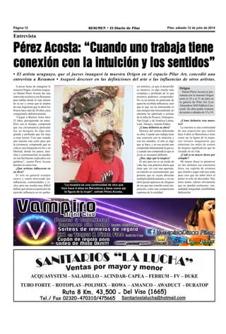 Pilar, sábado 12 de julio de 2014RESUMEN • El Diario de PilarPágina 12
Entrevista
Pérez Acosta: “Cuando uno trabaja tiene
conexión con la intuición y los sentidos”
• El artista uruguayo, que el jueves inauguró la muestra Origen en el espacio Pilar Art, concedió una
entrevista a Resumen • Aseguró descreer en las definiciones del arte o las influencias de otros artistas.
A pocas horas de inaugurar la
muestra Origen, el artista urugua-
yo Daniel Pérez Acosta dio una
entrevista exclusiva con Resumen
para hablar desde lo más íntimo
de su ser y contar que lo inspira
de estaArgentina que le abrió los
brazos hace más de 20 años, para
conquistarlo definitivamente.
“Llegué a Buenos Aires hace
22 años, persiguiendo un amor.
Pero con el tiempo, comprendí
que esa circunstancia particular
fue un designio de algo más
grande y profundo que me trajo
a estas tierras. Creo que cuando
uno transita este corto paso por
la existencia, comprende que su
vida es una búsqueda sin fin y en
libertad, donde los pasos, mar-
chas y contramarchas no pueden
ser tan fácilmente explicados con
palabras”, cuenta Pérez Acosta
durante la entrevista.
¿Qué artistas influyeron en
su obra?
El arte en general siempre
estuvo y estará atravesado por
influencias, continuidades y ci-
clos, pero me resulta muy difícil
definir qué artista en particular ha
ejercido influencia en mi queha-
cer artístico, ya que el desarrollo
es intuitivo, es algo mucho más
complejo y profundo de lo que
nosotros podemos comprender.
No es un artista en particular de
quien he recibido influencia, sino
que lo que me ha alimentado es
una energía más trascendental; no
obstante he admirado a artistas
de la talla de Picasso, Velázquez,
Van Gogh, y de América Latina,
Lam, Tamayo, Amelia Peláez.
¿Cómo definiría su obra?
Descreo del artista definiendo
su obra. Cuando uno trabaja tiene
una conexión con la intuición y
con los sentidos; el arte es algo
que se hace, y en esa acción uno
comprendeinternamenteloquees,
y cuando uno comprende lo que es
ya no es necesario definirlo.
¿Hay algo qué lo inspira?
El arte para mí es un modo de
vida, hay una práctica diaria que
tiene que ver con una apertura,
un tránsito no automatizado, que
permite que se vayan abriendo
multiplicidad de puentes, y en ese
abrir quizás aparezca un chispazo
de eso que uno concibe como ins-
piración, como una comprensión
suprema de la realidad.
“La muestra es una continuidad de otra que
hice hace 4 años en Barcelona y tiene como eje
la figura de la mujer”, señaló Pérez Acosta.
Origen
Daniel Pérez Acosta se pre-
sentará con la muestra Origen
entre el 10 y el 31 de julio en
la galería de Pilar Art (Los
Almendros 1845 Edificio Con-
cord). Su obra podrá visitarse
de martes a sábados de 15 a 19.
¿Cómo definiría esta mues-
tra?
La muestra es una continuidad
de una exposición que realicé
hace 4 años en Barcelona y tiene
como eje la figura de la mujer,
son retratos imaginarios que
sintetizan los miles de rostros
de mujeres significativas que he
cruzado en mi vida.
¿Cuál es su mayor deseo por
cumplir?
Mi mayor deseo es promover
en mis alumnos esa conciencia
ética, ese espíritu de aventura
que enseña a jugar todo por nada
pues creo que sin saber ético el
pintor es solo un decorador. Hay
otros tantos valores obviamente
que no pueden soslayarse: sen-
sualidad, integridad, sensibilidad,
dedicación.
 
