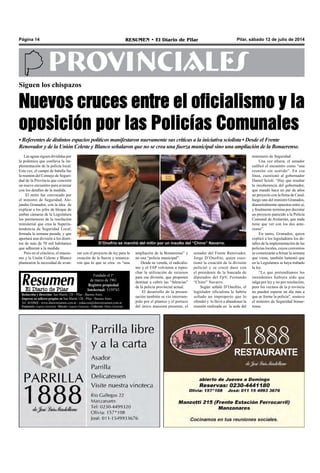 Pilar, sábado 12 de julio de 2014RESUMEN • El Diario de PilarPágina 14
PROVINCIALES
Las aguas siguen divididas por
la polémica que conlleva la im-
plementación de la policía local.
Esta vez, el campo de batalla fue
la reunión del Consejo de Seguri-
dad de la Provincia que concretó
un nuevo encuentro para avanzar
con los detalles de la medida.
El mitin fue convocado por
el ministro de Seguridad, Ale-
jandro Granados, con la idea de
explicar a los jefes de bloque de
ambas cámaras de la Legislatura
los pormenores de la resolución
ministerial que crea la Superin-
tendencia de Seguridad Local,
firmada la semana pasada, y que
aportará una división a los distri-
tos de más de 70 mil habitantes
que adhieran a la medida.
Pero en el cónclave, el massis-
mo y la Unión Celeste y Blanco
plantearon la necesidad de avan-
Siguen los chispazos
Nuevos cruces entre el oficialismo y la
oposición por las Policías Comunales
ampliación de la Bonaerense” y
no una “policía municipal”.
Desde su vereda, el radicalis-
mo y el FAP volvieron a repro-
char la utilización de recursos
para esa división, que proponen
destinar a cubrir las “falencias”
de la policía provincial actual.
El desarrollo de la presen-
tación también se vio interrum-
pido por el planteo y el portazo
del único massista presente, el
• Referentes de distintos espacios políticos manifestaron nuevamente sus críticas a la iniciativa sciolista • Desde el Frente
Renovador y de la Unión Celeste y Blanco señalaron que no se crea una fuerza municipal sino una ampliación de la Bonaerense.
senador del Frente Renovador,
Jorge D’Onofrio, quien cues-
tionó la creación de la división
policial y se cruzó duro con
el presidente de la bancada de
diputados del FpV, Fernando
“Chino” Navarro.
Según señaló D’Onofrio, el
legislador oficialista le habría
soltado un improperio que lo
ofendió y lo llevó a abandonar la
reunión realizada en la sede del
ministerio de Seguridad.
Una vez afuera, el senador
calificó el encuentro como “una
reunión sin sentido”. En esa
línea, cuestionó al gobernador
Daniel Scioli: “Hay que resaltar
la incoherencia del gobernador,
que mandó hace un par de años
un proyecto con la firma de Casal,
luego uno del ministro Granados,
diametralmente opuestos entre sí,
y finalmente termina por decretar
un proyecto parecido a la Policía
Comunal de Arslanián, que nada
tiene que ver con los dos ante-
riores”.
En tanto, Granados, quien
explicó a los legisladores los de-
talles de la implementación de las
policías locales, cuyos convenios
se comenzarán a firmar la semana
que viene, también lamentó que
en la Legislatura se haya trabado
la ley.
“Lo que pretendíamos los
intendentes hubiera sido que
salga por ley y no por resolución,
pero los vecinos de la p rovincia
no pueden esperar un día más a
que se forme la policía”, sostuvo
el ministro de Seguridad bonae-
rense.
Redacción y dirección: San Martín 128 – Pilar - Buenos Aires.
Impreso en talleres propios en San Martín 128 - Pilar - Buenos Aires.
Tel. 4430868 - www.diarioresumen.com.ar - redaccion@diarioresumen.com.ar
Propietario: Augusto Zamarripa - Director: Augusto Zamarripa - Codirector: Matías Zamarripa
Fundado el 1ª
de marzo de 1961
Registro propiedad
Intelectual: 5159743
zar con el proyecto de ley para la
creación de la fuerza y remarca-
ron que lo que se crea es “una
D’Onofrio se marchó del mitin por un insulto del “Chino” Navarro.
 