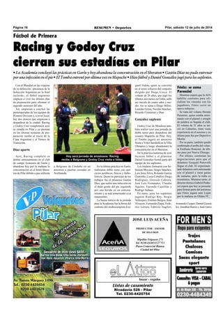 Página 16 RESUMEN • Deportes Pilar, sábado 12 de julio de 2014
Listas de casamiento
Rivadavia 526 - Pilar
Tel. 0230-4420754
bazar - regalos
JOSE LUIS ACEÑA
PRODUCTOR - ASESOR
DE SEGUROS
Hipólito Yrigoyen 271
Tel. 0230-4420111/27713
Paseo Comercial Bianea
Ciudad del Pilar
Con el Mundial en las vísperas
de su definición –presencia de la
Selección Argentina en la final
incluida-, el fútbol argentino
empieza a vivir los últimos días
de preparación para afrontar el
segundo semestre del año.
Así, empiezan a concluir las
pretemporadas de los equipos de
Primera División y, a nivel local,
hay dos elencos que empiezan a
despedirse de la ciudad. Racing
y Godoy Cruz completaron ayer
su estadía en Pilar y ya piensan
en las últimas semanas de pre-
paración rumbo al inicio de la
Copa Argentina y el Torneo de
Transición.
Díaz aparte
Ayer, Racing completó su
último entrenamiento en el club
de campo Aranzazu de Garín y
abandona hoy por la mañana la
concentración en el hotel Shera-
ton de Pilar debido a que enfrenta
Fútbol de Primera
Racing y Godoy Cruz
cierran sus estadías en Pilar
• La Academia concluyó las prácticas en Garín y hoy abandona la concentración en el Sheraton • Gastón Díaz no pudo entrenar
porunainfecciónenelpie•ElTombaentrenóporúltimavezenMapuche•HizofútbolyDanielGonzálezjugóparalossuplentes.
En la última práctica en Garín,
realizaron doble turno con ejer-
cicios aeróbicos, físicos y futbo-
lísticos. Quien no participó de los
trabajos fue el pilarense Gastón
Díaz, que sufrió una infección en
el dedo gordo del pie izquierdo
por una herida en un entrena-
miento y se está sometiendo a un
tratamiento.
La buena noticia de la jornada
para la Academia fue la firma del
contrato del mediocampista Eze-
quiel Videla, quien se convirtió
en el sexto refuerzo del conjunto
dirigido por Diego Cocca. El
volante de 26 años, que jugó los
últimos seis meses en Colón, selló
un vínculo de cuatro años y me-
dio. Así se suma a Diego Milito,
Leandro Grimi, Nicolás Sánchez,
Ricardo Centurión y Díaz.
González suplente
Godoy Cruz de Mendoza tam-
bién realizó ayer una jornada de
doble turno para despedirse del
country Mapuche de Pilar. Hoy,
el Tomba jugará un amistoso
frente a Vélez Sarsfield en la Villa
Olímpica y luego abandonará la
concentración en el Sheraton.
En la práctica matutina de ayer
hicieron fútbol y el pilarense
Daniel González formó parte del
equipo de los suplentes.
Los titulares formaron con Se-
bastian Moyano; Sergio Sánchez,
Luis Jerez Silva, Rolando García
Guerreño; Lucas Ceballos, Diego
Rodríguez, Gonzalo Cabrera,
José Luis Fernández; Claudio
Aquino; Facundo Castillón y
Rodrigo Salinas.
En tanto, para los suplentes
jugaron Rodrigo Rey; Sergio
Velázquez, Esteban Burgos, Juan
Alvacete; Fernando Zuqui, Fede-
rico Lértora, Fabrizio Angileri,
Hoy será jornada de amistosos: Racing
recibe a Belgrano y Godoy Cruz visita a Vélez.
a Belgrano de Córdoba en un
amistoso a puertas cerradas en
Avellaneda.
Fénix: se suma
Parentini
Mientras espera que la AFA
habilite contratos para ofi-
cializar los vínculos con los
jugadores, Fénix cerró un
nuevo refuerzo.
Se trata del volante Hernán
Parentini, quien estaba entre-
nando con el plantel y arregló
de palabra su llegada al club.
El volante de 31 años se ini-
ció en Cañuelas, tiene vasta
experiencia en el ascenso y su
último paso fue por Deportivo
Morón.
Por su parte, también quedó
confirmado el arribo del volan-
te Emiliano Ronconi, de últi-
mo paso por Nueva Chicago.
Por último, continúan las
negociaciones para que el
delantero Ezequiel Petrovelli
llegue al club. El experimen-
tado delantero está entrenando
con el plantel y tiene ganas
de sumarse, pero la traba es
económica. Mientras tanto, el
director técnico Gabriel Pedra-
zzi espera que hoy se presente
para formar parte del amistoso
que Fénix jugará ante Luján
por la mañana en Oliden FC.
Armando Cooper; Daniel Gonzá-
lez; Jonathan Ramis y Juan Garro.
 