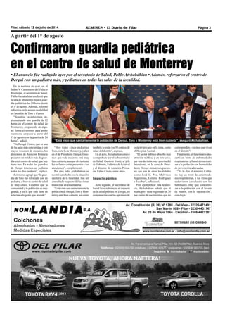 Pilar, sábado 12 de julio de 2014 RESUMEN • El Diario de Pilar Página 3
A partir del 1° de agosto
Confirmaron guardia pediátrica
en el centro de salud de Monterrey
• El anuncio fue realizado ayer por el secretario de Salud, Pablo Atchabahian • Además, reforzaron el centro de
Derqui con un pediatra más, y pediatras en todas las salas de la localidad.
En la mañana de ayer, en el
Salón V Centenario del Palacio
Municipal, el secretario de Salud,
Pablo Atchabahian confirmó que
la sala de Monterrey tendrá guar-
dia pediátrica las 24 horas desde
el 1° de agosto.Además, informó
refuerzos en la misma modalidad
en las salas de Toro y Centro.
“Nosotros ya estuvimos im-
plementando una guardia de 12
horas en el centro de salud de
Monterrey, preparando de algu-
na forma el terreno, para poder
realmente empezar a partir del
1º de agosto con la guardia de 24
horas”, señaló.
“En Derqui Centro, que es una
de las salas más concurridas y con
mayor volumen de atención, los
directores de Atención Primaria
pusieron un médico más de guar-
dia en el centro de salud, que hoy
tiene tres. En todas las guardias
de Derqui tenemos un pediatra
todos los días también”, explicó.
Asimismo, agregó que “la guar-
dia de Toro fue reforzada con un
pediatra, si bien su centro de salud
es muy chico. Creemos que la
comunidad y la población es muy
grande, y es la que más tiene en
relación a la gente que atiende”.
“Hoy tiene cinco pediatras
Toro, siete la de Monterrey, y diez
en el de Presidente Derqui. Cree-
mos que toda esa zona está muy
bien cubierta, aunque obviamente
los reclamos están presentes y los
atendemos”, complementó.
Por otro lado, Atchabahian se
mostró satisfecho con la situación
sanitaria de la localidad, tras ser
consultado respecto del accionar
municipal en esta materia.
“Estávistoquesanitariamentela
población de Derqui,Toro y Mon-
terrey está bien cubierta, así como
también lo están los 30 centros de
salud del distrito”, expresó.
En el acto, Atchabahian estuvo
acompañado por el subsecretario
de Salud, Gustavo Niotti; el jefe
de Gabinete, Federico deAchával
y el director de Atención Prima-
ria, Fabio Crudo, entre otros.
Impacto público
Acto seguido, el secretario de
Salud hizo referencia al impacto
de la salud pública en Derqui, en
comparación con las opciones de
carácter privado en la zona, como
el Hospital Austral.
“El sector público absorbe más
atención médica, y en este caso,
por una decisión muy precisa del
Intendente, en la zona de Presi-
dente Derqui atendemos pacien-
tes que son de otras localidades
como José C. Paz, Malvinas
Argentinas, General Rodríguez
o Escobar”, reflexionó.
Para ejemplificar esta tenden-
cia, Atchabahian señaló que el
municipio “tiene registrado un 30
por ciento de nacimientos que no
corresponden a vecinos que vivan
en el distrito”.
Finalmente, el funcionario des-
cartó un brote de enfermedades
respiratorias y llamó a concienti-
zar a la población con las medidas
de prevención adecuadas.
“Ya lo dijo el ministro Collia:
no hay un brote de enfermeda-
des respiratorias, y los virus que
anduvieron circulando son los
habituales. Hay que concienti-
zar a la población con el lavado
de manos, con la vacunación”,
concluyó.
“Está visto que sanitariamente la población de Derqui, Toro y Monterrey está bien cubierta”, aseguró Atchabahian.
 
