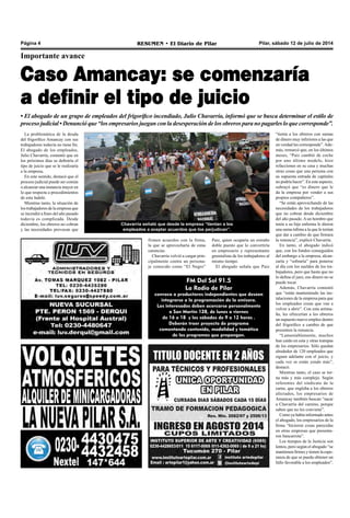 Pilar, sábado 12 de julio de 2014RESUMEN • El Diario de PilarPágina 4
Importante avance
Caso Amancay: se comenzaría
a definir el tipo de juicio
• El abogado de un grupo de empleados del frigorífico incendiado, Julio Chavarría, informó que se busca determinar el estilo de
proceso judicial • Denunció que “los empresarios juegan con la desesperación de los obreros para no pagarles lo que corresponde”.
La problemática de la deuda
del frigorífico Amancay con sus
trabajadores todavía no tiene fin.
El abogado de los empleados,
Julio Chavarría, comentó que en
los próximos días se definiría el
tipo de juicio que se le realizaría
a la empresa.
En este sentido, destacó que el
proceso judicial puede ser común
o alcanzar una instancia mayor en
lo que respecta a procedimientos
de esta índole.
Mientras tanto, la situación de
los trabajadores de la empresa que
se incendió a fines del año pasado
todavía es complicada. Desde
diciembre, los obreros no cobran
y las necesidades provocan que
Paiz, quien ocuparía un extraño
doble puesto que lo convertiría
en empresario y representante
gremialista de los trabajadores al
mismo tiempo.
El abogado señala que Paiz
Chavarría señaló que desde la empresa “tientan a los
empleados a aceptar acuerdos que los perjudican”.
“tienta a los obreros con sumas
de dinero muy inferiores a las que
en verdad les corresponde”.Ade-
más, remarcó que, en los últimos
meses, “Paiz cambió de coche
por uno último modelo, hizo
refacciones en su casa y muchas
otras cosas que una persona con
su supuesta entrada de capitales
no podría hacer”. En este aspecto,
subrayó que “es dinero que le
da la empresa por vender a sus
propios compañeros”.
“Se están aprovechando de las
necesidades de los trabajadores
que no cobran desde diciembre
del año pasado. A un hombre que
tenía a su hija enferma le dieron
una suma ínfima a la que le tenían
que dar a cambio de que firmara
la renuncia”, explicó Chavarría.
En tanto, el abogado indicó
que, con los fondos conseguidos
del embargo a la empresa, alcan-
zaría y “sobraría” para ponerse
al día con los sueldos de los tra-
bajadores, pero que hasta que no
lo defina el juez, ese dinero no se
puede tocar.
Además, Chavarría comentó
que “están manteniendo las ins-
talaciones de la empresa para que
los empleados crean que van a
volver a abrir”. Con esta artima-
ña, les ofrecerían a los obreros
un supuesto nuevo empleo dentro
del frigorífico a cambio de que
presenten la renuncia.
“Lamentablemente, muchos
han caído en esta y otras trampas
de los empresarios. Sólo quedan
alrededor de 120 empleados que
siguen adelante con el juicio, y
cada vez se están yendo más”,
destacó.
Mientras tanto, el caso se tor-
na más y más complejo. Según
referentes del sindicato de la
carne, que engloba a los obreros
afectados, los empresarios de
Amancay también buscan “sacar
a Chavarría del camino, porque
saben que no les conviene”.
Como ya había informado antes
el abogado, los empresarios de la
firma “hicieron cosas parecidas
en otras empresas que presenta-
ron bancarrota”.
Los tiempos de la Justicia son
lentos, pero según el abogado “se
mantienen firmes y tienen la espe-
ranza de que se pueda obtener un
fallo favorable a los empleados”.
FM Del Sol 91.5
La Radio de Pilar
convoca a productores independientes que deseen
integrarse a la programación de la emisora.
Los interesados deben acercarse personalmente
a San Martín 128, de lunes a viernes
de 16 a 18 y los sábados de 9 a 12 horas .
Deberán traer proyecto de programa
comentando contenido, modalidad y temática
de los programas que propongan.
firmen acuerdos con la firma,
la que se aprovecharía de estas
carencias.
Chavarría volvió a cargar prin-
cipalmente contra un persona-
je conocido como “El Negro”
 