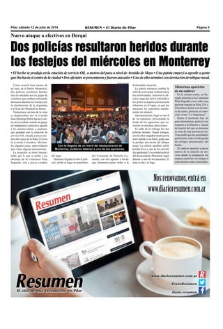 Pilar, sábado 12 de julio de 2014 RESUMEN • El Diario de Pilar Página 5
Nuevo ataque a efectivos en Derqui
Dos policías resultaron heridos durante
los festejos del miércoles en Monterrey
• El hecho se produjo en la estación de servicio Oil, a metros del paso a nivel deAvenida de Mayo • Una patota empezó a agredir a gente
queibahaciaelcentrodelaciudad•Dosoficialessepresentaronyfueronatacados•Unodeellosterminócondesviacióndetabiquenasal.
Como ocurrió hace menos de
un mes, en el barrio Monterrey,
dos policías resultaron heridos
tras ser atacados por un grupo de
violentos que estaban realizando
desmanes durante los festejos por
la clasificación de la Argentina
a la final del Mundial de Brasil.
Numerosos vecinos de la zona
se desplazaban por la avenida
Juan Domingo Perón hacia el cen-
tro de la ciudad, cuando un grupo
de inadaptados comenzó a agredir
a los automovilistas y peatones
que pasaban por la estación de
servicio Oil, situada a pocos me-
tros del cruce de la Ruta 234 con
la avenida Comodoro Meisner.
En algunos casos, aprovecharon
para robar algunas pertenencias.
La situación se tornó insoste-
nible, por lo que se alertó a los
oficiales de la Comisaria Pilar
Segunda, sita a pocas cuadras
Con la llegada de un móvil del destacamento de
Monterrey, pudieron detener a uno de los agresores.
desbordada situación.
La patota entonces cambió la
mira de su accionar violento hacia
los uniformados, mientras la ofi-
cial a cargo del móvil solicitaba a
los gritos la urgente presencia de
refuerzos en el lugar, ya que los
atacantes los superaban amplia-
mente en número.
Oportunamente, llegó un móvil
de la comisaría, provocando la
huida de los agresores, que co-
rrieron en distintas direcciones.
El saldo de la refriega fue dos
policías heridos. Según testigos,
unodeellossangrabamuchoporla
nariz debido a un fuerte golpe que
le produjo desviación del tabique
nasal. La oficial también sufrió
heridas leves y uno de los móviles
fueapedreado.Unaunidadpolicial
del destacamento Monterrey logró
detener a uno de los atacantes. El
resto se dio a la fuga.
del lugar.
Mientras llegaba el móvil poli-
cial, arribó al lugar un patrullero
del Comando de Patrulla Co-
munal, con dos agentes a bordo
que intentaron poner orden a la
Misteriosa aparición
de un cadáver
En la misma noche, un lla-
mado anónimo a la Comisaría
Pilar Segunda avisó sobre una
persona muerta en Ruta 234 y
Chacabuco frente a un lavade-
ro de autos, próximo al cono-
cido vivero “La Esperanza”.
Hasta el momento hay un
gran hermetismo policial con
respecto a la filiación y causas
de muerte del que se presume
se trata de una persona joven.
Trascendió que las autoridades
pertinentes están a la búsqueda
de testigos presenciales del
hecho.
El cadáver apareció a pocos
metros de la estación de ser-
vicio donde se produjeron los
ataques a policías. Investigan si
estos hechos están conectados.
Derqui Noticias
 