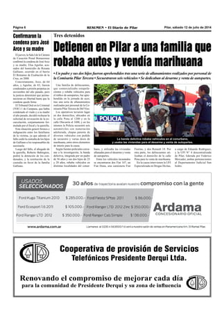 Cooperativa de provisión de Servicios
Telefónicos Presidente Derqui Ltda.
Renovando el compromiso de mejorar cada día
para la comunidad de Presidente Derqui y su zona de influencia
Pilar, sábado 12 de julio de 2014RESUMEN • El Diario de PilarPágina 6
Tres detenidos
Detienen en Pilar a una familia que
robaba autos y vendía marihuana
• Un padre y sus dos hijos fueron aprehendidos tras una serie de allanamientos realizados por personal de
la Comisaría Pilar Tercera • Secuestraron seis vehículos • Se dedicaban al desarme y venta de autopartes.
Una familia de delincuentes,
que comercializaba estupefa-
cientes y robaba vehículos para
el tráfico de autopartes, fue apre-
hendida en la jornada de ayer,
tras una serie de allanamientos
realizados por personal de la Co-
misaría Pilar Tercera de Del Viso.
Los operativos tuvieron lugar
en dos domicilios, ubicados en
la calle Pena al 1200 y en la
calle Olavarría al 1600, y en los
mismos la Policía secuestró seis
automóviles con numeración
adulterada, chapas patente de
diversos vehículos con pedido
de secuestro y varias dosis de
marihuana, entre otros elementos
de interés para la causa.
Según fuentes policiales cerca-
nas a la investigación, la banda
delictiva, integrada por un padre
de 56 años y sus dos hijos de 25
y 20 años, robaba vehículos en
distintas localidades del conur-
a cargo de Eduardo Rodríguez,
y la UFI N° 4 descentralizada
de Pilar, liderada por Federico
Mercader, ambas pertenecientes
al Departamento Judicial San
Isidro.
Confirmaron la
condena para José
Arce y su madre
El jueves, la Sala I de la Cámara
de Casación Penal Bonaerense
confirmó la condena de JoséArce
y su madre, Elsa Aguilar, acu-
sados del homicidio de Rosana
Galliano, ocurrido en el barrio
El Remanso de Exaltación de la
Cruz, en 2008.
Concretamente, Arce, de 64
años, y Aguilar, de 83, fueron
condenados a prisión perpetua en
noviembre del año pasado, pero
la justicia determinó que perma-
necieran en libertad hasta que la
condena quede firme.
El Tribunal Oral en lo Criminal
(TOC) 1 de Campana, que había
condenado al viudo y a su madre
el año pasado, decidió rechazar la
solicitud de revocación de la ex-
carcelación, conjuntamente for-
mulada por el fiscal y la querella.
Esta situación generó bronca e
indignación entre los familiares
de la víctima, ya que además el
fallo cedió la custodia de los hijos
de Galliano a los responsables de
asesinarla.
Luego del fallo, el abogado de
la querella, Roberto Babington,
pedirá la detención de los con-
denados, y la restitución de la
custodia en favor de la familia
Galliano.
La banda delictiva robaba vehículos en el conurbano,
y usaba las viviendas para el desarme y venta de autopartes.
bano, y utilizaba las viviendas
allanadas para el desarme y venta
de autopartes.
Entre los vehículos incautados
se encontraron dos Fiat 147, un
Fiat Duna, una camioneta Fiat
Fiorino, y dos Renault 18. Por
otra parte, los delincuentes uti-
lizaban el domicilio de la calle
Pena para la venta de marihuana.
En la causa intervienen la UFI
Especializada en Drogas Ilícitas,
 