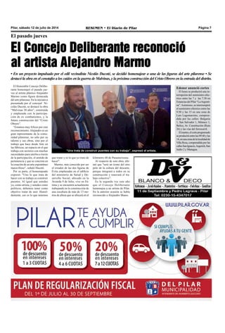 Pilar, sábado 12 de julio de 2014 RESUMEN • El Diario de Pilar Página 7
El pasado jueves
El Concejo Deliberante reconoció
al artista Alejandro Marmo
• En un proyecto impulsado por el edil vecinalista Nicolás Ducoté, se decidió homenajear a una de las figuras del arte pilarense • Se
destacó la obra en el cenotafio a los caídos en la guerra de Malvinas, y la próxima construcción del Cristo Obrero en la entrada del distrito.
El Honorable Concejo Delibe-
rante homenajeó el pasado jue-
ves al artista plástico Alejandro
Marmo como figura destacada
del arte pilarense. En la iniciativa
presentada por el concejal Ni-
colás Ducoté, se destacó la obra
“Malvinas 30 años”, construida
y emplazada con la participa-
ción de ex combatientes, y la
futura construcción del “Cristo
Obrero”.
“Estamos muy felices por este
reconocimiento.Alejandro es un
gran representante de la comu-
nidad pilarense, no sólo por su
talento y sus obras, sino por el
trabajo que hace desde Arte en
las fábricas, un espacio en el que
trabaja con sectores con muchas
necesidades para unirlos a través
de la participación, el sentido de
pertenencia y que se concreta en
la creación de un arte espontáneo
maravilloso”, señaló Ducoté.
Por su parte, el homenajeado
expresó: "Uno lo que trata de
hacer con su trabajo es construir
puentes. Al igual que ustedes
yo, como artista, y ustedes como
políticos, debemos tener como
objetivo tratar de unir. Humil-
demente, eso es lo que tenemos
“Uno trata de construir puentes con su trabajo”, expresó el artista.
que tratar y es lo que yo trato de
hacer".
Marmo, más conocido por ser
el creador de las dos figuras de
Evita emplazadas en el edificio
del ministerio de Salud y De-
sarrollo Social, ubicado en la
Avenida 9 de Julio, vive en Fá-
tima y se encuentra actualmente
trabajando en la construcción de
una escultura de más de 13 me-
tros de altura que se ubicará en el
kilómetro 40 de Panamericana.
Al respecto de esta obra, afir-
mó que "será un ícono del otro
polo de la cultura del descarte,
porque integrará a todos en su
construcción y renovará el tra-
bajo colectivo”.
Es la segunda vez este año
que el Concejo Deliberante
homenajea a un artista de Pilar.
En la anterior ocasión se había
reconocido a Alejandro Maass.
Edenor anunció cortes
El lunes se producirá una in-
terrupción del suministro eléc-
trico entre las 7 y las 7:30 en
Estancias del Pilar “LaArgenti-
na”.Asimismo, se interrumpirá
el suministro eléctrico entre las
9:30 y las 15 en una zona de
Luis Lagomarsino, compren-
dida por las calles: Bulgaria
1, San Salvador 1, Mónaco 1,
Belice, Av. Constitución (Ruta
26) y las vías del ferrocarril.
Elmartes,elcorteprogramado
seproduciráentrelas09:40ylas
14,enunazonadelalocalidadde
Villa Rosa, comprendida por las
callesSanIgnacio,Argerich,San
Isidro 2 y Managua.
 