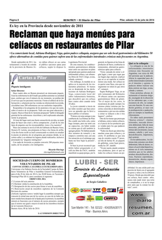 Cartas a Pilar
Pilar, sábado 12 de julio de 2014RESUMEN • El Diario de PilarPágina 8
Es ley en la Provincia desde noviembre de 2011
• La comerciante local, Adriana Rodríguez Vega, quien padece celiaquía, asegura que un solo local gastronómico del Kilómetro 50
ofrece alternativas de comidas para quienes sufren una de las enfermedades intestinales crónicas más frecuentes en Argentina.
Desde septiembre de 2011, los
restaurantes y locales de comida
de la provincia de Buenos Ai-
Legislatura Provincial.
De esta manera, los estableci-
mientos gastronómicos deberán
tener entre sus opciones un plato
apropiado para quienes padezcan
enfermedad celíaca, con alimen-
tos libres de TACC (trigo, avena,
cebada, centeno).
Sin embargo, la medida no se
aplica en la mayoría de los res-
taurantes pilarenses. Al menos
eso se desprende de las decla-
raciones de Adriana Rodríguez
Vega, comerciante local del
rubro indumentaria femenina,
que descubrió que era celíaca
hace cuatro años cuando tenía
20 años.
La joven comentó a través de
las redes sociales que hace poco
tuvo un episodio que la llevó a
hacer público el reclamo.
“Fuimos con unas amigas a una
confitería de Las Palmas de Pilar.
Iba a pedir una leche sola, como
hago siempre, pero me tenté con
un capuccino, sin haber tenido
en cuenta que al café también le
agregan gluten. No habían pasado
diez minutos de tomarlo y me
empecé a sentirme mal, con una
fea sensación en el estómago que
hasta me hizo bajar la presión”,
relató.
Si bien la joven reconoció que
debió haber preguntado si el
café era libre de TACC, también
manifestó su queja porque, por lo
general, no figuran en las listas de
productos de bares, confiterías ni
restaurantes, alternativas gastro-
nómicas aptas para celíacos.
“Estoy cansada de entrar a al-
gún lugar y tener que rogar que
me hagan algo especial, explicar
que no es un capricho ni mucho
menos una moda. Ser celíaca no
es querer estar flaca, sino que mi
organismo no tolera lo que otros
sí”, remarcó.
Según Rodríguez Vega, en un
solo restaurante del Kilómetro
50 ofrecen cartas con opciones
gastronómicas libres de gluten.
“En el mejor de los casos, la
recurrencia de pedir siempre los
mismos platos termina por ha-
cerme conocida en determinados
restaurantes y por eso mis salidas
a comer se reducen a dos o tres
lugares”, confesó.
Otro de los temas que preocupa
aAdriana, como a tantos celíacos,
es el precio de los productos que
se venden para los que padecen
la enfermedad.
“Todos me dicen que ahora hay
muchas cosas para celíacos y es
cierto. El problema es que una
caja de cereales cuesta 57 pesos,
un kilo de harina 45, un paquete
de galletitas, como buen precio,
ronda los 20”, detalló.
“Yo por suerte, puedo comprar
esos productos, pero sé que no
todos los celíacos tienen esa po-
Piquete inteligente
Señor Director:
Hace cuatro años en Boston presencié un interesante piquete.
Eran las enfermeras/os del Estado que pedían aumentar su cantidad
pues, sentían que con el número de ese momento, no podían dar
el servicio que los pacientes merecían. Frente al edificio de la Go-
bernación y, solamente por las veredas no obstruyendo la avenida,
circulaban unas 200 enfermeras con sus uniformes impecables.
Respondían a las preguntas de los peatones a los que me sumé,
sobre el motivo de su propuesta. Todo con una gran educación y
respeto. Hacia el final de la “protesta-propuesta” habló el delegado
gremial de las enfermeras: micrófono y atril explicando educada-
mente la propuesta.
Al irme del lugar sentí una fuerte sensación de envidia, no pude
dejar de hacer una cruel y obvia comparación. ¿Cuál de los dos
tipos de piquetes son los recomendables: éstos o los nuestros?
Hace una semana le envié al Jefe de Gabinete de Buenos Aires,
Horacio R. Larreta, una propuesta en base a las líneas de arriba.
A las dos horas recibí su mail comunicando su interés en estudiar
la puesta en práctica de un programa que propuse donde, no se
corten calles y se ordenen los lugares donde realizarlos, inclusive
premiando los “piquetes inteligentes”.
Con nada de inversión se pueden convertir 200 piquetes men-
suales, de los actuales a los inteligentes.
Ricardo Olaviaga
olaviaga8@hotmail.com
res deben ofrecer en sus cartas
al público opciones aptas para
celíacos, según lo dispuso la
SOCIEDAD CUERPO DE BOMBEROS
VOLUNTARIOS DE PILAR
CONVOCATORIAAASAMBLEA EXTRAORDINARIA
Convocase a los Señores Socios de la Sociedad Cuerpo de Bom-
beros Voluntarios de Pilar a Asamblea General Extraordinaria,
para el día 28 de Julio de 2014 a las 20:00 horas, en Tucumán e
Ituzaingó Pilar (B.A.) para considerar el siguiente:
ORDEN DEL DIA
1°) Lectura del acta anterior.
2°) Declarar valida la constitución de la Asamblea.
3°) Designación de dos socios para firmar el acta de asamblea.
4°) Renovación anual de miembros suplentes de la Comisión
Revisora de cuentas.
(Artículo vigésimo octavo: tendrá lugar la asamblea siempre que
concurra la mitad mas uno de los socios, en caso de no haber nú-
mero media hora después de la fijada para la primera, la asamblea
entrará en funciones con el número de socios presentes, siempre
que el mismo sea igual o mayor al total de los miembros titulares
de la Comisión Directiva)
Buenos Aires, 08 de Julio de 2014.
LA COMISION DIRECTIVA
San Martín 141 - Tel. 02322 - 434205/630171
Pilar - Buenos Aires
LUBRI - SER
Servicio de Lubricación
Especializado
de Sergio Caballero
Reclaman que haya menúes para
celíacos en restaurantes de Pilar
Qué es la celiaquía
La celiaquía es una de las
enfermedades intestinales
crónicas más frecuente en
Argentina, con cerca de 400
mil personas que la padecen.
Afecta la capacidad para ab-
sorber determinados nutrientes
en el intestino y quienes la
padecen deben realizar una
dieta estricta sin trigo, avena,
cebada y centeno.
Estas proteínas afectan di-
rectamente al intestino delga-
do, encargado de la absorción
de los nutrientes que, a con-
secuencia de ello, no cumple
con esta función. Es una con-
dición genética, se nace con
la predisposición a padecerla,
pero no siempre se manifiesta
clínicamente.
En niños suele presentarse
“diarrea crónica”, vómitos
reiterados, marcada disten-
sión abdominal, falta de masa
muscular, pérdida de peso,
retraso del crecimiento, escasa
estatura, cabello y piel seca,
descalcificación, inapetencia,
mal carácter.
En los adolescentes, los sín-
tomas más comunes son dolor
abdominal, falta de ánimo, re-
chazo a la actividad deportiva,
retraso en el ciclo menstrual,
mientras que en los adultos
produce descalcificación, dia-
rreas, fracturas espontáneas,
desnutrición, abortos espon-
táneos, impotencia.
sibilidad. En una salida pedí una
porción de fainá con el agregado
de queso y salsa y me la cobraron
54 pesos. Desde que descubrí que
era celíaca, hace cuatro años,
nunca más pude tener una torta
de cumpleaños, o si no la tengo
pero para que la coman los de-
más”, cerró.
 