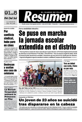 P6
•Elgremiodetrabajadoresdel
espectáculo irrumpió en salas
para reclamar por un nuevo
convenio colectivo • En Pilar, el
domingo ingresaron al Village
y obligaron a desalojar las fun-
ciones•Lasmedidasseguirían
hasta el miércoles. Página 4.
Por
conflicto
sindical,
hubo paro
en cines
•Eselsegundoataqueenmenos
de un mes que sufre el local ubi-
cado en 11 de Septiembre 570.
• El sábado por la noche, delin-
cuentes destrozaron la vidriera,
pero saltó la alarma y solo se
llevaron una notebook. Página 5.
Destrozan
y asaltan
una casa de
celulares
El Municipio informó que la
banda de rock nacional será
el show estelar en septiembre.
El grupo llegará a la ciudad en
el marco de la presentación
de su nuevo disco, “El baile
interior”. Página 17.
La Bersuit
Vergarabat
animará la
Primavera
en Pilar
• Tras la primera semana de clases marcada por el paro docente, la Provincia implementó la jornada
deochohorasenlasPrimariasNº8dePilar,y28deDelViso•Trasunanunciocargadodedudas,desde
el Consejo Escolar destacaron la medida y anunciaron que hoy proveerá la vianda para los alumnos.
•Esperanlallegadadecuposdecomedoresescolares,mobiliarioymejorasdeinfraestructura.Página 3.
Nueva modalidad educativa
Se puso en marcha
la jornada escolar
extendida en el distrito
Día del Niño en los CDI. Durante toda esta semana, los Centros de Desarrollo Integral
celebrarán con jornadas especiales. Ayer, les tocó el turno a 45 chicos de la Casa del Niño José Crocci
de Villa Rosa. Los niños compartieron un desayuno, realizaron actividades recreativas y deportivas
y disfrutaron de la exhibición de pruebas y acrobacias con perros que realizó el grupo Big Team.
•Pormotivosqueaúnsedesconocen,lavíctimaquisoquitarselavidaelsábadoporlatarde•Engraveestado,fuetrasladado
al hospital Sanguinetti • A pesar de la asistencia médica, falleció el domingo por un paro cardiorrespiratorio.Página 2.
Conmoción en Villa Rosa
Un joven de 23 años se suicidó
tras dispararse en la cabeza
Tras ganarle en el estreno aAtlan-
ta por 1 a 0 con gol de Gil, esta
tarde desde las 15.30 el Cuervo
visitará a Tristán Suárez por la
2º fecha del torneo. Página 19.
Tras un debut
con éxito, Fénix
va por más
Matías completó otro gran fin
de semana y al ser segundo en
Olavarría se quedó con la punta
de la tabla de posiciones cuan-
do solo resta una fecha para el
cierre de la Etapa Regular. La
victoria quedó en manos de
“Josito” Di Palma. Página 23.
Rossi saltó a la
punta del torneo
Fecha a confirmar
1º “B” MetroEn pleno centro
Sorpresiva medida
TC – 10º fecha
PILAR, martes 12 de agosto de 2014 • Año LIV N° 5562 • Precio $3.- • www.diarioresumen.com.ar
 