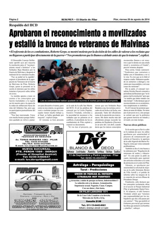 Página 2 RESUMEN • El Diario de Pilar Pilar, viernes 29 de agosto de 2014 
Respaldo del HCD 
Aprobaron el reconocimiento a movilizados 
y estalló la bronca de veteranos de Malvinas 
• El referente de los ex combatientes, Roberto Gerpe, se mostró molesto por la decisión de los ediles de valorar a los reclutas que 
no llegaron a participar directamente de la guerra • “Nos prometieron que lo íbamos a debatir antes de que lo trataran”, explicó. 
Los ex combatientes habían quedado en reunirse el martes para tratar el proyecto. 
Astrólogo – Parapsicólogo 
Tarot – Predicciones 
UNION DE PAREJAS AL INSTANTE 
¡¡¡TRABAJOS MUY FUERTES!!! 
¡¡¡Atracción y unión de parejas en horas, indestructibles!!! 
La solución está a tu alcance. Armonización. 
Impotencia sexual. Negocios. Casas. Campos. 
Con sus datos y foto basta. 
EN PILAR LAMADRID 1571 
De la Coca Cola 3 cuadras a la derecha 
Miércoles de 10,30 a 14 hs. 
Consulta $150 
Tel.: 011-15-6445-8081 
Sábado y domingo atiende en Luján 
El Honorable Concejo Delibe-rante 
aprobó ayer por mayoría 
la resolución para el “reconoci-miento 
moral e histórico” a los 
Soldados Bajo Bandera por la 
Guerra de Malvinas y despertó el 
malestar de los veteranos locales. 
“Fue un puñal en la espalda”, 
expresó el presidente de la agru-pación 
de Veteranos de la Guerra 
de Malvinas de Pilar, Roberto 
Gerpe, quien se presentó en la 
sesión al enterarse que los ediles 
tratarían el proyecto sobre tablas 
sin aviso. 
La medida apunta a tener en 
cuenta a los conscriptos que 
fueron trasladados a la región 
sur de nuestro país a la espera de 
la orden de embarcarse hacia las 
islas del Atlántico Sur, pero que 
no participaron puntualmente del 
combate. 
“Nos han traicionado. Estoy 
con mucha bronca porque había-mos 
quedado en volver a juntar-en 
la sede de la calle San Martín 
del HCD. Al oír las palabras del 
concejal por la Unión Popular, 
Gustavo Trindade, referidas a 
la necesidad de reconocer a los 
soldados que no pelearon en el 
conflicto, el presidente de los ex 
combatientes de Pilar explotó y 
expresó su descontento. 
“Si vos lees el proyecto, pu-sieron 
que son Soldados Bajo 
Bandera o sea, los reclutas convo-cados 
de tal fecha a tal fecha, una 
payasada. Tanto del oficialismo 
como de la oposición nos traicio-naron. 
Me duele mucho más del 
oficialismo porque recuerdo las 
palabras de Humberto (Zúccaro) 
en un acto del 2 de abril, cuando 
decía que los únicos conscriptos 
reconocidos íbamos a ser noso-tros 
y que lo demás era una estafa 
moral y económica al Estado”, 
precisó minutos después. 
Para cerrar, Gerpe sentenció: 
“Tendremos que sentarnos a 
hablar con el Intendente a ver si 
lo veta. Yo creo que no le falté el 
respeto a nadie. Habíamos queda-do 
en sentarnos a dialogar y me 
entero por trascendidos, a mí esas 
cosas me molestan”. 
Por su parte, el concejal veci-nalista 
Nicolás Ducoté comentó a 
periodistas de Resumen que “no le 
parece mal la resolución” pero que 
“se tendría que haber tratado con 
más tiempo”. Cabe destacar que el 
reconocimiento no es económico, 
sino simplemente es simbólico. 
En el Concejo las posturas que-daron 
un tanto divididas. No tanto 
por el proyecto en sí, sino porque 
se estimó que por la polémica 
que genera merecía ser tratado y 
revisado con más tiempo. 
Nuevas obras públicas 
En la sesión que se llevó a cabo 
en la mañana de ayer, los ediles 
aprobaron por unanimidad el 
proyecto de comunicación que 
solicita al Ejecutivo la apertura 
de la calle Argerich del Barrio Pe-llegrini, 
tema que venía sumando 
problemáticas. 
También se dio el visto bueno a 
la ordenanza por “Regulación de 
emisiones de ruidos y vibracio-nes”. 
En este punto se pidió un 
cuarto intermedio para suprimir 
dos artículos referentes a la venta 
de pirotecnia en el centro de Pilar. 
Además, se aprobaron por 
unanimidad la solicitud de mejo-ras 
en la calle Almirante Brown 
de Villa Astolfi y el pedido de 
informe sobre los tanques de la 
ex estación de servicio Rhasa de 
Presidente Derqui. 
Finalmente, cabe destacar que 
los concejales reclamarán obras 
en el acceso al Parque Industrial 
Pilar al gobernador Daniel Scio-li. 
Al respecto, el edil Gustavo 
Trindade señaló que “tenemos 
una responsabilidad por los tra-bajadores 
que día a día pasan por 
ese camino”. “Hay que pedirle al 
Gobierno provincial que termine 
las obras que anunció con bombos 
y platillos”, subrayó. 
nos para discutirlo el martes, pero 
como no nos citaron, no quisimos 
venir a molestar porque los con-cejales 
tienen mucho trabajo y, 
al final, se había aprobado por 
mayoría”, explicó Gerpe. 
El veterano se hizo presente 
 