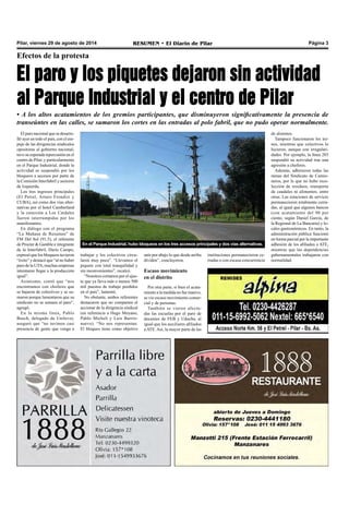 Pilar, viernes 29 de agosto de 2014 RESUMEN • El Diario de Pilar Página 3 
Efectos de la protesta 
El paro y los piquetes dejaron sin actividad 
al Parque Industrial y el centro de Pilar 
• A los altos acatamientos de los gremios participantes, que disminuyeron significativamente la presencia de 
transeúntes en las calles, se sumaron los cortes en las entradas al polo fabril, que no pudo operar normalmente. 
El paro nacional que se desarro-lló 
ayer en todo el país, con el em-puje 
de las dirigencias sindicales 
opositoras al gobierno nacional, 
tuvo su esperada repercusión en el 
centro de Pilar, y particularmente 
en el Parque Industrial, donde la 
actividad se suspendió por los 
bloqueos a accesos por parte de 
la Comisión Interfabril y sectores 
de Izquierda. 
Los tres ingresos principales 
(El Petrel, Arturo Frondizi y 
CUBA), así como dos vías alter-nativas 
por el hotel Camberland 
y la conexión a Los Cardales 
fueron interrumpidas por los 
manifestantes. 
En diálogo con el programa 
“La Mañana de Resumen” de 
FM Del Sol (91.5), el referente 
de Procter & Gamble e integrante 
de la Interfabril, Darío Campo, 
expresó que los bloqueos tuvieron 
“éxito” y destacó que “al no haber 
paro de la UTA, muchas empresas 
intentaron llegar a la producción 
igual”. 
Asimismo, contó que “nos 
encontramos con choferes que 
se bajaron de colectivos y se su-maron 
porque lamentaron que su 
sindicato no se sumara al paro”, 
agregó. 
En la misma línea, Pablo 
Busch, delegado de Unilever, 
aseguró que “no tuvimos casi 
presencia de gente que venga a 
En el Parque Industrial, hubo bloqueos en los tres accesos principales y dos vías alternativas. 
trabajar y los colectivos circu-laron 
muy poco”. “Llevamos el 
piquete con total tranquilidad y 
sin inconvenientes”, recalcó. 
“Nosotros cortamos por el ajus-te 
que ya lleva más o menos 500 
mil puestos de trabajo perdidos 
en el país”, lamentó. 
No obstante, ambos referentes 
destacaron que no comparten el 
accionar de la dirigencia sindical 
(en referencia a Hugo Moyano, 
Pablo Micheli y Luis Barrio-nuevo). 
“No nos representan. 
El bloqueo tiene como objetivo 
unir por abajo lo que desde arriba 
dividen”, concluyeron. 
Escaso movimiento 
en el distrito 
Por otra parte, si bien el acata-miento 
a la medida no fue masivo, 
se vio escaso movimiento comer-cial 
y de personas. 
También se vieron afecta-das 
las escuelas por el paro de 
docentes de FEB y Udocba, al 
igual que los auxiliares afiliados 
a ATE. Así, la mayor parte de las 
de alumnos. 
Tampoco funcionaron los tre-nes, 
mientras que colectivos lo 
hicieron, aunque con irregulari-dades. 
Por ejemplo, la línea 203 
suspendió su actividad tras una 
agresión a choferes. 
Además, adhirieron todas las 
ramas del Sindicato de Camio-neros, 
por lo que no hubo reco-lección 
de residuos, transporte 
de caudales ni alimentos, entre 
otras. Las estaciones de servicio 
permanecieron totalmente cerra-das, 
al igual que algunos bancos 
(con acatamiento del 90 por 
ciento, según Daniel García, de 
la Regional de La Bancaria) y lo-cales 
gastronómicos. En tanto, la 
administración pública funcionó 
en forma parcial por la importante 
adhesión de los afiliados a ATE, 
mientras que las dependencias 
gubernamentales trabajaron con 
normalidad. 
instituciones permanecieron ce-rradas 
o con escasa concurrencia 
 