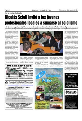Página 4 RESUMEN • El Diario de Pilar Pilar, viernes 29 de agosto de 2014 
En su visita al distrito 
Nicolás Scioli invitó a los jóvenes 
profesionales locales a sumarse al sciolismo 
• El referente del espacio participó de un encuentro junto al precandidato a intendente José Molina • Además de presentar a un nuevo 
coordinador, dejó la puerta abierta para los simpatizantes pilarenses que “quieran trabajar por un municipio donde hay bastante desigualdad”. 
Una treintena de jóvenes profe-sionales 
pilarenses se reunió con 
Nicolás Scioli, vicepresidente 
ejecutivo del Grupo Provincia, 
quien presentó un equipo técnico 
del sciolismo local. 
Junto al Director Provincial 
de Política y Seguridad Vial y 
precandidato a intendente, José 
Molina, Scioli anunció que el 
abogado delvisense Juan Manuel 
Moraco será uno de los futuros 
coordinadores del trabajo del es-pacio 
que impulsa a la figura del 
gobernador Daniel Scioli. 
Durante la charla, Nicolás 
Scioli sostuvo que “tenemos la 
convicción que el trabajo de estos 
profesionales va a ser el mejor 
relevamiento del estado actual 
de este municipio, pensando en 
proyectarlo con Daniel Scioli 
como Presidente y acercar a los 
vecinos la mejor propuesta que 
pueda tener este espacio”. 
Por otro lado, hizo énfasis en 
Los referentes del sciolismo apuntan a nuclear a jóvenes 
profesionales en distintas áreas municipales. 
MATERIALES 
LUJAN 
• Cemento 
• Arena m3 x Camión 
• Piedra m3 X Camión 
• Ladrillo hueco 
12x18x33 $5.800.- el millar. 
Nextel: 233*138 
Tel.: 0348-4477360 
Cel.: 011-15-3539-8708 
Redacción y dirección: San Martín 
128 – Pilar - Buenos Aires. 
Impreso en talleres propios en San 
Martín 128 - Pilar - Buenos Aires. 
Tel. 0230-4430868 
www.diarioresumen.com.ar 
redaccion@diarioresumen.com.ar 
Propietario: Augusto Zamarripa 
Director: Augusto Zamarripa 
Codirector: Matías Zamarripa 
Fundado el 1ª de marzo de 1961 
Registro propiedad Intelectual 
5159743 
invitar a todos los profesionales 
de Pilar que se quieran sumar a 
esta iniciativa. “Estamos abiertos 
a integrarlos y escuchar mucho, 
conocer lo que falta. Este es un 
a los profesionales para proyectar 
esto cuando el Gobernador sea 
Presidente de la Nación”, en re-ferencia 
a Daniel Scioli. 
“Trabajamos para que esta 
desigualdad no ocurra más en 
Pilar, un distrito que dicen que es 
el más rico de la provincia, con 
tantos barrios cerrados y más de 
200 industrias, pero tenemos el 
problema que a diez cuadras de 
la Panamericana no hay agua, ni 
cloacas, ni gas”, precisó. 
El encargado de coordinar 
estos trabajos de relevamiento 
y generación de proyectos ante 
las necesidades del distrito, Juan 
Manuel Moraco, sostuvo que “el 
desafío es tratar de nuclear, como 
venimos haciendo desde hace dos 
meses, a un grupo de profesiona-les 
en distintas áreas para trabajar 
fundamentalmente en las áreas de 
seguridad”. 
“Queremos integrar Pilar para 
que, en los proyectos que no se 
puedan desarrollar desde la inten-dencia, 
se pueda trabajar en apor-tes 
y una articulación más firme 
del Estado nacional y provincial 
y, así, avanzar en problemas que 
Pilar tiene postergados hace mu-cho 
tiempo”, cerró. 
municipio en el que hay bastante 
desigualdad. Si bien se han hecho 
cosas, faltan muchas por hacer y 
gente con cuestiones básicas que 
todavía no han sido soluciona-das”, 
comentó. 
Por su parte, Molina destacó la 
problemática de los barrios que 
rodean los countries. “Abiertos y 
con necesidades, como un lugar 
en el que falta un puente para un 
arroyo y hay chicos que tienen 
que pasar caminando con el agua 
hasta las rodillas”, detalló. 
Asimismo, también hizo hin-capié 
en la necesidad de “juntar 
 