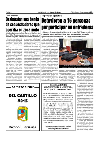 Página 6 RESUMEN • El Diario de Pilar Pilar, viernes 29 de agosto de 2014 
Importante operativo 
entraderas a familias de naciona-lidad 
boliviana en la región y un 
hecho puntual de abuso”. 
Además, agregó que “todo se 
está trabajando con la Fiscalía 
Nº 4 de Pilar, la Fiscalía Nº 3 y 
el Juzgado de Garantías Nº 7”. 
Por su parte, el referente del 
Comando de Patrulla Comuni-taria, 
Fernando Marques, hizo 
referencia al allanamiento que 
tuvo lugar en Monterrey, y señaló 
que “es una continuidad con res-pecto 
a las medidas que se venían 
realizando en función de los alla-namientos 
que se produjeron en el 
transcurso del día lunes”. 
“Continuando con estas tareas 
de inteligencia destinadas por la 
Unidad Funcional Nº 4, se tomó 
conocimiento de que en las calles 
Ecuador y Catamarca se cometió 
un ilícito. Parte de los vecinos 
indicaron quienes pudieron haber 
sido los responsables del hecho, y 
el Comando, con la participación 
del destacamento Monterrey, en-cotró 
a tres sospechosos y se los 
llegó a reducir”, comentó. 
Finalmente, Marques argumen-tó 
que, en función de eso, “la doc-tora 
Romeo dictó un allanamiento 
que se realizó de urgencia, se 
recuperó la cantidad de elementos 
sustraídos a la propietaria de la 
vivienda, y se dispuso la aprehen-sión 
de urgencia”. 
Por último, el referente del 
CPC puntualizó la importancia 
de las denuncias de los damnifi-cados 
para que la policía actuara 
de manera más rápida y eficiente. 
“El inicio de la investigación 
proviene de la gran cantidad 
de denuncias que hizo gente de 
nacionalidad boliviana. Ese fue 
el puntapié inicial para el allana-miento. 
Se conectó de urgencia 
para realizar el trabajo”, celebró. 
Cinco detenidos 
Se viene a Pilar 
DEL CASTILLO 
2015 
Partido Justicialista 
En la jornada de ayer, las au-toridades 
policiales dieron a 
conocer los resultados de un im-portante 
operativo que tuvo lugar 
en las localidades de Pilar y Del 
Viso, y en el barrio Monterrey, de 
Presidente Derqui. 
El accionar fue llevado a cabo 
en conjunto por personal de la 
comisaría Pilar Primera, la Tercera 
de Del Viso y el CPC, con la cola-boración 
del destacamento Monte-rrey, 
a raíz de ocho allanamientos. 
Según explicó el comisario 
inspector Jorge Aguilar, “fueron 
detenidos 12 mayores, puestos a 
disposición de la justicia, y cuatro 
menores, de los cuales dos ya 
recuperaron la libertad. Son to-dos 
delincuentes residentes en el 
partido, con antecedentes, y bajo 
la misma modalidad, que es la de 
entradera por la noche”. 
Asimismo, informó que como 
resultado de los procesos, “se 
incautaron una pistola, dos cam-peras 
de seguridad privada, un 
arma de fuego, televisores y 
electrodomésticos producto de 
De las 16 personas detenidas, cuatro eran 
menores que hasta ayer continuaban detenidos. 
CANCELACION DE 
CONVOCATORIA A AUDIENCIA 
PUBLICA Y ADMINISTRATIVA 
OBJETO: Informar la CANCELACION 
de la Audiencia Pública, bajo los términos 
del Anexo A del Decreto Provincial 1727/02 
(Reglamento de Audiencia Pública para 
Aprobación de Urbanizaciones Cerradas) y 
de la ley 11.723, del emprendimiento urba-nístico 
“VERAZUL” a ubicarse en la parcela 
identificada catastralmente como Circ. : X, 
Sección: Rural, Parcelas: 2560 b ; 2560 bb ; 
2560 bc ; 2560 bg ; 2560 be ; 2560 bh ; 2560 bk 
; 2560 bn y 2560 br., Partido de Pilar, la cual 
iba a realizarse con fecha 01 de septiembre de 
2014 a las 10:30 hs. en Puro Pilar Eventos, 
ubicado en Colectora Panamericana Ramal 
Pilar KM 53. 
Secretaría de Planeamiento, Catastro 
Gestión y Desarrollo Urbano 
Desbaratan una banda 
de secuestradores que 
operaba en zona norte 
• Eran investigados por dos hechos en Pilar, uno en Maschwitz y otro 
de José C. Paz • Las autoridades apuntaron que los integrantes de la 
asociación ilícita podrían haber participado también en entraderas. 
Detectives de la SubDDI 
de Pilar lograron desbaratar a 
una organización criminal que 
se dedicaba al negocio de los 
secuestros extorsivos en zona 
norte. 
Según fuentes de la causa, la 
asociación ilícita estaba siendo 
investigada por cuatro hechos de 
esta índole, los cuales ocurrieron 
en Pilar, en dos oportunidades, y 
en las localidades de Ingeniero 
Maschwitz y José C. Paz. 
Concretamente, las autori-dades 
policiales informaron la 
detención de cinco personas, 
conocidas como Pablo Roldán, 
alias “El negro Pablo”; Juan 
Carlos Ramírez, alias “Car-litos”; 
Ezequiel Rubén Báez, 
alias “Tato”; Carlos Ezequiel 
Giocasta, alias “Edu” y Eduardo 
Schillaci, alias “Edu”. 
Los investigadores sostuvieron 
que Roldán, Báez y Ramírez 
acompañaban a las víctimas 
privadas de su libertad a recorrer 
cajeros automáticos, en distintas 
entidades crediticias, mientras 
que informaban a la familia que 
poseían al cautivo, exigiendo 
dinero y efectos personales para 
cubrir el dinero exigido. 
Luego, Giocasta realizaba el 
encuentro con los allegados al 
cautivo, para recibir el cobro. 
Una vez que esto sucedía, el botín 
era depositado para repartir en el 
domicilio de Schillaci. 
Asimismo, cada vehículo sus-traído 
era después abandonado 
en cercanías de los domicilios 
de los imputados, ubicados en la 
localidad de Grand Bourg, partido 
de Malvinas Argentinas. 
Con la detención de Báez, la 
banda al completo quedó a dis-posición 
del Juzgado Federal de 
Campana, donde continuarán con 
el proceso judicial. 
Finalmente, las autoridades 
informaron que no descartan la 
posibilidad de que los detenidos 
hallan perpetrado otros ilícitos 
de esta modalidad, y también 
en la modalidad de entraderas, 
lo cual también se está investi-gando. 
Detuvieron a 16 personas 
por participar en entraderas 
• Efectivos de las comisarías Primera, Tercera y el CPC, aprehendieron 
a los delincuentes, entre los cuales hay cuatro menores, tras ocho 
operativos realizados en Pilar, Del Viso y el barrio Monterrey. 
 