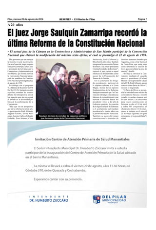 Pilar, viernes 29 de agosto de 2014 RESUMEN • El Diario de Pilar Página 7 
A 20 años 
El juez Jorge Saulquín Zamarripa recordó la 
última Reforma de la Constitución Nacional 
• El actual juez de la Cámara en lo Contencioso y Administrativo de San Martin participó de la Convención 
Nacional que elaboró la modificación del máximo texto oficial, el cual se promulgó el 22 de agosto de 1994. 
Saulquín destacó la variedad de espacios políticos 
que formaron parte de la Convención Nacional. 
Hay personas que son parte de 
la historia viva de nuestro país. 
Ese es el caso de Jorge Augusto 
Saulquín Zamarripa, actual juez 
y presidente de la Cámara en lo 
Contencioso y Administrativo de 
San Martín, que formó parte de 
la Convención Nacional encar-gada 
de modificar la Constitu-ción 
Nacional promulgada el 22 
de agosto de 1994. 
En diálogo con el programa 
“La Mañana de Resumen” de FM 
Del Sol (91.5), Saulquín recordó 
aquellas jornadas de intenso 
debate. En retrospectiva, uno de 
los aspectos que aún sorprende 
al letrado es la diversidad po-lítica 
de la conformación de la 
Convención. 
“Hay que ver en perspectiva 
que en la reforma tuvieron acti-va 
participación Raúl Alfonsín, 
Augusto Alasino, Álvaro Also-garay, 
Antonio Cafiero, Eduardo 
Duhalde, Pino Solanas, César 
derechos humanos firmados por 
Argentina, como el de San José 
de Costa Rica, que entre otras 
cosas determina la sanción de 
leyes que convaliden la pena de 
muerte”, detalló. 
“Se llegó a convocar la Con-vención 
mediante el acuerdo 
entre el presidente (Carlos) 
Menem y el ex presidente y líder 
de la UCR, Raúl Alfonsín, que se 
conoció como Pacto de Olivos”, 
recordó el magistrado. 
“El Pacto de Olivos se presen-tó 
a la sociedad como núcleo de 
coincidencias básicas y resultó 
votado en ambas cámaras por 
los dos tercios. Las elecciones 
para elegir constituyentes se 
llevaron a cabo el 10 de abril 
y sobre 305 congresales, el 
oficialismo obtuvo 134. Comen-zamos 
a trabajar en el tema el 
25 de mayo siguiente con gran 
entusiasmo y responsabilidad”, 
relató. 
Jarolavsky, Raúl Zaffaroni y 
Elisa Carrió entre otros. También 
integraron la convención Néstor 
Kirchner y la actual presidenta 
Cristina Fernández de Kirchner”, 
expresó el juez, quien en aquel 
entonces se desempeñaba como 
asesor de la Procuración del 
Tesoro de la Nación. 
En su condición de aboga-do 
presidencial, participó de 
la séptima reforma a la Carta 
Magna. Acerca de los aspectos 
fundamentales de la Reforma, 
Saulquín rememoró que “la Con-vención 
introdujo coincidencias 
básicas de entendimiento que 
incluían la elección directa del 
presidente y vice; al del jefe de 
Gobierno porteño; la creación 
de la figura del jefe de Gabinete 
y el acortamiento del mandato 
presidencial a cuatro años con 
la posibilidad de una reelección. 
También se concedió rango 
constitucional a tratados de 
 