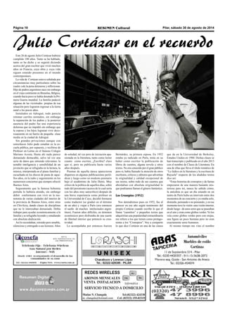 Página 10 RESUMEN Cultural Pilar, sábado 30 de agosto de 2014 
Julio Cortázar en el recuerdo 
Este 26 de agosto Julio Cortázar hubiera 
cumplido 100 años. Tanto se ha hablado, 
tanto se ha dicho y se seguirá diciendo 
acerca del gran escritor que vivió muchos 
años en Francia, cuya obra y cuya vida 
siguen estando presentes en el mundo 
contemporáneo. 
La vida de Cortázar estuvo señalada por 
circunstancias muy particulares sobre las 
cuales vale la pena detenerse y reflexionar. 
Hijo de padres argentinos nace sin embargo 
en el viejo continente en Bruselas, Bélgica, 
cuando hacía poco se había desatado la Pri-mera 
Guerra mundial. La familia padeció 
algunas de las vicisitudes propias de esa 
situación pero lograron regresar a la tierra 
natal a los pocos años. 
Instalados en Adrogué, todo parecía 
retomar carriles normales, sin embargo 
la separación de los padres y la posterior 
ausencia del padre fue una experiencia 
dolorosa que no impidió sin embargo que 
la esposa y los hijos lograran vivir deco-rosamente 
en un barrio de pequeña clase 
media en la ciudad de Adrogué. 
Sin grandes privaciones aunque con 
estrecheces Julio pudo estudiar en la es-cuela 
pública, por supuesto, y recibirse de 
Profesor en Letras en el famoso Colegio 
Mariano Acosta. Hasta ahí nada parece 
demasiado destacable, salvo tal vez una 
serie de datos que entiendo relevantes: la 
notable inteligencia y sensibilidad de un 
jovencito que se refugiaba en la lectura, la 
música, interpretada en el piano familiar y 
escuchada en los discos de pasta de aque-llos 
años, en la radio y seguramente en los 
numerosos conciertos que siempre ofreció 
Buenos Aires. 
Seguramente que la famosa bohemia 
porteña lo hubiera atraído, sin embargo 
debió conformarse con vivir en la mo-notonía 
de varias ciudades del interior de 
la provincia de Buenos Aires, entre otras 
en Chivilcoy, dando clases de disciplinas 
que no le interesaban demasiado. Debía 
trabajar para ayudar económicamente a la 
familia y se refugiaba leyendo y estudiando 
con absoluta dedicación. 
Así lo recordaban, retraído pero amable, 
silencioso y entregado a sus lecturas. Años 
de soledad, tal vez pero de iniciación apa-sionada 
en la literatura, tanto como lector 
cuanto como escritor, ¿Escribía? claro 
que sí, pero no publicaría hasta varios 
años después. 
Poemas de aquella época aparecieron 
dispersos en algunas publicaciones perió-dicas 
y luego como un modesto poemario 
bajo el seudónimo de Julio Denis. Muy 
crítico de la política de aquellos días, sobre 
todo del peronismo (acerca de lo cual sería 
con los años muy autocrítico) después de 
una breve experiencia como profesor en 
la Universidad de Cuyo, decidió formarse 
como traductor (se graduó en el término 
de un año) y viajar a París (era entonces 
el sueño de muchos intelectuales argen-tinos). 
Fueron años difíciles, en términos 
económicos pero disfrutaba de una suerte 
de libertad interior que potenció su crea-tividad. 
Lo acompañaba por entonces Aurora 
Bernárdez, su primera esposa. En 1952 
estaba ya radicado en París, tenía en su 
haber como escritor la publicación de 
libros de cuentos, alguna novela y otros 
textos. No era conocido por el gran público 
pero si, había llamado la atención de otros 
escritores, críticos y editores que advertían 
la originalidad y calidad excepcional de 
sus textos, sobre todo de sus cuentos que 
abordaban con absoluta originalidad lo 
que podríamos llamar el género fantástico. 
Los Cronopios (1952) 
Nos detendremos pues en 1952, fue al 
parecer en ese año según testimonio del 
propio Cortázar cuando escribe lo que el 
llama “cuentitos” o pequeños textos que 
adquirirían una popularidad extraordinaria 
me refiero a los que tienen como protago-nistas 
a los “Cronopios”. Voy a compartir 
lo que dice Cortázar en una de las clases 
que da en la Universidad de Berkeley, 
Estados Unidos en 1980. Dichas clases se 
han transcripto y publicado en el año 2013 
con el nombre de Clases de Literatura. En 
una de ellas que lleva el título temático de 
“Lo lúdico en la literatura y la escritura de 
Rayuela” respecto de los aludidos textos 
dice así: 
“Estas historias de cronopios y de famas 
empezaron de una manera bastante mis-teriosa 
para mí, nunca he sabido cómo, 
la anécdota es que un día estando en un 
teatro de París hubo un intervalo entre dos 
momentos de un concierto y yo estaba solo, 
distraído, pensando o no pensando, y en ese 
momento tuve la visión -una visión interior, 
desde luego– de unos seres que se paseaban 
en el aire y eran como globos verdes. Yo los 
veía como globos verdes pero con orejas, 
una figura un poco humana pero no eran 
exactamente seres humanos. 
Al mismo tiempo me vino el nombre 
 