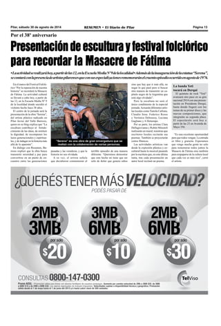 Pilar, sábado 30 de agosto de 2014 RESUMEN • El Diario de Pilar Página 13 
Por el 38º aniversario 
Presentación de escultura y festival folclórico 
para recordar la Masacre de Fátima 
• La actividad se realizará hoy, a partir de las 12, en la Escuela Media Nº 9 de la localidad • Además de la inauguración de la estatua “Serena”, 
se contará con la presencia de artistas pilarenses que con sus especializaciones rememorarán el cruento episodio ocurrido en agosto de 1976. 
En el marco del Festival Folcló-rico 
“Por la reparación de nuestra 
historia” se recordará la Masacre 
de Fátima. La actividad cultural 
se llevará a cabo hoy, a partir de 
las 12, en la Escuela Media Nº 9 
de la localidad donde sucedió el 
violento hecho hace 38 años. 
El centro de la jornada será la 
presentación de la obra “Serena”, 
del artista plástico radicado en 
Pilar Javier del Valle Barrozo, 
quien en su blog explica que “La 
escultura contribuye al fortale-cimiento 
de las ideas, de restituir 
la dignidad, de recomponer los 
lazos generacionales y espiritua-les, 
y de indagar en la historia más 
allá de lo aparente”. 
En diálogo con Resumen, Ba-rrozo 
explicó que la obra busca 
transmitir serenidad y paz para 
convertirse en un punto de en-cuentro 
entre las generaciones 
“Serena” es una obra de gran envergadura que se 
realizó con la colaboración de varias personas. 
pasadas y las venideras, y que la 
historia no sea olvidada. 
A su vez, el artista señala 
que decidieron conmemorar el 
terrible episodio de una manera 
diferente. “Queremos demostrar 
que este hecho no tiene que ser 
solo de dolor que genera odios 
sino que hay que ir más allá, no 
negar lo que pasó pero si buscar 
otra manera de transmitir un ca-pítulo 
negro de la Argentina que 
está algo olvidado”. 
Pero la escultura no será el 
único condimento de la especial 
jornada. Actuarán diferentes artis-tas 
locales como Yamila Cafrune, 
Claudio Sosa. Federico Rosso 
y Verónica Deboussy, Luciana 
Gagliano y A Detiempo. 
Por su parte, los artistas Clara 
Dellagiovanna y Rubén Minutoli 
realizarán un mural; mientras que 
escritores locales recitarán sus 
poemas. También se proyectarán 
cortos fílmicos. 
Las actividades artísticas van 
desde la expresión plástica y es-cultural 
hasta la musical pasando 
por la escritura que, en esta última 
rama, tras cada presentación un 
autor local recitará un poema. 
La banda Yeti 
tocará en Derqui 
El quinteto de rock "Yeti" 
avanzará otro paso en su gira 
nacional 2014 con una presen-tación 
en Presidente Derqui, 
hasta donde llegará con los 
temas de su primer disco y las 
nuevas composiciones, que 
integrarán su segunda placa. 
El espectáculo será hoy a 
partir de las 23 en Avenida de 
Mayo 356. 
“Es una excelente oportunidad 
para que todos vengan. La entrada 
es libre y gratuita. Esperamos 
que venga mucha gente no solo 
para rememorar todos juntos la 
Masacre de Fátima sino también 
para empaparse de la cultura local 
que cada vez es más rica”, cerró 
el artista. 
 