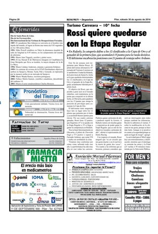 Página 20 RESUMEN • Deportes Pilar, sábado 30 de agosto de 2014 
Sábado Mín 8°C/Máx 19°C 
Cielo parcialmente nublado. Vientos leves del 
noroeste. 
Farmacias de Turno 
PILAR 
DERQUI 
DEL VISO 
30/08: PILARFARMA a r r a t e a 1 5 S 
30/08: ALVAREZ n d e p e n d e n Icia 902 
30/08: OROÑO Beruti 1305 
 Fallecimientos 
Henorstia baertiz moyano . e . p .Qd. 29/08/2014 
ramona cabrera Q .e.p.d. 29/08/2014 
Sepelios Ponce de León 
Turismo Carretera – 10° fecha 
Rossi quiere quedarse 
con la Etapa Regular 
• En Rafaela, la categoría define a los 12 clasificados a la Copa de Oro y al 
ganador de la primera fase, que acumulará 15 puntos para la rueda decisiva. 
• El delvisense encabeza las posiciones con 21 puntos de ventaja sobre Ardusso. 
Día de Santa Rosa de Lima. 
Día de los Ferrocarriles. 
Día Internacional de las Víctimas de Desapariciones Forzadas. 
1987- El canadiense Ben Johnson se convierte en el hombre más 
rápido del mundo, al lograr en Roma una marca de 9.83 segundos 
en los 100 metros libres. 
1991- Mike Powell establece en Tokio la plusmarca mundial de 
salto de longitud en 8.95 metros, en los campeonatos del mundo 
de atletismo. 
1991- Muere Jean Tinguely, escultor y pintor suizo. 
1993- El rey Hassan II de Marruecos inaugura en Casablanca la 
Gran Mezquita que lleva su nombre, la mayor despues de la de 
La Meca. 
1994- Muere Lindsay Anderson, cineasta y guionista británico. 
1995- Un centenar de aviones de la OTAN bombardean objetivos 
serbios en Sarajevo, Mostar, Tuzla, Pale y Gorazde, en represalia 
por la masacre serbia en un mercado de Sarajevo. 
1998- Muere Wanda Ramos, escritora portuguesa. 
2002- Fallece Martin Kamen, científico canadiense, descubridor 
del carbono-14. 
2003- Muere el actor estadounidense Charles Bronson. 
Este fin de semana será im-portante 
para Matías Rossi. El 
piloto delvisense afrontará la 10° 
jornada del Turismo Carretera en 
el autódromo Ciudad de Rafaela, 
de la provincia de Santa Fe, fecha 
en la que quedarán determinados 
los 12 clasificados a la Copa de 
Oro y el ganador de la Etapa Re-gular, 
actualmente liderada por el 
piloto local. 
El objetivo de Rossi, que em-pezaba 
a girar ayer en el trazado 
rafaelino, será mantenerse en la 
punta que conquistó en la última 
fecha, en Olavarría, para quedarse 
con los 15 puntos que otorga la 
posición de privilegio para co-menzar 
la Copa de Oro. 
El delvisense tiene asegurado 
hace rato su lugar entre los 12 
pilotos que pelearán por el título 
y ya acumuló buenos puntos para 
iniciar. Por sus cuatro carreras 
ganadas, Rossi tiene 32 puntos, 
que llegarían a 47 si se queda con 
la Etapa Regular o 55 si llega a 
ganar la competencia en Rafaela. 
Tras su buen funcionamiento en 
Olavarría, el piloto de Chevrolet 
llegó a 373 puntos y superó a 
Facundo Ardusso, que suma 354 
y sueña con arrebatarle la cima. 
“Estamos muy conformes por 
cómo viene saliendo todo este 
año. La performance ha sido muy 
alta en casi todas las carreras. 
Pudimos ganar a principio de año 
y pudimos repetir la victoria. A 
Rafaela vamos con muchas ganas 
y expectativas de poder ganar la 
Etapa Regular, que es uno de los 
objetivos trazados a principio de 
año”, afirmó el representante del 
Donto Racing. 
Con respecto al trazado, Rossi 
aseguró que “es un circuito que 
me gusta mucho y en el cual tuve 
la suerte de ganar dos veces”. 
“En cuanto a las reformas que se 
hicieron, primero considero que 
será un interrogante para todos 
porque cambian las referencias. 
Recién lo sabremos el viernes. Y 
sobre la modificación en la chi-cana 
no me gusta, porque se hace 
más lento. Aunque sí es positivo 
en cuanto a la seguridad porque se 
quita un lugar de riesgo”, agregó. 
La actividad para el Misil sigue 
hoy con entrenamientos y clasifi-cación, 
mientras que el domingo 
se correrán las series y la Final 
(25 vueltas ó 50 minutos) trans-mitida 
por la Televisión Pública. 
Jueves Mín 15°C/Máx 26°C 
Domingo Mín 9°C/Máx 20°C 
Nubosidad en disminución. Vientos leves del 
sector sur. 
“A Rafaela vamos con muchas ganas y expectativas 
de poder ganar la Etapa Regular”, aseguró Rossi. 
