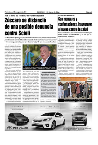 Pilar, sábado 30 de agosto de 2014 RESUMEN • El Diario de Pilar Página 3 
Por la falta de fondos y la coparticipación 
Zúccaro se distanció 
de una posible denuncia 
contra Scioli 
• El Intendente afirmó que sólo se habló de la disminución en los montos recibidos, 
pero desmintió la posibilidad de llevar ante la Justicia al Gobernador bonaerense 
• “No corresponde otra cosa que descentralizar lo que es nuestro”, señaló. 
En la mañana de ayer, el in-tendente 
Humberto Zúccaro 
desmintió las informaciones que 
apuntaron a una posible denuncia 
contra el gobernador de la provin-cia 
de Buenos Aires, Daniel Scio-li, 
y que tomó conocimiento tras 
la reunión entre jefes comunales 
massistas que tuvo lugar esta 
semana en Malvinas Argentinas. 
Tras ser consultado, el Jefe 
Comunal señaló que la afirmación 
no era correcta, y la atribuyó a una 
posible reunión privada entre el 
anfitrión del encuentro, Jesús Ca-riglino, 
y el referente del partido, 
Sergio Massa. 
"Por ahí es verdad que Jesús 
haya tenido una previa con Ser-gio 
a solas. Lo que si salió fue 
poder empezar a hablar sobre 
la disminución que ha tenido la 
coparticipación en julio, que en 
Pilar se ha visto afectada en 3 
millones de pesos", señaló. 
Asimismo, Zúccaro hizo re-ferencia 
a la disminución de los 
montos, y expresó que “el día 
miércoles le pedí a la secretaría de 
Hacienda que vaya a reunirse con 
los senadores del Frente Reno-vador, 
donde le explicarán como 
viene la coparticipación, y como 
viene acortándose, y tomar una 
alerta amarilla porque si la Na-ción 
no le baja a la Provincia, esta 
va a empezar a cortar el chorro 
por el lado de la coparticipación”. 
“A nosotros nos corresponden 
“Debemos tomar precauciones porque si esto sigue 
así a fin de año vamos a estar abajo”, expresó Zúccaro. 
30 o 32 millones de pesos por 
mes, si te faltan 3 millones reci-biste 
un 12 por ciento menos en 
un mes. Debemos tomar precau-ciones 
porque si esto sigue así a 
fin de año vamos a estar abajo. 
Aunque falten cinco meses tene-mos 
que solucionarlo”, agregó. 
En este sentido, apuntó que 
“hay que hablarlo, pero es preo-cupante 
la situación política que 
tiene el país y la provincia, que es 
realmente grave y a no desmentir 
realidades que están existiendo”. 
“Muchos hablan que ha crecido 
la coparticipación una barbaridad, 
pero lo que ha crecido es la res-ponsabilidad 
de descentralización 
del impuesto provincial que ge-nera 
Pilar. No corresponde otra 
cosa que descentralizar lo que es 
nuestro. A nosotros no nos rega-lan 
nada”, argumentó. 
Barrio El Manantial 
Con mensajes y 
confirmaciones, inauguraron 
el nuevo centro de salud 
• Zúccaro llamó a que “opinen sobre salud los que 
tienen un poco de conocimiento” y no “los que no 
terminaron la primaria”. 
Con la presencia de varios 
funcionarios, representantes de la 
salud y sindicatos, y los vecinos 
del barrio El Manantial, se inau-guró 
el nuevo centro de salud, y 
se confirmó a Néstor Quiñones 
como nuevo director de Atención 
Primaria. 
Asimismo, la nota destacada la 
brindó el intendente Humberto 
Zúccaro, quien en su discurso 
disparó contra “los que opinan 
sin saber”. 
“Siempre voy a ser respetuoso, 
pero me parece que hoy para 
opinar de salud que opinen los 
que tienen un poquito de conoci-miento. 
Y para llegar a ser médico 
hubo que pasar por el jardín, 
hacer una primaria, secundaria y 
facultad. Muchos hablan de eso y 
no tienen la primaria terminada”, 
criticó fuertemente. 
En este sentido, señaló que 
“cualquiera opina, y está bien que 
opine. Si uno supiera lo que es 
un centro de Atención Primaria, 
sabría que los cinco barrios (Ca-rabassa, 
San Jorge, El Manantial, 
Los Grillos y El Panchito) van a 
estar contenidos con la posibili-dad 
de una primera atención, y 
de no viajar al hospital central. Y 
eso es acercarte a la comunidad”. 
Por su parte, Quiñones señaló 
que la sala “pasa de ser una posta 
sanitaria, a una sala de atención 
primaria con otra complejidad, 
aumentando el número de pres-taciones 
y focalizando en lo que 
hace a la prevención, en lo que 
hace al trabajo en el barrio”. 
“Estamos inaugurando esta 
sala por una decisión política de 
Humberto Zúccaro, una inversión 
más en salud, de las tantas que 
viene realizando. Sabemos que 
está preocupado por esta proble-mática, 
y es muy consciente de las 
dificultades que tiene”, concluyó. 
“Muchos hablan de salud y no tienen la 
primaria terminada”, disparó Zúccaro. 
“Reconozco solamente a 
los verdaderos veteranos” 
Respecto de la controversia 
suscitada el jueves por el re-conocimiento 
a los soldados 
bajo bandera como veteranos 
de Malvinas, Zúccaro remar-có 
que, en su opinión, sólo 
los combatientes merecen la 
distinción. 
“Reconozco solamente a 
los verdaderos veteranos, que 
busqué la unificación en su 
momento y el reconocimiento 
personal y municipal. Para mi 
Roberto Gerpe es el represen-tante 
de los veteranos”, lanzó. 
 