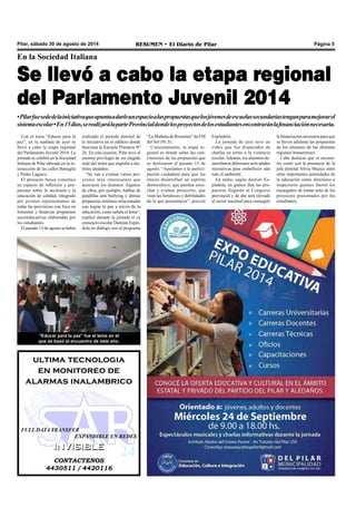 Pilar, sábado 30 de agosto de 2014 RESUMEN • El Diario de Pilar Página 5 
En la Sociedad Italiana 
Se llevó a cabo la etapa regional 
del Parlamento Juvenil 2014 
• Pilar fue sede de la iniciativa que apunta a darle un espacio a las propuestas que los jóvenes de escuelas secundarias tengan para mejorar el 
sistema escolar • En 15 días, se realizará la parte Provincial donde los proyectos de los estudiantes encontrarán la financiación necesaria. 
Con el lema “Educar para la 
paz”, en la mañana de ayer se 
llevó a cabo la etapa regional 
del Parlamento Juvenil 2014. La 
jornada se celebró en la Sociedad 
Italiana de Pilar ubicada en la in-tersección 
de las calles Battaglia 
y Pedro Lagrave. 
El proyecto busca constituir 
un espacio de reflexión y pro-puestas 
sobre la inclusión y la 
educación de calidad, integrado 
por jóvenes representantes de 
todas las provincias con foco en 
fomentar y financiar propuestas 
socioeducativas elaboradas por 
los estudiantes. 
El pasado 15 de agosto se había 
realizado el período distrital de 
la iniciativa en el edificio donde 
funciona la Escuela Primaria Nº 
26. En esta ocasión, Pilar tuvo el 
enorme privilegio de ser elegido 
sede del mitin que engloba a dis-tritos 
aledaños. 
“Se van a evaluar varios pro-yectos 
muy interesantes que 
acercaron los alumnos. Algunos 
de ellos, por ejemplo, hablan de 
pandillas anti bullying y demás 
propuestas similares relacionadas 
con lograr la paz a través de la 
educación, como señala el lema”, 
explicó durante la jornada el ex 
consejero escolar Damián Espín-dola 
en diálogo con el programa 
“Educar para la paz” fue el lema en el 
que se basó el encuentro de este año. 
ultima tecnologia 
en monitoreo de 
alarmas inalambrico 
FULL DATA TRANSFER 
EXPANDIBLE EN REDES 
IINVIISIIBLE 
CONTACTENOS 
4430511 / 4420116 
“La Mañana de Resumen” de FM 
del Sol (91.5). 
Concretamente, la etapa re-gional 
es donde salen las con-clusiones 
de las propuestas que 
se deslizaron el pasado 15 de 
agosto. “Apelamos a la partici-pación 
ciudadana para que los 
chicos desarrollen un espíritu 
democrático, que puedan escu-char 
y evaluar proyectos, que 
vean las fortalezas y debilidades 
de lo que presentaron”, precisó 
Espíndola. 
La jornada de ayer tuvo un 
vídeo que fue disparador de 
charlas en torno a la violencia 
escolar. Además, los alumnos de-sarrollaron 
diferentes actividades 
recreativas para embellecer aún 
más el ambiente. 
En tanto, según deslizó Es-píndola, 
en quince días las pro-puestas 
llegarán al Congreso 
provincial y de ahí será elevado 
al sector nacional para conseguir 
la financiación necesaria para que 
se lleven adelante las propuestas 
de los alumnos de las distintas 
regiones bonaerenses. 
Cabe destacar que el encuen-tro 
contó con la presencia de la 
jefa distrital Silvia Mujica entre 
otras importantes autoridades de 
la educación como directores e 
inspectores quienes fueron los 
encargados de tomar nota de los 
proyectos presentados por los 
estudiantes. 
 