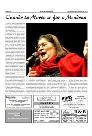 PPáággiinnaa 1100 RREESSUUMMEENN CCuullttuurraall PPiillaarr,, ssáábbaaddoo 44 ddee ooccttuubbrree ddee 22001144 
Cuando la Marta se fue a Mendoza 
Así podría empezar esta historia, cuya 
última página no se terminará nunca de 
escribir porque su protagonista es uno de 
esos seres privilegiados a los que llamamos 
artistas que derrotan la muerte y el olvido 
con sus creaciones. 
Hoy estamos hablando de Mercedes 
Sosa, quien recurriendo a la sutil metáfora 
de otro grande “se fue para el silencio” 
hace exactamente cinco años. A veces nos 
cuesta admitirlo, pero son ya cinco años 
sin la Negra, como también se la llamaba. 
Los lectores con toda razón se preguntarán 
a qué viene lo de “Marta”, pues, a que así 
la llamaba su familia, especialmente su 
mamá, y según contaba la misma Merce-des, 
era el nombre elegido por la madre 
para ella, pero por un error u olvido de su 
padre fue inscripta como Mercedes, y así 
quedó, así se la evoca con la ternura y de-voción 
que nace de la belleza compartida. 
En tren de conjeturar, y lo creo muy pro-bable, 
su madre debe de haber pensado en 
“Marta de los Ríos”, verdadero ídolo de la 
canción popular por el tiempo en que nació 
Mercedes. Un sutil lazo de coincidencias 
que los mortales no siempre entendemos 
rigen estas cosas. 
Heredera fue de la devoción popular que 
recibía aquella Marta de la que hablamos 
cuando ella vino al mundo, pero su camino 
iba a ser otro. Cuando deja Tucumán, su 
provincia, y comienza el peregrinaje que 
suele ser la vida de muchos artistas, su 
primera estación fue Mendoza, provincia 
a la que siempre habría de amar y donde 
nació su hijo Fabián. 
Allí se incorporó a un grupo de autores, 
compositores e intérpretes, todos ellos muy 
jóvenes con talento y voluntad innovadora. 
Beben de la tradición pero no se refugian 
en ella, buscan renovarla, enriquecerla, se 
abren al mundo y a sus novedades. Todo 
ello acompañado por un definido compro-miso 
político y social. Los nombres de sus 
integrantes dejaron huella en la historia de 
la música y la poesía argentina. 
Los nombres de Armando Tejada Gómez 
y Mercedes Sosa son altamente represen-tativos 
de la importancia de esta iniciativa 
que propagó y multiplicó sus efectos no 
sólo en los que adhirieron explícitamen-te 
a la propuesta, sino (podría decirse 
sin exagerar) en el devenir de la música 
popular argentina y latinoamericana de 
muchas décadas. Porque este movimiento 
de la “nueva canción” tuvo un fuerte sello 
latinoamericano y me atrevo a decir que 
junto con el inusitado auge de la literatura 
(del llamado boom de los años 60) deter-minarían 
un fenómeno cultural continental 
que fue advertido y celebrado por el resto 
del mundo. 
Pongo el acento en este origen de la 
vida profesional de Mercedes Sosa porque 
entiendo que mantuvo una notable fideli-dad 
a esa concepción con la que se inició 
profesionalmente en el arte popular. Tam-bién 
la notable apertura, el desprejuicio y 
la generosidad con que se relacionó con 
artistas de otras vertientes, por ejemplo 
del rock, sin abandonar sus raíces son un 
claro ejemplo de su calidad como artista y 
como ser humano. 
Se decía que tenía un registro vocal de 
notable amplitud, pero también su mente y 
su corazón estaban abiertos a la rica gama 
de posibilidades que ofrece la creatividad 
humana. 
Se podrían decir muchas cosas, hacer 
un racconto de su discografía, de sus 
presentaciones en todo el mundo, de sus 
incontables reconocimientos, pero también 
se podría hablar de sus dolores, de su lucha 
 