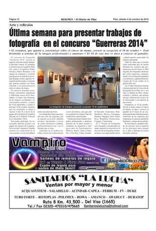 Página 12 RESUMEN • El Diario de Pilar Pilar, sábado 4 de octubre de 2014 
Última semana para presentar trabajos de 
fotografía en el concurso “Guerreras 2014” 
La recepción de trabajos comenzó el pasado 10 de septiembre. 
Arte y reflexión 
• El certamen, que apunta a concientizar sobre el cáncer de mama, cerrará su recepción el 10 de octubre • Está 
destinado a artistas de la imagen profesionales y amateurs • El 18 de este mes se dará a conocer al ganador. 
El concurso de fotografía 
“Guerreras 2014” cerrará su 
etapa de presentación de trabajos 
el próximo viernes. El certamen 
es promovido por la galería Pilar 
Art, junto a la agencia Arthur 
Newton, Diario Resumen y un 
equipo de empresas y expertos 
que pusieron en marcha la activi-dad 
dirigida a todos aquellos fo-tógrafos 
profesionales y amateurs 
que quieran exponer sus obras 
referidas a la concientización 
sobre el cáncer de mama. 
El concurso pretende sensi-bilizar, 
concienciar, esperanzar 
y reflexionar acerca de la femi-nidad 
y el tumor más frecuente 
en las mujeres occidentales. La 
convocatoria comenzó el pasa-do 
10 de septiembre y cerrará el 
próximo 10 de octubre, mientras 
que los resultados se darán a 
conocer el día 18, a través de la 
página de Facebook de la galería 
ubicada en el Edificio Concord 
(Los Almendros 1845). 
Para poder participar, los in-teresados 
deberán acceder a la 
página de internet de la galería. 
En la sección “concursos” podrán 
conocer las condiciones de la 
convocatoria y enviar los trabajos 
correo electrónico, sino que sólo 
se aceptarán los trabajos bajo las 
condiciones especificadas. 
Pueden presentar trabajos fotó-grafos 
profesionales y amateurs 
mayores de 18 años, nacidos o 
residentes en Argentina o cual-quier 
país de Latinoamérica 
(Bolivia, Brasil, Chile, Colom-bia, 
Costa Rica, Cuba, Ecuador, 
El Salvador, Guatemala, Haití, 
Honduras, México, Nicaragua, 
Panamá, Paraguay, Perú, Puerto 
Rico, República Dominicana, 
Uruguay y Venezuela). 
El 1° Premio de Fotografía 
será otorgado considerando de 
modo especial su inserción en el 
discurso de la fotografía contem-poránea, 
con rasgos publicitarios 
y deberá aportar creatividad a la 
temática planteada. 
Todas las obras que se reciban 
serán analizadas por un jurado 
formado por expertos que per-manecerá 
secreto hasta el fallo 
elegirán 20 fotografías finalistas 
que serán expuestas, conjunta-mente 
con la fotografía ganadora 
y las primera y segunda mención, 
a partir del 15 de octubre en la 
galería Pilar Art. 
Las 23 fotos finalistas entrarán 
a formar parte de la Colección de 
Fotografía de la Pilar Art y con 
ellas se editará un libro virtual, 
solidario y artístico, que incluya 
además información acerca de 
la enfermedad y sus maneras de 
prevención. 
Finalmente, el 18 de octubre, 
Día de la lucha contra el Cáncer 
de Mama, se dará a conocer al 
ganador en el marco de un cóc-tel 
de gala donde estarán presentes 
referentes de las empresas que 
impulsaron el concurso además de 
familiares y amigos de los artistas. 
De esta manera, quedará sella-do 
un concurso que se repetiría 
en los próximos años aunque 
no se sabe si abordará la misma 
disciplina artística. 
dentro del plazo previsto. 
Las fotografías tienen que cum-plir 
una serie de requisitos que 
se exponen en la web y deberán 
enviarse, únicamente, a través 
de correo electrónico a pilarart. 
gallery@hotmail.com, con el 
formato que se exija. 
Asimismo, no se reciben con-sultas 
a través de la dirección de 
 